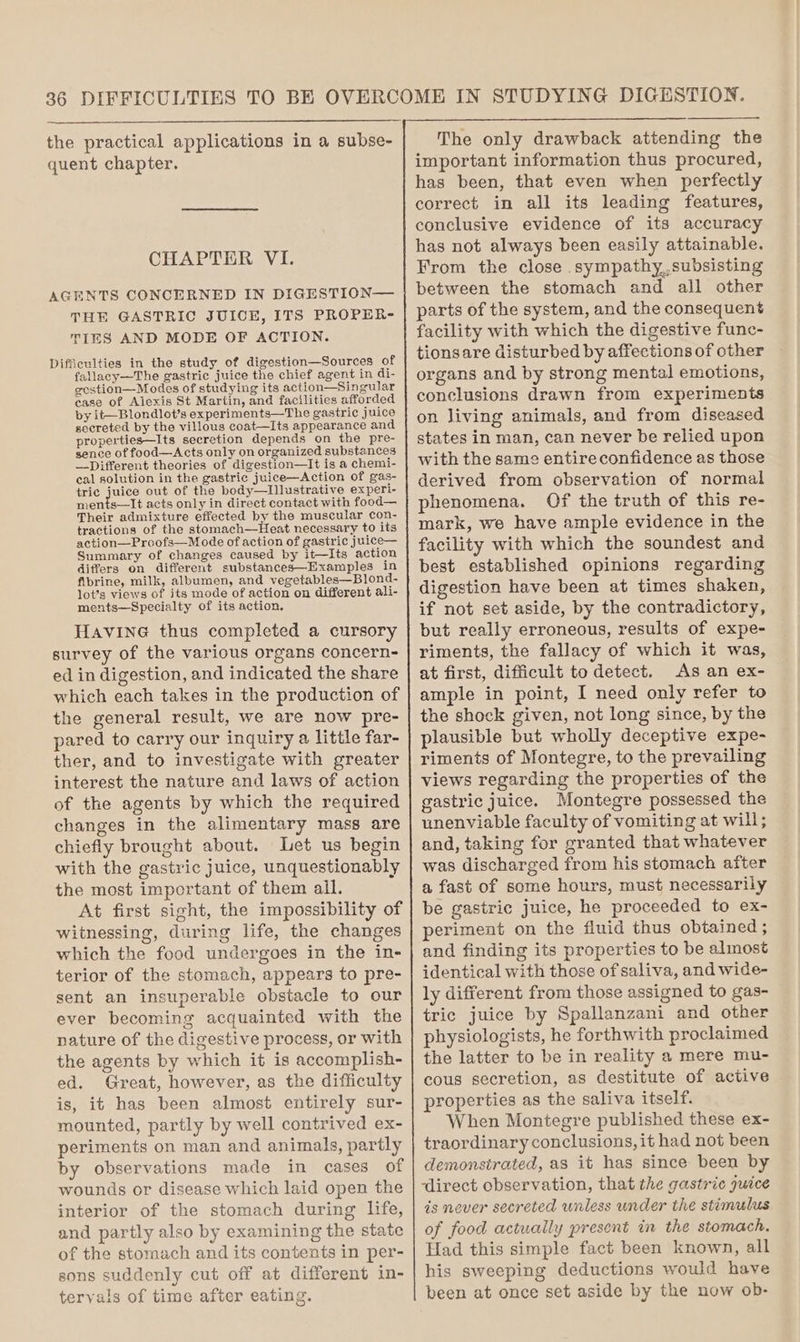 the practical applications in a subse- quent chapter. CHAPTER VI. AGENTS CONCERNED IN DIGESTION— THE GASTRIC JUICE, ITS PROPER- TIES AND MODE OF ACTION. Difficulties in the study of digestion—Sources of fallacy—The gastric juice the chief agent in di- gostion—Modes of studying its action—Singular case of Alexis St Martin, and facilities afforded by it—Blondlot’s experiments—The gastric juice secreted by the villous coat—Its appearance and properties—Its secretion depends on the pre- sence of food—Acts only on organized substances —Different theories of digestion—It is a chemi- cal solution in the gastric juice—Action of gas- tric juice out of the body—tIllustrative experi- ohiaets acts only in direct contact with food— Their admixture effected by the muscular con- tractions of the stomach—Heat necessary to its action—Proofs—Mode of action of gastric juice— Summary of changes caused by it—Its action differs on different substances—Examples in fibrine, milk, albumen, and vegetables—Blond- lot’s views of its mode of action on different ali- ments—Specialty of its action. Havine thus completed a cursory survey of the various organs concern- ed in digestion, and indicated the share which each takes in the production of the general result, we are now pre- pared to carry our inquiry a little far- ther, and to investigate with greater interest the nature and laws of action of the agents by which the required changes in the alimentary mass are chiefly brought about. Let us begin with the gastric juice, unquestionably the most important of them ail. At first sight, the impossibility of witnessing, during life, the changes which the food undergoes in the in- terior of the stomach, appears to pre- sent an insuperable obstacle to our ever becoming acquainted with the nature of the digestive process, or with the agents by which it is accomplish- ed. Great, however, as the difficulty is, it has been almost entirely sur- mounted, partly by well contrived ex- periments on man and animals, partly by observations made in cases of wounds or disease which laid open the interior of the stomach during life, and partly also by examining the state of the stomach and its contents in per- sons suddenly cut off at different in- tervals of time after eating. The only drawback attending the important information thus procured, has been, that even when perfectly correct in all its leading features, conclusive evidence of its accuracy has not always been easily attainable. From the close sympathy,,subsisting between the stomach and all other parts of the system, and the consequent facility with which the digestive func- tionsare disturbed by affections of other organs and by strong mental emotions, conclusions drawn from experiments on living animals, and from diseased states in man, can never be relied upon with the same entire confidence as those derived from observation of normal phenomena. Of the truth of this re- mark, we have ample evidence in the facility with which the soundest and best established opinions regarding digestion have been at times shaken, if not set aside, by the contradictory, but really erroneous, results of expe- riments, the fallacy of which it was, at first, difficult to detect. As an ex- ample in point, I need only refer to the shock given, not long since, by the plausible but wholly deceptive expe- riments of Montegre, to the prevailing views regarding the properties of the gastric juice. Montegre possessed the unenviable faculty of vomiting at will; and, taking for granted that whatever was discharged from his stomach after a fast of some hours, must necessarily be gastric juice, he proceeded to ex- periment on the fluid thus obtained ; and finding its properties to be almost identical with those of saliva, and wide- ly different from those assigned to gas- tric juice by Spallanzani and other physiologists, he forthwith proclaimed the latter to be in reality a mere mu- cous secretion, as destitute of active properties as the saliva itself. When Montegre published these ex- traordinary conclusions, it had not been demonstrated, as it has since been by ‘direct observation, that the gastric juice is never secreted unless under the stimulus of food actually present in the stomach. Had this simple fact been known, all his sweeping deductions would have been at once set aside by the now ob-