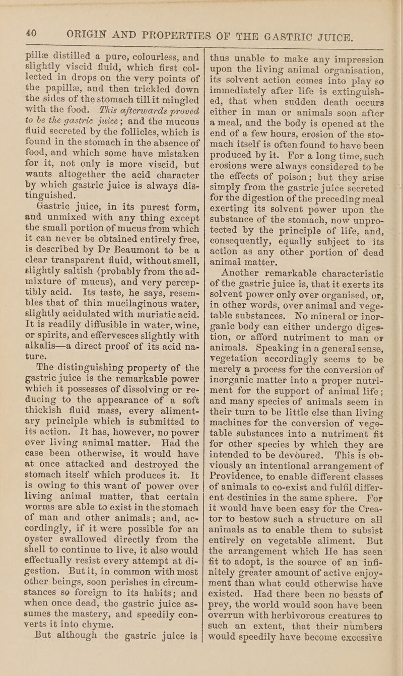 pille distilled a pure, colourless, and slightly viscid fluid, which first col- lected in drops on the very points of the papille, and then trickled down the sides of the stomach tillit mingled with the food. This afterwards proved to be the gastric juice; and the mucous fluid secreted by the follicles, which is found in the stomach in the absence of food, and which some have mistaken for it, not only is more viscid, but wants altogether the acid character by which gastric juice is always dis- tinguished. Gastric juice, in its purest form, and unmixed with any thing except the small portion of mucus from which it can never be obtained entirely free, is described by Dr Beaumont to be a clear transparent fluid, without smell, slightly saltish (probably from the ad- mixture of mucus), and very percep- tibly acid. Its taste, he says, resem- bles that of thin mucilaginous water, slightly acidulated with muriatic acid. It is readily diffusible in water, wine, or spirits, and effervesces slightly with alkalis—a direct proof of its acid na- ture. The distinguishing property of the gastric juice is the remarkable power which it possesses of dissolving or re- ducing to the appearance of a soft thickish fluid mass, every aliment- ary principle which is submitted to its action. It has, however, no power over living animal matter. Had the case been otherwise, it would have at once attacked and destroyed the stomach itself which produces it. It is owing to this want of power over living animal matter, that certain worms are able to exist in the stomach of man and other animals; and, ac- cordingly, if it were possible for an oyster swallowed directly from the shell to continue to live, it also would effectually resist every attempt at di- gestion. Butit, in common with most other beings, soon perishes in circum- stances so foreign to its habits; and when once dead, the gastric juice as- sumes the mastery, and speedily con- verts it into chyme. But although the gastric juice is thus unable to make any impression upon the living animal organisation, its solvent action comes into play so immediately after life is extinguish- ed, that when sudden death occurs either in man or animals soon after a meal, and the body is opened at the end of a few hours, erosion of the sto- mach itself is often found to have been produced by it. For a long time, such erosions were always considered to be the effects of poison; but they arise simply from the gastric juice secreted for the digestion of the preceding meal exerting its solvent power upon the substance of the stomach, now unpro- tected by the principle of life, and, consequently, equally subject to its action as any other portion of dead animal matter, Another remarkable characteristic of the gastric juice is, that it exerts its solvent power only over organised, or, in other words, over animal and vege- table substances. No mineral or inor- ganic body can either undergo diges- tion, or afford nutriment to man or animals. Speaking in a general sense, vegetation accordingly seems to be merely a process for the conversion of inorganic matter into a proper nutri- ment for the support of animal life; and many species of animals seem in their turn to be little else than living machines for the conversion of vege- table substances into a nutriment fit for other species by which they are intended to be devoured. This is ob- viously an intentional arrangement of Providence, to enable different classes of animals to co-exist and fulfil differ- ent destinies in the same sphere. For it would have been easy for the Crea- tor to bestow such a structure on all animals as to enable them to subsist entirely on vegetable aliment. But the arrangement which He has seen: fit to adopt, is the source of an infi- nitely greater amount of active enjoy- ment than what could otherwise have existed. Had there been no beasts of prey, the world would soon have been overrun with herbivorous creatures to such an extent, that their numbers would speedily have become excessive