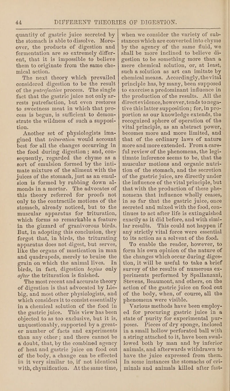 the stomach is able to dissolve. More- over, the products of digestion and fermentation are so extremely differ- ent, that it is impossible to believe them to originate from the same che- mical action. The next theory which prevailed considered digestion to be the result of the putrefactive process. ‘The single fact that the gastric juice not only ar- rests putrefaction, but even restores to sweetness meat in which that pro- cess is begun, is sufficient to demon- strate the wildness of such a supposi- tion. Another set of physiologists ima- gined that tritwration would account best for all the changes occurring in the food during digestion ; and, con- sequently, regarded the chyme as a sort of emulsion formed by the inti- mate mixture of the aliment with the juices of the stomach, just as an emul- sion is formed by rubbing down al- monds in a mortar. The advocates of this theory referred for proofs not only to the contractile motions of the stomach, already noticed, but to the muscular apparatus for trituration, which forms so remarkable a feature in the gizzard of granivorous birds. But, in adopting this conclusion, they forgot that, in birds, the triturating apparatus does not digest, but serves, like the organs of mastication in man and quadrupeds, merely to bruise the grain on which the animal lives. In birds, in fact, digestion begins only after the trituration is finished. The most recent and accurate theory of digestion is that advocated by Lie- big, and most other physiologists, and which considers it to consist essentially in a chemical solution of the food in the gastric juice. This view has been objected to as too exclusive, but it is, unquestionably, supported by a great- er number of facts and experiments than any other; and there cannot be a doubt, that, by the combined agency of heat and gastric juice on food out of the body, a change can be effected in it very similar to, if not identical with, chymification. At the same time, when we consider the variety of sub- stances which are converted into chyme by the agency of the same fluid, we shall be more inclined to believe di-+ gestion to be something more than a mere chemical solution, or, at least, such a solution as art can imitate by chemical means. Accordingly, the vital principle has, by many, been supposed to exercise a predominant influence in the production of the results. All the direct evidence, however, tends tonega- tive this latter supposition; for, in pro- portion as our knowledge extends, the recognized sphere of operation of the vital principle, as an abstract power, becomes more and more limited, and that of the ordinary laws of nature more and more extended. From a care- ful review of the phenomena, the legi- timate inference seems to be, that the muscular motions and organic nutri- tion of the stomach, and the secretion of the gastric juice, are directly under the influence of the vital principle, but that with the production of these phe- nomena that influence wholly ceases, in so far that the gastric juice, once secreted and mixed with the food, con- tinues to act after life is extinguished exactly as it did before, and with simi- lar results. This could not happen if any strictly vital force were essential to its action as a solvent of the food. To enable the reader, however, to form his own opinion of the nature of the changes which oecur during diges- tion, it will be useful to take a brief survey of the results of numerous ex- periments performed by Spallanzani, Stevens, Beaumont, and others, on the action of the gastric juice on food out of the body, when, of course, all the phenomena were visible. Various methods have been employ- ed for procuring gastric juice in a state of purity for experimental pur- poses. Pieces of dry sponge, inclosed in asmall hollow perforated ball with a string attached to it, have been swal- lowed both by man and by inferior animals, and afterwards withdrawn to have the juice expressed from them. In some instances the stomachs of cri- minals and animals killed after fast-