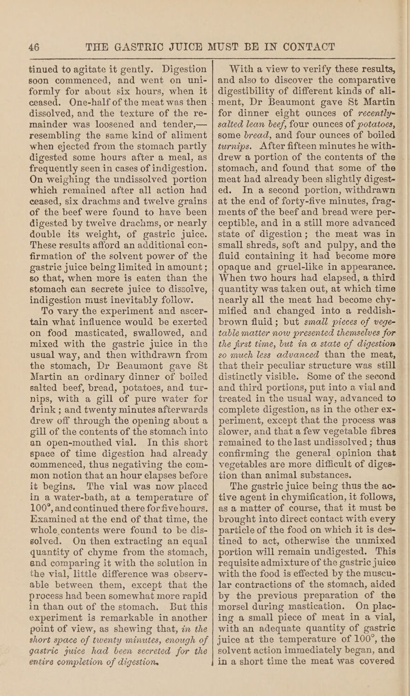 tinued to agitate it gently. Digestion soon commenced, and went on uni- formly for about six hours, when it ceased. One-half of the meat was then dissolved, and the texture of the re- mainder was loosened and tender,— resembling the same kind of aliment when ejected from the stomach partly digested some hours after a meal, as frequently seen in cases of indigestion. On weighing the undissolved portion which remained after all action had ceased, six drachms and twelve grains of the beef were found to have been digested by twelve drachms, or nearly double its weight, of gastric juice. These results afford an additional con- firmation of the solvent power of the gastric juice being limited in amount ; so that, when more is eaten than the stomach can secrete juice to dissolve, indigestion must inevitably follow. To vary the experiment and ascer- tain what influence would be exerted on food masticated, swallowed, and mixed with the gastric juice in the usual way, and then withdrawn from the stomach, Dr Beaumont gave St Martin an ordinary dinner of boiled salted beef, bread, potatoes, and tur- nips, with a gill of pure water for drink ; and twenty minutes afterwards drew off through the opening about a gill of the contents of the stomach into an open-mouthed vial. In this short space of time digestion had already commenced, thus negativing the com- mon notion that an hour elapses before it begins. The vial was now placed in a water-bath, at a temperature of 100°, and continued there for five hours. Examined at the end of that time, the whole contents were found to be dis- solved. On then extracting an equal quantity of chyme from the stomach, end comparing it with the sclution in the vial, little difference was observ- able between them, except that the process had been somewhat more rapid in than out of the stomach. But this experiment is remarkable in another point of view, as shewing that, in the short space of twenty minutes, enough of gastric juice had been secreted for the entire completion of digestion. With a view to verify these results, and also to discover the comparative digestibility of different kinds of ali- ment, Dr Beaumont gave St Martin for dinner eight ounces of recently-_ salted lean beef, four ounces of potatoes, some bread, and four ounces of boiled turnips. After fifteen minutes he with- drew a portion of the contents of the ~ stomach, and found that some of the meat had already been slightly digest- ed. In a second portion, withdrawn at the end of forty-five minutes, frag- ments of the beef and bread were per- ceptible, and in a still more advanced state of digestion; the meat was in small shreds, soft and pulpy, and the fluid containing it had become more opaque and gruel-like in appearance. When two hours had elapsed, a third quantity was taken out, at which time nearly all the meat had become chy- mified and changed into a reddish- brown fluid; but small pieces of vege- table matter now presented themselves for the first time, but in a state of digestion so much less advanced than the meat, that their peculiar structure was still distinctly visible. Some of the second and third portions, put into a vial and treated in the usual way, advanced to complete digestion, as in the other ex- periment, except that the process was slower, and that a few vegetable fibres remained to the last undissolved ; thus confirming the general opinion that vegetables are more difficult of diges- tion than animal substances. The gastric juice being thus the ac- tive agent in chymification, it follows, as a matter of course, that it must be brought into direct contact with every particle of the food on which it is des- tined to act, otherwise the unmixed portion will remain undigested. This requisite admixture of the gastric juice with the food is effected by the muscu- lar contractions of the stomach, aided by the previous preparation of the morsel during mastication. On plac- ing a small piece of meat in a vial, with an adequate quantity of gastric juice at the temperature of 100°, the solvent action immediately began, and in a short time the meat was covered