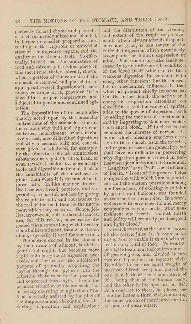 perfectly formed chyme and particles of food, intimately mixed and blended, in larger or smaller proportions, ac- cording to the vigorous or enfeebled state of the digestive organs, and the quality of the aliment itself. So effec- tually, indeed, has the admixture of food and solvent juice taken place in this short time, that, as already shewn, when a portion of the contents of the stomach is removed and placed in an appropriate vessel, digestion will com- monly continue in it, provided it be placed in a proper temperature, and subjected to gentle and continued agi- tation. The impossibility of its being ade- quately acted upon by the muscular contractions of the stomach, is one of the reasons why fluid and highly con- centrated nourishment, when exclu- sively used, is so difficult of digestion ; and why a certain bulk and consist- ence given to whale-oil, for example, by the admixture of such innutritious substances as vegetable fibre, bran, or even saw-dust, make it a more accep- table and digestible article of food to the inhabitants of the northern re- gions, than when it is consumed in its pure state. In like manner, in civi- lised society, bread, potatoes, and ve- getables, are useful, not less by giving the requisite bulk and consistence to the rest of the food, than by the nutri- ment which they contain, Soups, jel- lies, arrow-root, and similar substances, are, for this reason, more easily di- gested when eaten along with bread or some bulkier aliment, than when taken alone, especially if used for some time. The motion excited in the stomach by the entrance of aliment, is at first gentle and slight, but becomes more rapid and energetic as digestion pro- ceeds, and then serves the additional purpose of gradually propelling the chyrae through the pylorus into the intestine, there to be farther prepared and converted into chyle. From the peculiar situation of the stomach, this necessary churning or agitation of the food is greatly assisted by the play of the diaphragm and abdominal muscles during inspiration and expiration ; and the diminution of the vivacity and extent of the respiratory move- ments which always attends despond- ency and grief, is one source of the enfeebled digestion which notoriously accompanies or follows depression of — mind. The same cause also leads ne - cessarily to an unfavourable condition of the blood itself, which in its turn weakens digestion in common with every other function; but the muscu - lar or mechanical influence is that which at present chiefly concerns us. On the other hand, the active and energetic respiration attendant on cheerfulness and buoyancy of spirits, adds to the power of digestion, both by aiding the motions of the stomach, and by imparting to it a more richly constituted blood. If to these causes be added the increase of nervous sti- mulus which pleasing emotions occa- sion in the stomach (asin the muscles, and organs of secretion generally), we shall have no difficulty in perceiving why digestion goes on so well in par- ties where jocularity and mirth abound. * Laughter,” says Professor Hufeland of Berlin, “is one of the greatest helps to digestion with which I am acquaint- ed; and the custom prevalent among our forefathers, of exciting it at table by jesters and buffoons, was founded on true medical principles. Ina word, endeavour to have cheerful and merry companions at your meals; what nou- rishment one receives amidst mirth and jollity will certainly produce good and light blood.” Great, however, as the solvent power of the gastric juice is, ¢¢ requires the aid of heat to enable it to act with ef- fect on any kind of food. To test this || point, Dr Beaumonttook out two ounces of gastric juice, and divided it into two equal portions, in separate vials. He added to each an equal weight of masticated fresh beef; and placed the one in a bath at the temperature of 99°, being that of the human body, and the other in the open air at 34°. As a contrast to these, he placed be- side the latter a third vial, containing the same weight of masticated meat in an ounce of clear water.