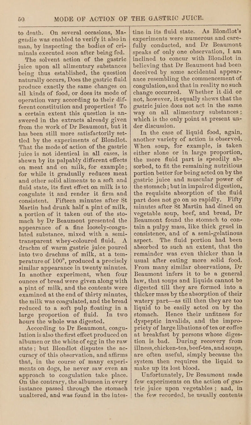 to death. On several occasions, Ma- gendie was enabled to verify it also in man, by inspecting the bodies of cri- minals executed soon after being fed. The solvent action of the gastric juice upon all alimentary substances being thus established, the question naturally occurs, Does the gastric fluid produce exactly the same changes on all kinds of food, or does its mode of operation vary according to their dif- ferent constitution and properties? To a certain extent this question is an- swered in the extracts already given from the work of Dr Beaumont, but it has been still more satisfactorily set- tled by the experiments of Blondlot. That the mode of action of the gastric juice is not identical in all cases, is shewn by its palpably different effects on meat and on milk, for example; for while it gradually reduces meat and other solid aliments to a soft and fluid state, its first effect on milk is to coagulate it and render it firm and consistent. Fifteen minutes after St Martin had drunk half a pint of milk, a portion of it taken out of the sto- mach by Dr Beaumont presented the appearance of a fine loosely-coagu- lated substance, mixed with a semi- transparent whey-coloured fluid. A drachm of warm gastric juice poured into two drachms of milk, at a tem- perature of 100°, produced a precisely similar appearance in twenty minutes. In another experiment, when four ounces of bread were given along with a pint of milk, and the contents were examined at the end of thirty minutes, the milk was coagulated, and the bread reduced to a soft pulp floating in a large proportion of fluid. In two hours the whole was digested. According to Dr Beaumont, coagu- lation is also the first effect produced on albumen or the white of egg in the raw state ; but Blondlot disputes the ac- curacy of this observation, and affirms that, in the course of many experi- ments on dogs, he never saw even an approach to coagulation take place. On the contrary, the albumen in every instance passed through the stomach unaltered, and was found in the intes- tine in its fluid state. As Blondlot’s experiments were numerous and care- fully conducted, and Dr Beaumont speaks of only one observation, I am inclined to concur with Blondlot in believing that Dr Beaumont had been deceived by some accidental appear- ance resembling the commencement of coagulation, and that in reality no such change occurred. Whether it did or not, however, it equally shews that the gastric juice does not act in the same way on all alimentary substances ; which is the only point at present un- der discussion. In the case of liquid food, again, another variety of action is observed. When soup, for example, is taken either alone or in large proportion, the more fluid part is speedily ab- sorbed, to fit the remaining nutritious portion better for being acted on by the gastric juice and muscular power of the stomach; but in impaired digestion, the requisite absorption of the fluid part does not go on so rapidly. Fifty minutes after St Martin had dined on vegetable soup, beef, and bread, Dr Beaumont found the stomach to con- tain a pulpy mass, like thick gruel in consistence, and of a semi-gelatinous aspect. The fluid portion had been absorbed to such an extent, that the remainder was even thicker than is usual after eating more solid food. From many similar observations, Dr Beaumont infers it to be a general law, that soups and liquids cannot be digested till they are formed into a thicker mass by the absorption of their watery part—as till then they are too liquid to be easily acted on by the stomach. Hence their unfitness for dyspeptic invalids, and the impro- priety of large libations of tea or coffee at breakfast by persons whose diges- tion is bad. During recovery from illness, chicken-tea, beef-tea, and soups, are often useful, simply because the system then requires the liquid to make up its lost blood. Unfortunately, Dr Beaumont made few experiments on the action of gas- tric juice upon vegetables ; and, in the few recorded, he usually contents