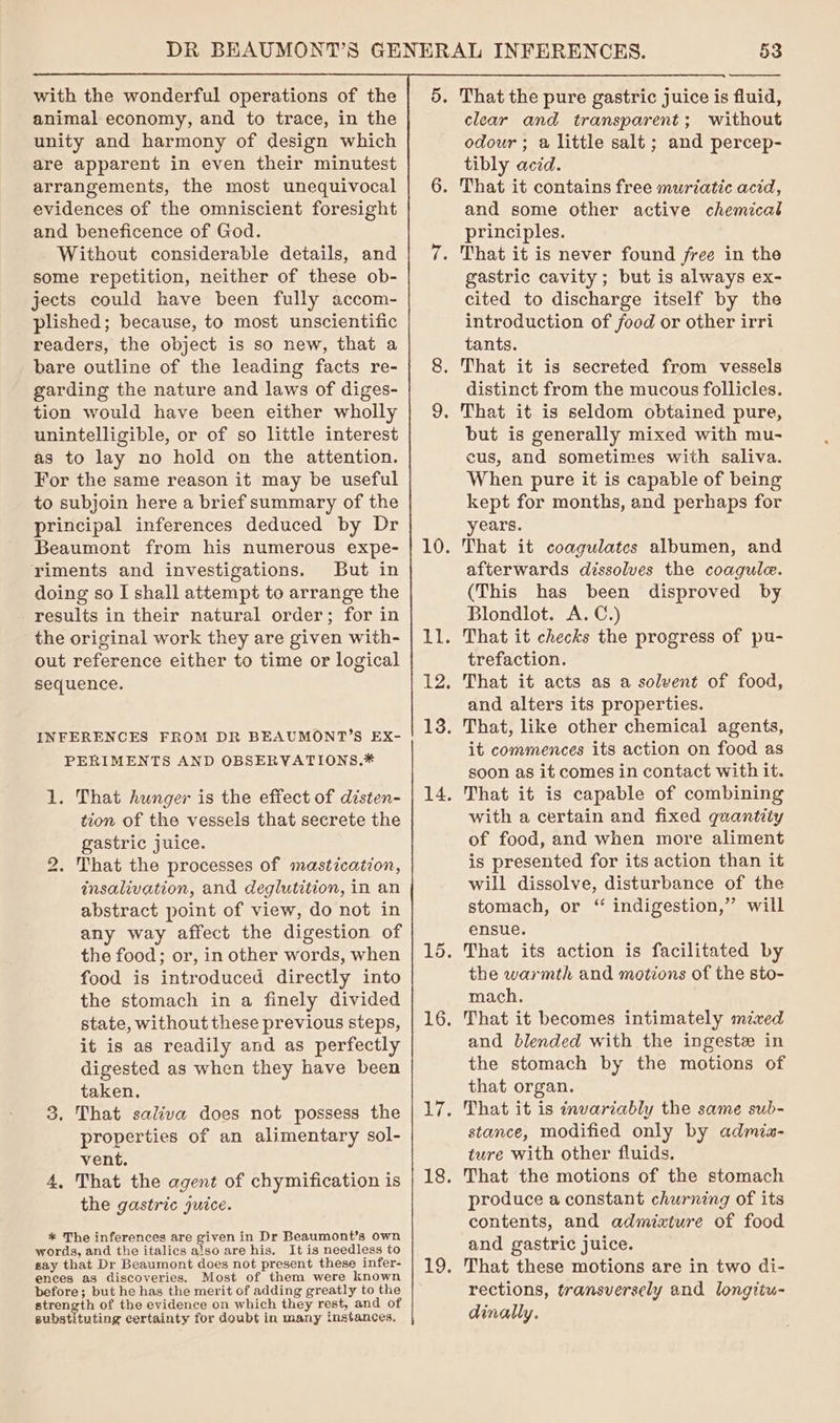 with the wonderful operations of the animal economy, and to trace, in the unity and harmony of design which are apparent in even their minutest arrangements, the most unequivocal evidences of the omniscient foresight and beneficence of God. Without considerable details, and some repetition, neither of these ob- jects could have been fully accom- plished; because, to most unscientific readers, the object is so new, that a bare outline of the leading facts re- garding the nature and laws of diges- tion would have been either wholly unintelligible, or of so little interest as to lay no hold on the attention. For the same reason it may be useful to subjoin here a brief summary of the principal inferences deduced by Dr Beaumont from his numerous expe- riments and investigations. But in doing so I shall attempt to arrange the results in their natural order; for in the original work they are given with- out reference either to time or logical sequence. INFERENCES FROM DR BEAUMONT’S EX- PERIMENTS AND OBSERVATIONS.* 1. That hunger is the effect of disten- tion of the vessels that secrete the gastric juice. That the processes of mastication, insalivation, and deglutition, in an abstract point of view, do not in any way affect the digestion of the food; or, in other words, when food is introduced directly into the stomach in a finely divided state, without these previous steps, it is as readily and as perfectly digested as when they have been taken. 3. That saliva does not possess the properties of an alimentary sol- vent. 4, That the agent of chymification is the gastric juice. ) * The inferences are given in Dr Beaumont’s own words, and the italics also are his. It is needless to gay that Dr Beaumont does not present these infer- ences as discoveries. Most of them were known before; but he has the merit of adding greatly to the strength of the evidence on which they rest, and of gubstituting certainty for doubt in many instances. clear and transparent; without odour ; a little salt ; and percep- tibly acid. That it contains free muriatic acid, and some other active chemical principles. That it is never found free in the gastric cavity; but is always ex- cited to discharge itself by the introduction of food or other irri tants. That it is secreted from vessels distinct from the mucous follicles. but is generally mixed with mu- cus, and sometimes with saliva. When pure it is capable of being kept for months, and perhaps for years. That it coagulates albumen, and afterwards dissolves the coagule. (This has been disproved by Blondlot. A.C.) That it checks the progress of pu- trefaction. That it acts as a solvent of food, and alters its properties. That, like other chemical agents, it commences its action on food as soon as it comes in contact with it. That it is capable of combining with a certain and fixed quantity of food, and when more aliment is presented for its action than it will dissolve, disturbance of the stomach, or “ indigestion,” will ensue. That its action is facilitated by the warmth and motions of the sto- mach. That it becomes intimately mixed and blended with the ingest in the stomach by the motions of that organ. That it is invariably the same sub- stance, modified only by admia- ture with other fluids, That the motions of the stomach produce a constant churning of its contents, and admixture of food and gastric juice. That these motions are in two di- rections, transversely and longttu- dinally,