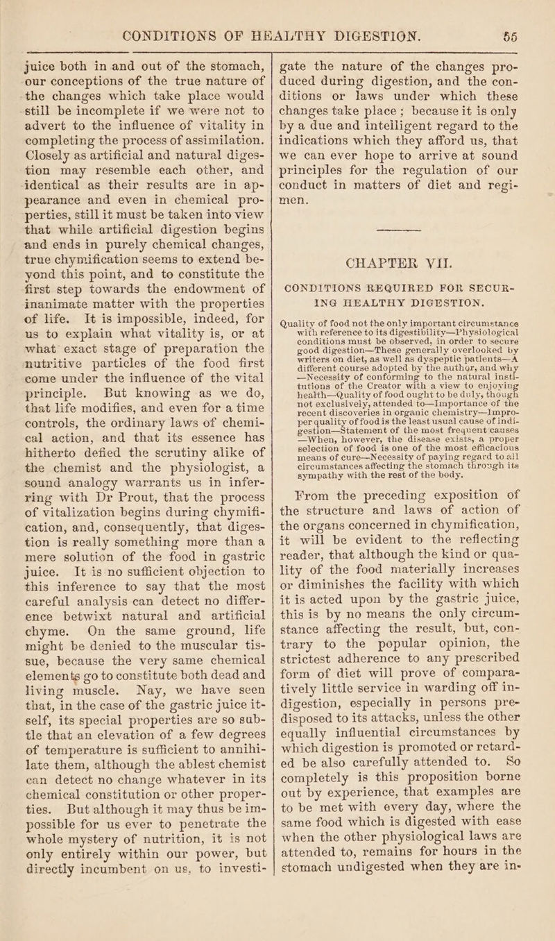 juice both in and out of the stomach, our conceptions of the true nature of the changes which take place would -still be incomplete if we were not to advert to the influence of vitality in completing the process of assimilation. Closely as artificial and natural diges- tion may resemble each other, and identical as their results are in ap- pearance and even in chemical pro- perties, still it must be taken into view that while artificial digestion begins and ends in purely chemical changes, true chymification seems to extend be- yond this point, and to constitute the first step towards the endowment of inanimate matter with the properties of life. It is impossible, indeed, for us to explain what vitality is, or at what exact stage of preparation the nutritive particles of the food first come under the influence of the vital principle. But knowing as we do, that life modifies, and even for a time controls, the ordinary laws of chemi- cal action, and that its essence has hitherto defied the scrutiny alike of the chemist and the physiologist, a sound analogy warrants us in infer- ring with Dr Prout, that the process of vitalization begins during chymifi- cation, and, consequently, that diges- tion is really something more than a mere solution of the food in gastric juice. It is no sufficient objection to this inference to say that the most careful analysis can detect no differ- ence betwixt natural and artificial chyme. On the same ground, life might be denied to the muscular tis- sue, because the very same chemical elements go to constitute both dead and living muscle. Nay, we have seen that, in the case of the gastric juice it- self, its special properties are so sub- tle that an elevation of a few degrees of temperature is sufficient to annihi- late them, although the ablest chemist can detect no change whatever in its chemical constitution or other proper- ties. But although it may thus be im- possible for us ever to penetrate the whole mystery of nutrition, it is not only entirely within our power, but directly incumbent on us, to investi- gate the nature of the changes pro- duced during digestion, and the con- ditions or laws under which these changes take place ; because it is only by a due and intelligent regard to the indications which they afford us, that we can ever hope to arrive at sound principles for the regulation of our conduct in matters of diet and regi- men. CHAPTER VII. CONDITIONS REQUIRED FOR SECUR- ING HEALTHY DIGESTION. Quality of food not the only important circumstance with reference to its digestibility—Physiological conditions must be observed, in order to secure good digestion—These generally overlooked by writers on diet, a8 well as dyspeptic patients—A different course adopted by the author, and why —Necessity of conforming to the natural insti- tutions of the Creator with a view to enjoying health—Quality of food ought to be duly, though not exclusively, attended to—Importance of the recent discoveries in organic chemistry—Impro- per quality of food is the least usual cause of indi- gestion—Statement of the most frequent causes —When, however, the disease exists, a proper selection of food is one of the most efficacious means of cure—Necessity of paying regard to all circumstances affecting the stomach through its sympathy with the rest of the body. From the preceding exposition of the structure and laws of action of the organs concerned in chymification, it will be evident to the reflecting reader, that although the kind or qua- lity of the food materially increases or diminishes the facility with which it is acted upon by the gastric juice, this is by no means the only circum- stance affecting the result, but, con- trary to the popular opinion, the strictest adherence to any prescribed form of diet will prove of compara- tively little service in warding off in- digestion, especially in persons pre- disposed to its attacks, unless the other equally influential circumstances by which digestion is promoted or retard- ed be also carefully attended to. So completely is this proposition borne out by experience, that examples are to be met with every day, where the same food which is digested with ease when the other physiological laws are attended to, remains for hours in the stomach undigested when they are in-