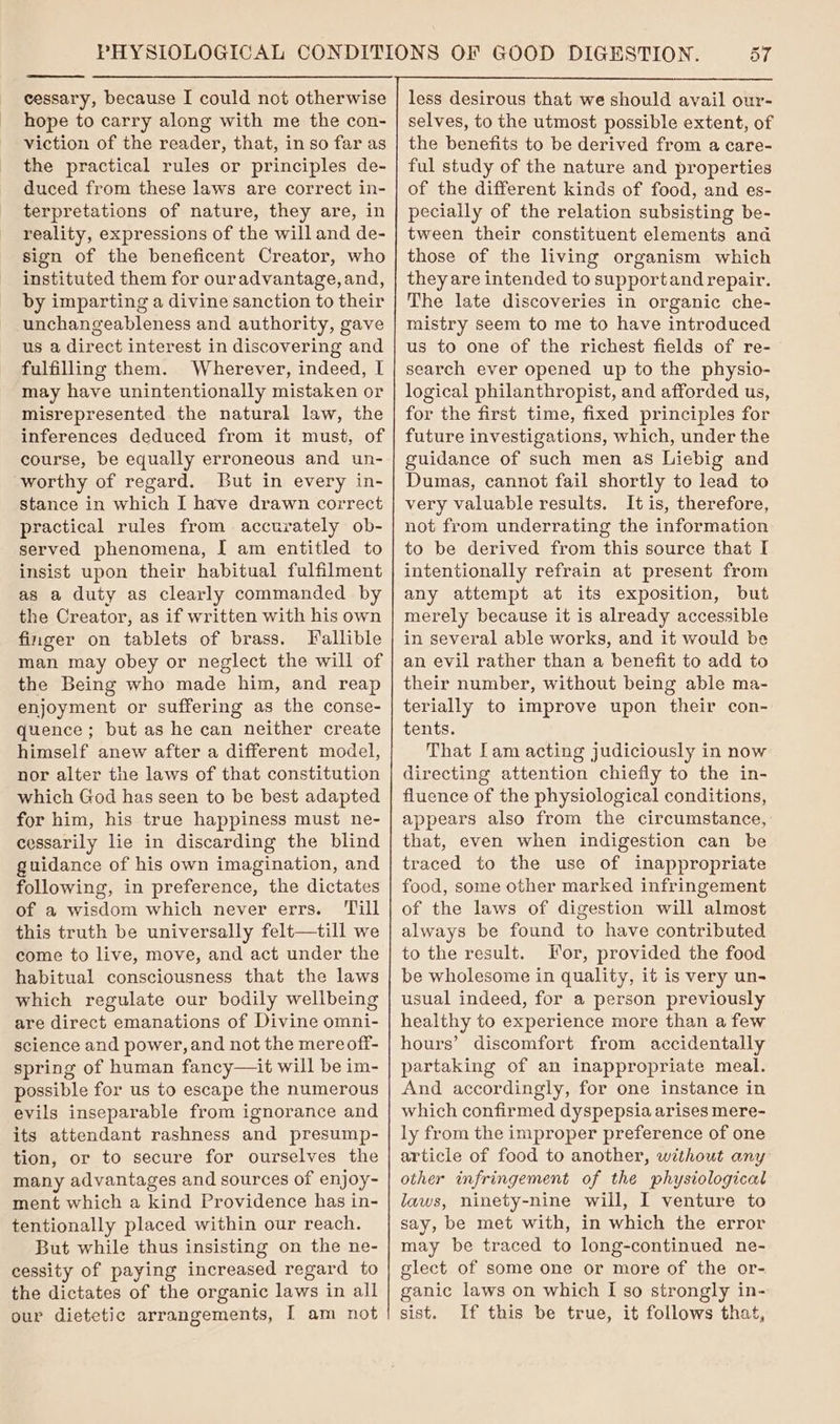 hope to carry along with me the con- viction of the reader, that, in so far as the practical rules or principles de- duced from these laws are correct in- terpretations of nature, they are, in reality, expressions of the will and de- sign of the beneficent Creator, who instituted them for ouradvantage, and, by imparting a divine sanction to their unchangeableness and authority, gave us a direct interest in discovering and fulfilling them. Wherever, indeed, I may have unintentionally mistaken or misrepresented the natural law, the inferences deduced from it must, of course, be equally erroneous and un- worthy of regard. But in every in- stance in which I have drawn correct practical rules from accurately ob- served phenomena, I am entitled to insist upon their habitual fulfilment as a duty as clearly commanded by the Creator, as if written with his own finger on tablets of brass. Fallible man may obey or neglect the will of the Being who made him, and reap enjoyment or suffering as the conse- quence; but as he can neither create himself anew after a different model, nor alter the laws of that constitution which God has seen to be best adapted for him, his true happiness must ne- cessarily lie in discarding the blind guidance of his own imagination, and following, in preference, the dictates of a wisdom which never errs. ‘Till this truth be universally felt—till we come to live, move, and act under the habitual consciousness that the laws which regulate our bodily wellbeing are direct emanations of Divine omni- science and power, and not the mereoff- spring of human fancy—it will be im- possible for us to escape the numerous evils inseparable from ignorance and its attendant rashness and presump- tion, or to secure for ourselves the many advantages and sources of enjoy- ment which a kind Providence has in- tentionally placed within our reach. But while thus insisting on the ne- cessity of paying increased regard to the dictates of the organic laws in all our dietetic arrangements, I am not 57 less desirous that we should avail our- selves, to the utmost possible extent, of the benefits to be derived from a care- ful study of the nature and properties of the different kinds of food, and es- pecially of the relation subsisting be- tween their constituent elements and those of the living organism which they are intended to supportand repair. The late discoveries in organic che- mistry seem to me to have introduced us to one of the richest fields of re- search ever opened up to the physio- logical philanthropist, and afforded us, for the first time, fixed principles for future investigations, which, under the guidance of such men as Liebig and Dumas, cannot fail shortly to lead to very valuable results. It is, therefore, not from underrating the information to be derived from this source that I intentionally refrain at present from any attempt at its exposition, but merely because it is already accessible in several able works, and it would be an evil rather than a benefit to add to their number, without being able ma- terially to improve upon their con- tents. That Lam acting judiciously in now directing attention chiefly to the in- fluence of the physiological conditions, appears also from the circumstance, that, even when indigestion can be traced to the use of inappropriate food, some other marked infringement of the laws of digestion will almost always be found to have contributed to the result. For, provided the food be wholesome in quality, it is very un- usual indeed, for a person previously healthy to experience more than a few hours’ discomfort from accidentally partaking of an inappropriate meal. And accordingly, for one instance in which confirmed dyspepsia arises mere- ly from the improper preference of one article of food to another, without any other infringement of the physiological laws, ninety-nine will, I venture to say, be met with, in which the error may be traced to long-continued ne- glect of some one or more of the or- ganic laws on which I so strongly in- sist. If this be true, it follows that,
