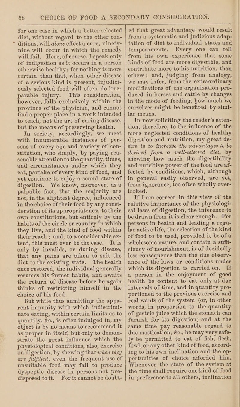 \ for one case in which a better selected diet, without regard to the other con- ditions, will alone effect a cure, ninety- nine will occur in which the remedy will fail. Here, of course, I speak only of indigestion as it occurs in a person otherwise healthy; for nothing is more certain than that, when other disease of a serious kind is present, injudici- ously selected food will often do irre- parable injury. This consideration, however, falls exclusively within the province of the physician, and cannot find a proper place in a work intended to teach, not the art of curing disease, but the means of preserving health. In society, accordingly, we meet with innumerable instances of per- sons of every age and variety of con- stitution, who simply, by paying rea- sonable attention to the quantity, times, and circumstances under which they eat, partake of every kind of food, and yet continue to enjoy a sound state of digestion. We know, moreover, asa palpable fact, that the majority are not, in the slightest degree, influenced in the choice of their food by any consi- deration of its appropriateness to their own constitutions, but entirely by the habits of the circle or country in which they live, and the kind of food within their reach ; and, to a considerable ex- tent, this must ever be the case. It is only by invalids, or during disease, that any pains are taken to suit the diet to the existing state. The health once restored, the individual generally resumes his former habits, and awaits the return of disease before he again thinks of restricting himself in the choice of his food. But while thus admitting the appa- rent impunity with which indiscrimi- nate eating, within certain limits as to object is by no means to recommend it as proper in itself, but only to demon- strate the great influence which the physiological conditions, also, exercise on digestion, by shewing that when they are fulfilled, even the frequent use of unsuitable food may fail to produce dyspeptic disease in persons not pre- disposed toit. Fer it cannot be doubt- from a systematic and judicious adap- tation of diet to individual states and temperaments. Hvery one can tell from his own experience that some kinds of food are more digestible, and contribute more to his nutrition, than others; and, judging from analogy, we may infer, from the extraordinary modifications of the organization pro- duced in horses and cattle by changes in the mode of feeding, how much we ourselves might be benefited by simi- lar means. In now soliciting the reader’s atten- tion, therefore, to the influence of the more neglected conditions of healthy digestion and nutrition, my great de- sire is to increase the advantages to be derived from a well-selected diet, by shewing how much the digestibility and nutritive power of the food are af- fected by conditions, which, although in general easily observed, are yet, from ignorance, too often wholly over- looked. If I am correct in this view of the relative importance of the physiologi- cal laws of digestion, the inference to be drawn from it is clearenough. For persons in health and leading a regu- lar active life, the selection of the kind of food to be used, provided it be of a wholesome nature, and contain a suffi- ciency of nourishment, is of decidedly less consequence than the due observ- ance of the laws or conditions under which its digestion is carried on. If a person in the enjoyment of good health be content to eat only at due intervals of time, and in quantity pro- portioned to the previous exercise and real wants of the system (or, in other words, in proportion to the quantity of gastric juice which the stomach can furnish for its digestion) and at the same time pay reasonable regard to due mastication, &amp;c., he may very safe- ly be permitted to eat of fish, flesh, fowl, or any other kind of food, accord- ing to his own inclination and the op- portunities of choice afforded him. Whenever the state of the system at the time shall require one kind of food in preference to all others, inclination