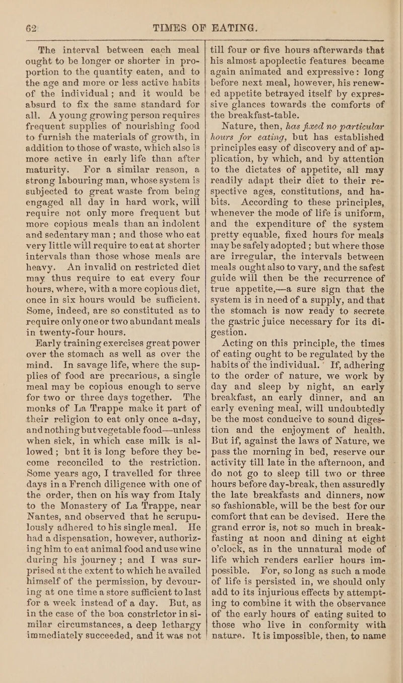 The interval between each meal ought to be longer or shorter in pro- portion to the quantity eaten, and to the age and more or less active habits of the individual; and it would be absurd to fix the same standard for all. A young growing person requires frequent supplies of nourishing food to furnish the materials of growth, in addition to those of waste, which also is more active in early life than after maturity. For a similar reason, a strong labouring man, whose system is subjected to great waste from being engaged all day in hard work, will require not only more frequent but more copious meals than an indolent and sedentary man ; and those who eat very little will require to eat at shorter intervals than those whose meals are heavy. An invalid on restricted diet may thus require to eat every four hours, where, with a more copious diet, once in six hours would be sufficient. Some, indeed, are so constituted as to require only oneor two abundant meals in twenty-four hours. Karly training exercises great power over the stomach as well as over the mind. In savage life, where the sup- plies of food are precarious, a single meal may be copious enough to serve for two or three days together. The monks of La Trappe make it part of their religion to eat only once a-day, and nothing but vegetable food—unless when sick, in which case milk is al- lowed; bnt it is long before they be- come reconciled to the restriction. Some years ago, I travelled for three days ina French diligence with one of the order, then on his way from Italy to the Monastery of La Trappe, near Nantes, and observed that he scrupu- lously adhered to his singlemeal. He had a dispensation, however, authoriz- ing him to eat animal food and use wine during his journey ; and I was sur- prised at the extent to which he availed himself of the permission, by devour- ing at one time a store sufficient to last for a week instead of a day. But, as in the case of the boa constrictor in si- milar circumstances, a deep lethargy till four or five hours afterwards that his almost apoplectic features became again animated and expressive: long before next meal, however, his renew- ed appetite betrayed itself by expres- sive glances towards the comforts of the breakfast-table. Nature, then, has fixed no particular hours for eating, but has established principles easy of discovery and of ap- plication, by which, and by attention to the dictates of appetite, all may readily adapt their diet to their re- spective ages, constitutions, and ha- bits. According to these principles, whenever the mode of life is uniform, and the expenditure of the system pretty equable, fixed hours for meals may be safely adopted ; but where those are irregular, the intervals between meals ought also to vary, and the safest guide will then be the recurrence of true appetite,—a sure sign that the system is in need of a supply, and that the stomach is now ready to secrete the gastric juice necessary for its di- gestion. Acting on this principle, the times of eating ought to be regulated by the habits of the individual.’ If, adhering to the order of nature, we work by day and sleep by night, an early breakfast, an early dinner, and an early evening meal, will undoubtedly be the most conducive to sound diges- tion and the enjoyment of health. But if, against the laws of Nature, we pass the morning in bed, reserve our activity till late in the afternoon, and do not go to sleep till two or three hours before day-break, then assuredly the late breakfasts and dinners, now so fashionable, will be the best for our comfort that can be devised. Here the grand error is, not so much in break- fasting at noon and dining at eight o’clock, as in the unnatural mode of life which renders earlier hours im- possible. For, so long as such a mode of life is persisted in, we should only add to its injurious effects by attempt- ing to combine it with the observance of the early hours of eating suited to those who live in conformity with nature. It is impossible, then, to name