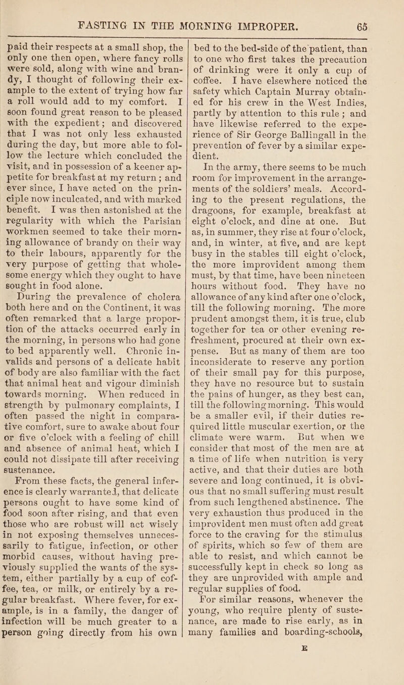 paid their respects at a small shop, the only one then open, where fancy rolls were sold, along with wine and bran- dy, I thought of following their ex- ample to the extent of trying how far a roll would add to my comfort. I soon found great reason to be pleased with the expedient; and discovered that I was not only less exhausted during the day, but more able to fol- low the lecture which concluded the visit, and in possession of a keener ap- petite for breakfast at my return ; and ever since, I have acted on the prin- ciple now inculcated, and with marked benefit. I was then astonished at the regularity with which the Parisian workmen seemed to take their morn- ing allowance of brandy on their way to their labours, apparently for the very purpose of getting that whole- some energy which they ought to have sought in food alone. During the prevalence of cholera both here and on the Continent, it was often remarked that a large propor- tion of the attacks occurred early in the morning, in persons who had gone to bed apparently well. Chronic in- valids and persons of a delicate habit of body are also familiar with the fact that animal heat and vigour diminish towards morning. When reduced in strength by pulmonary complaints, I often passed the night in compara- tive comfort, sure to awake about four or five o’clock with a feeling of chill and absence of animal heat, which I could not dissipate till after receiving sustenance. From these facts, the general infer- ence is clearly warranted, that delicate persons ought to have some kind of food soon after rising, and that even those who are robust will act wisely in not exposing themselves unneces- sarily to fatigue, infection, or other morbid causes, without having pre- viously supplied the wants of the sys- tem, either partially by a cup of cof- fee, tea, or milk, or entirely by a re- gular breakfast. Where fever, for ex- ample, is in a family, the danger of infection will be much greater to a person going directly from his own 65 bed to the bed-side of the patient, than to one who first takes the precaution of drinking were it only a cup of coffee. I have elsewhere noticed the safety which Captain Murray obtain- ed for his crew in the West. Indies, partly by attention to this rule; and have likewise referred to the expe- rience of Sir George Ballingall in the prevention of fever by a similar expe- dient. In the army, there seems to be much room for improvement in the arrange- ments of the soldiers’ meals. Accord~ ing to the present regulations, the dragoons, for example, breakfast at eight o’clock, and dine at one. But as, in summer, they rise at four o’clock, and, in winter, at five, and are kept busy in the stables till eight o’clock, the more improvident among them must, by that time, have been nineteen hours without food. They have no allowance of any kind after one o’clock, till the following morning. The more prudent amongst them, it is true, club together for tea or other evening re- freshment, procured at their own ex- pense. But as many of them are too inconsiderate to reserve any portion of their small pay for this purpose, they have no resource but to sustain the pains of hunger, as they best can, till the following morning. This would be a smaller evil, if their duties re- quired little muscular exertion, or the climate were warm. But when we consider that most of the men are at a time of life when nutrition is very active, and that their duties are both severe and long continued, it is obvi- ous that no small suffering must result from such lengthened abstinence. The very exhaustion thus produced in the improvident men must often add great force to the craving for the stimulus of spirits, which so few of them are able to resist, and which cannot be successfully kept in check so long as they are unprovided with ample and regular supplies of food. For similar reasons, whenever the young, who require plenty of suste- nance, are made to rise early, as in many families and boarding-schools, E