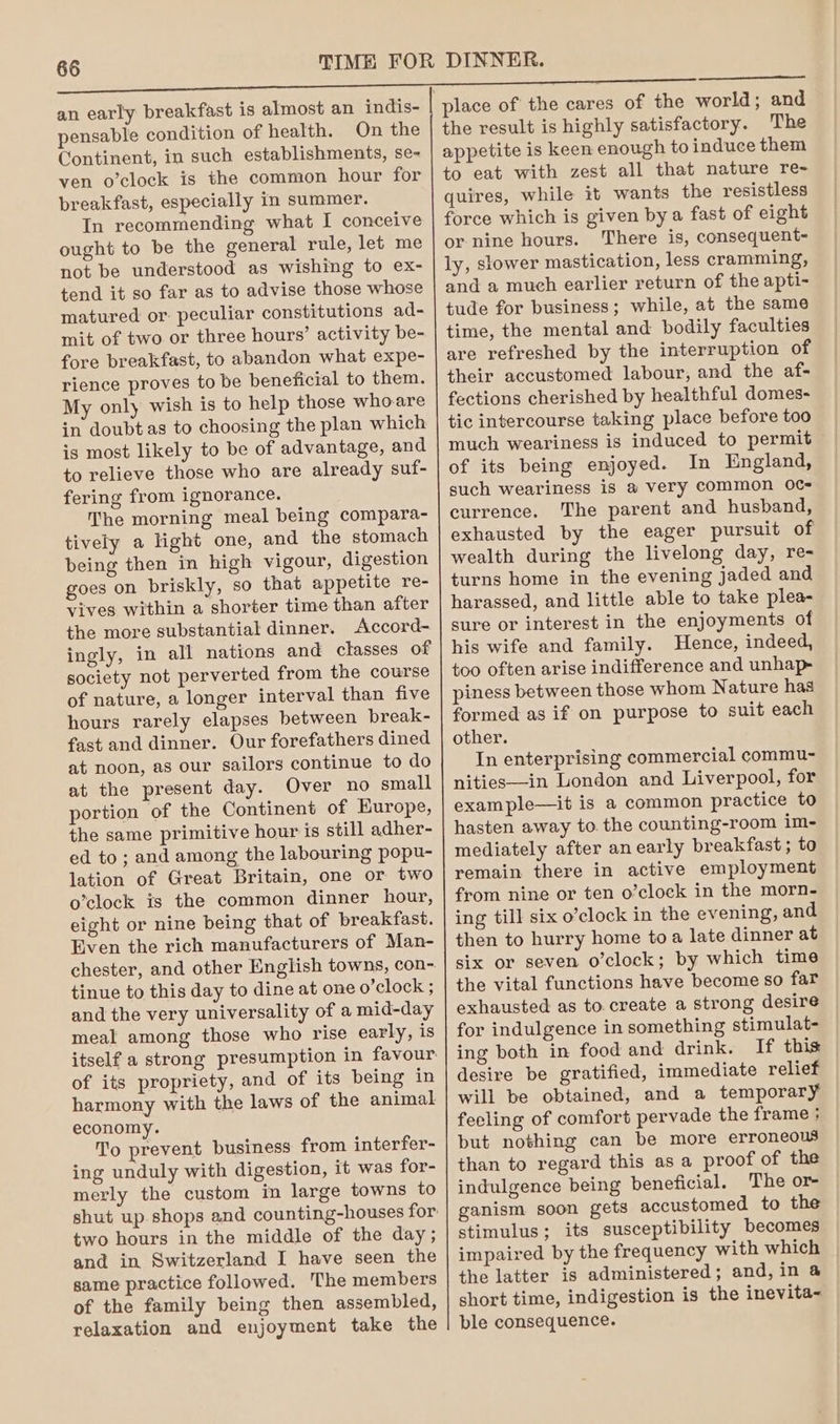 an early breakfast is almost an indis- pensable condition of health. On the Continent, in such establishments, se- ven o’clock is the common hour for breakfast, especially in summer. In recommending what I conceive ought to be the general rule, let me not be understood as wishing to ex- tend it so far as to advise those whose matured or: peculiar constitutions ad- mit of two or three hours’ activity be- fore breakfast, to abandon what expe- rience proves to be beneficial to them. My only wish is to help those who.are in doubt as to choosing the plan which is most likely to be of advantage, and to relieve those who are already suf- fering from ignorance. The morning meal being compara- tively a light one, and the stomach being then in high vigour, digestion goes on briskly, so that appetite re- vives within a shorter time than after the more substantial dinner. Accord- ingly, in all nations and classes of society not perverted from the course of nature, a longer interval than five hours rarely elapses between break- fast and dinner. Our forefathers dined at noon, as our sailors continue to do at the present day. Over no small portion of the Continent of Europe, the same primitive hour is still adher- ed to ; and among the labouring popu- lation of Great Britain, one or two o’clock is the common dinner hour, eight or nine being that of breakfast. Even the rich manufacturers of Man- chester, and other English towns, con- tinue to this day to dine at one o’clock ; and the very universality of a mid-day meal among those who rise early, is itself a strong presumption in favour. of its propriety, and of its being in harmony with the laws of the animal economy. No prevent business from interfer- ing unduly with digestion, it was for- merly the custom in large towns to shut up shops and counting-houses for two hours in the middle of the day; and in Switzerland I have seen the same practice followed. The members of the family being then assembled, relaxation and enjoyment take the quires, while it wants the resistless There is, consequent- and a much earlier return of the apti- tude for business; while, at the same time, the mental and bodily faculties are refreshed by the interruption of their accustomed labour, and the af- fections cherished by healthful domes- tic intercourse taking place before too much weariness is induced to permit of its being enjoyed. In England, such weariness is a very common 0C- currence. The parent and husband, exhausted by the eager pursuit of wealth during the livelong day, re- turns home in the evening jaded and harassed, and little able to take plea- sure or interest in the enjoyments of his wife and family. Hence, indeed, too often arise indifference and unhap- piness between those whom Nature has formed as if on purpose to suit each other. In enterprising commercial commu- nities—in London and Liverpool, for example—it is a common practice to hasten away to. the counting-room im- mediately after an early breakfast ; to remain there in active employment from nine or ten o’clock in the morn- ing till six o’clock in the evening, and then to hurry home toa late dinner at six or seven o’clock; by which time the vital functions have become so far exhausted as to. create a strong desire for indulgence in something stimulat- ing both in food and drink. If this desire be gratified, immediate relief will be obtained, and a temporary feeling of comfort pervade the frame ; but nothing can be more erroneous than to regard this as a proof of the indulgence being beneficial. The or- ganism soon gets accustomed to the stimulus; its susceptibility becomes impaired by the frequency with which the latter is administered; and, in @ short time, indigestion is the inevita- ble consequence.