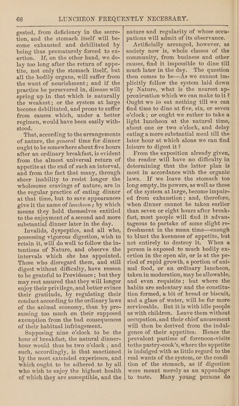 gested, from deficiency in the secre- tion, and the stomach itself will be- come exhausted and debilitated by being thus prematurely forced to ex- ertion. If, on the other hand, we de- lay too long after the return of appe- tite, not only the stomach itself, but all the bodily organs, will suffer from the want of nourishment; and if the practice be persevered in, disease will spring up in that which is naturally the weakest; or the system at large become debilitated, and prone to suffer from causes which, under a better regimen, would have been easily with- stood. That, according to the arrangements of nature, the general time for dinner ought to be somewhere about five hours after an ordinary breakfast, is evident from the almost universal return of appetite at the end of such an interval, and from the fact that many, through sheer inability to resist longer the wholesome cravings of nature, are in the regular practice of eating dinner at that time, but to save appearances give it the name of luncheon ; by which means tkey hold themselves entitled to the enjoyment of a second and more substantial dinner later in the day. Invalids, dyspeptics, and all who, possessing vigorous digestion, wish to retain it, will do well to follow the in- tentions of Nature, and observe the intervals which she has appointed. Those who disregard them, and still digest without difficulty, have reason to be grateful to Providence; but they may rest assured that they will longer enjoy their privilege, and better evince their gratitude, by regulating their conduct according to the ordinary laws of the animal economy, than by pre- suming too much on their supposed exemption from the bad consequences of their habitual infringement. Supposing nine o’clock to be the hour of breakfast, the natural dinner- hour would thus be two o’clock ; and such, accordingly, is that sanctioned by the most extended experience, and which ought to be adhered to by all who wish to enjoy the highest health of which they are susceptible, and the nature and regularity of whose occu- pations will admit of its observance. Artificially arranged, however, as society now is, whole classes of the community, from business and other causes, find it impossible to dine till much later in the day. The question then comes to be—As we cannot im- plicitly follow the system laid down by Nature, what is the nearest ap- proximation which we can make to it ? Ought we to eat nothing till we can find time to dine at five, six, or seven o’clock; or ought we rather to take a light luncheon at the natural time, about one or two o’clock, and delay eating a more substantial meal till the later hour at which alone we can find leisure to digest it ? From the exposition already given, the reader will have no difficulty in determining that the latter plan is most in accordance with the organic laws. If we leave the stomach too long empty, its powers, as well as those of the system at large, become impair- ed from exhaustion; and, therefore, when dinner cannot be taken earlier than seven or eight hours after break- fast, most people will find it advan- tageous to partake of some slight re- freshment in the mean time—enough to blunt the keenness of appetite, but not entirely to destroy it. When a person is exposed to much bodily ex- ertion in the open air, or is at the pe- riod of rapid growth, a portion of ani- mal food, or an ordinary luncheon, taken in moderation, may be allowable, and even requisite; but where the habits are sedentary and the constitu-- tion formed, a bit of bread or biscuit, and a glass of water, will be far more serviceable. But it is with idle people as with children. Leave them without occupation, and their chief amusement will then be derived from the indul- gence of their appetites. Hence the prevalent pastime of forenoon-visits tothe pastry-cook’s, where the appetite is indulged with as little regard to the real wants of the system, or the condi tion of the stomach, as if digestion were meant merely as an appendage to taste. Many young persons do