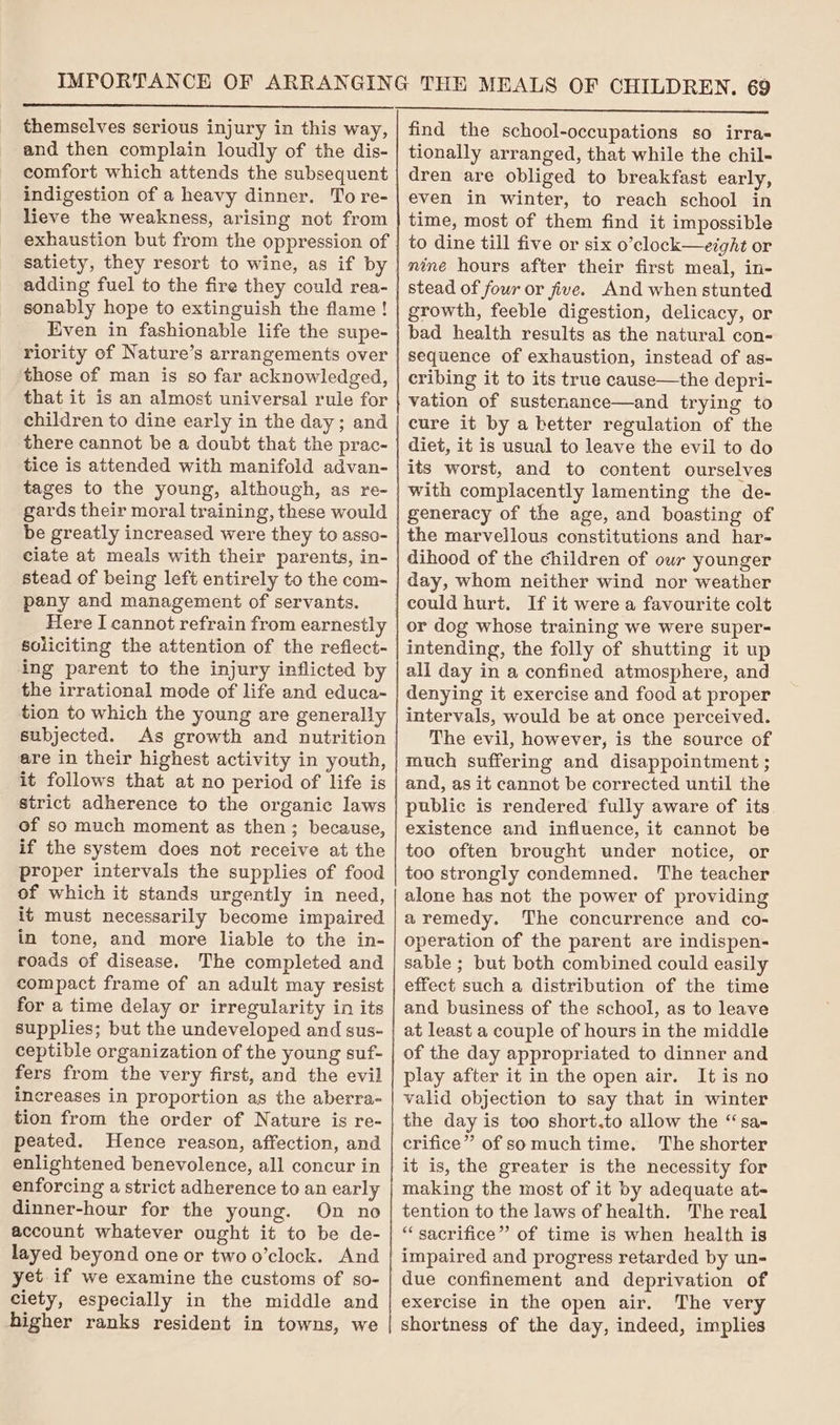 themselves serious injury in this way, and then complain loudly of the dis- comfort which attends the subsequent indigestion of a heavy dinner. To re- lieve the weakness, arising not from exhaustion but from the oppression of satiety, they resort to wine, as if by adding fuel to the fire they could rea- sonably hope to extinguish the flame! Even in fashionable life the supe- riority of Nature’s arrangements over those of man is so far acknowledged, that it is an almost universal rule for children to dine early in the day; and there cannot be a doubt that the prac- tice is attended with manifold advan- tages to the young, although, as re- gards their moral training, these would be greatly increased were they to asso- ciate at meals with their parents, in- stead of being left entirely to the com- pany and management of servants. Here I cannot refrain from earnestly soliciting the attention of the reflect- ing parent to the injury inflicted by the irrational mode of life and educa- tion to which the young are generally subjected. As growth and nutrition are in their highest activity in youth, it follows that at no period of life is strict adherence to the organic laws of so much moment as then ; because, if the system does not receive at the proper intervals the supplies of food of which it stands urgently in need, it must necessarily become impaired in tone, and more liable to the in- roads of disease. The completed and compact frame of an adult may resist for a time delay or irregularity in its supplies; but the undeveloped and sus- ceptible organization of the young suf- fers from the very first, and the evil increases in proportion as the aberra- tion from the order of Nature is re- peated. Hence reason, affection, and enlightened benevolence, all concur in enforcing a strict adherence to an early dinner-hour for the young. On no account whatever ought it to be de- layed beyond one or two o’clock. And yet if we examine the customs of so- ciety, especially in the middle and higher ranks resident in towns, we find the school-occupations so irra- tionally arranged, that while the chil- dren are obliged to breakfast early, even in winter, to reach school in time, most of them find it impossible to dine till five or six o’clock—eight or mine hours after their first meal, in- stead of four or jive. And when stunted growth, feeble digestion, delicacy, or bad health results as the natural con- sequence of exhaustion, instead of as- cribing it to its true cause—the depri- vation of sustenance—and trying to cure it by a better regulation of the diet, it is usual to leave the evil to do its worst, and to content ourselves with complacently lamenting the de- generacy of the age, and boasting of the marvellous constitutions and har- dihood of the children of our younger day, whom neither wind nor weather could hurt. If it were a favourite colt or dog whose training we were super- intending, the folly of shutting it up all day in a confined atmosphere, and denying it exercise and food at proper intervals, would be at once perceived. The evil, however, is the source of much suffering and disappointment ; and, as it cannot be corrected until the public is rendered fully aware of its existence and influence, it cannot be too often brought under notice, or too strongly condemned. The teacher alone has not the power of providing aremedy. The concurrence and co- operation of the parent are indispen- sable ; but both combined could easily effect such a distribution of the time and business of the school, as to leave at least a couple of hours in the middle of the day appropriated to dinner and play after it in the open air. It is no valid objection to say that in winter the day is too short.to allow the “sa- crifice” of somuch time. The shorter it is, the greater is the necessity for making the most of it by adequate at- tention to the laws of health. The real “ sacrifice” of time is when health is impaired and progress retarded by un- due confinement and deprivation of exercise in the open air. The very shortness of the day, indeed, implies