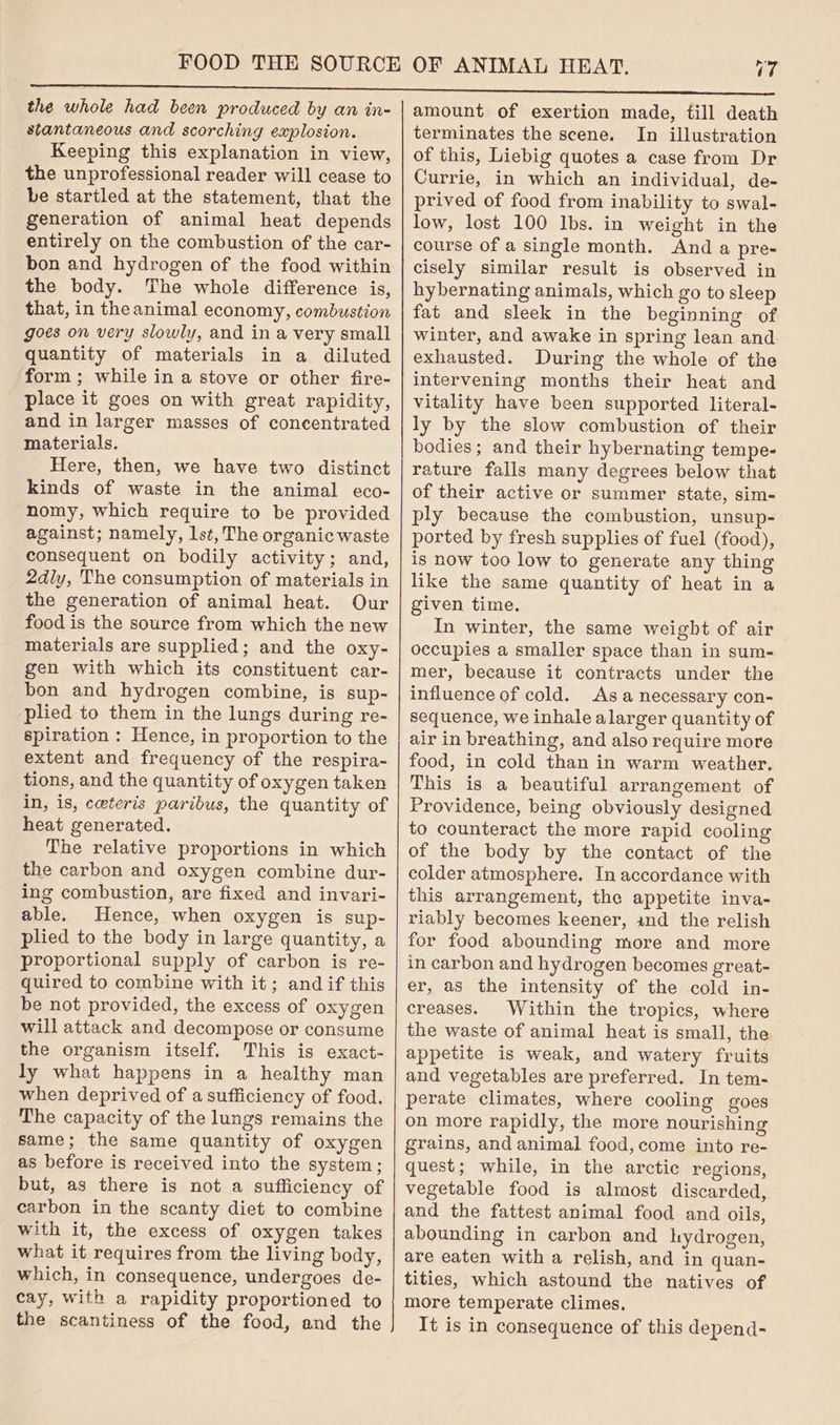 17 the whole had been produced by an in- slantaneous and scorching explosion. Keeping this explanation in view, the unprofessional reader will cease to be startled at the statement, that the generation of animal heat depends entirely on the combustion of the car- bon and hydrogen of the food within the body. The whole difference is, that, in theanimal economy, combustion goes on very slowly, and in a very small quantity of materials in a diluted form; while in a stove or other fire- place it goes on with great rapidity, and in larger masses of concentrated materials. Here, then, we have two distinct kinds of waste in the animal eco- nomy, which require to be provided against; namely, lst, The organic waste consequent on bodily activity; and, 2dly, The consumption of materials in the generation of animal heat. Our food is the source from which the new materials are supplied; and the oxy- gen with which its constituent car- bon and hydrogen combine, is sup- plied to them in the lungs during re- spiration : Hence, in proportion to the extent and frequency of the respira~ tions, and the quantity of oxygen taken in, is, ceteris paribus, the quantity of heat generated. The relative proportions in which the carbon and oxygen combine dur- ing combustion, are fixed and invari- able. Hence, when oxygen is sup- plied to the body in large quantity, a proportional supply of carbon is re- quired to combine with it; andif this be not provided, the excess of oxygen will attack and decompose or consume the organism itself. This is exact- ly what happens in a healthy man when deprived of a sufficiency of food. The capacity of the lungs remains the same; the same quantity of oxygen as before is received into the system; but, as there is not a sufficiency of carbon in the scanty diet to combine with it, the excess of oxygen takes what it requires from the living body, which, in consequence, undergoes de- cay, with a rapidity proportioned to the scantiness of the food, and the amount of exertion made, fill death terminates the scene. In illustration of this, Liebig quotes a case from Dr Currie, in which an individual, de- prived of food from inability to swal- low, lost 100 Ibs. in weight in the course of a single month. And a pre- cisely similar result is observed in hybernating animals, which go to sleep fat and sleek in the beginning of winter, and awake in spring lean and exhausted. During the whole of the intervening months their heat and vitality have been supported literal- ly by the slow combustion of their bodies; and their hybernating tempe- rature falls many degrees below that of their active or summer state, sim- ply because the combustion, unsup- ported by fresh supplies of fuel (food), is now too low to generate any thing like the same quantity of heat in a given time. In winter, the same weight of air occupies a smaller space than in sum- mer, because it contracts under the influence of cold. As a necessary con- sequence, we inhale alarger quantity of air in breathing, and also require more food, in cold than in warm weather. This is a beautiful arrangement of Providence, being obviously designed to counteract the more rapid cooling of the body by the contact of the colder atmosphere. In accordance with this arrangement, the appetite inva- riably becomes keener, ind the relish for food abounding more and more in carbon and hydrogen becomes great- er, as the intensity of the cold in- creases. Within the tropics, where the waste of animal heat is small, the appetite is weak, and watery fruits and vegetables are preferred. In tem- perate climates, where cooling goes on more rapidly, the more nourishing grains, and animal food, come into re- quest; while, in the arctic regions, vegetable food is almost discarded, and the fattest animal food and oils, abounding in carbon and hydrogen, are eaten with a relish, and in quan- tities, which astound the natives of more temperate climes, It is in consequence of this depend-