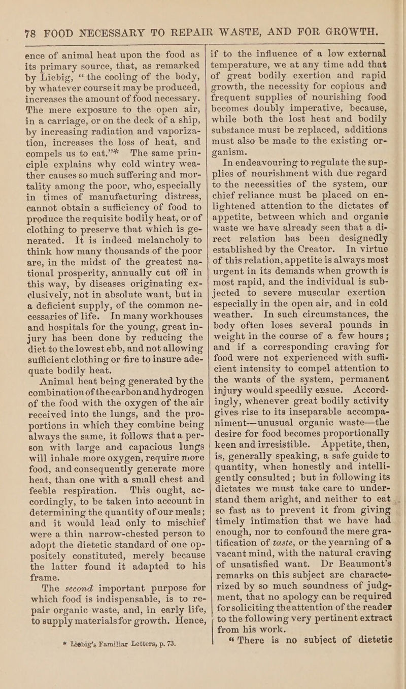 ence of animal heat upon the food as its primary source, that, as remarked by Liebig, “the cooling of the body, by whatever course it may be produced, increases the amount of food necessary. The mere exposure to the open air, in a carriage, or on the deck of a ship, by increasing radiation and vaporiza- tion, increases the loss of heat, and compels us to eat.”’** The same prin- ciple explains why cold wintry wea- ther causes so much suffering and mor- tality among the poor, who, especially in times of manufacturing distress, cannot obtain a sufficiency of food to produce the requisite bodily heat, or of clothing to preserve that which is ge- nerated. It is indeed melancholy to think how many thousands of the poor are, in the midst of the greatest na- tional prosperity, annually cut off in this way, by diseases originating ex- clusively, not in absolute want, but in a deficient supply, of the common ne- cessaries of life. In many workhouses and hospitals for the young, great in- jury has been done by reducing the diet to the lowest ebb, and not allowing sufficient clothing or fire to insure ade- quate bodily heat. Animal heat being generated by the combination of thecarbonand hydrogen of the food with the oxygen of the air received into the lungs, and the pro- portions in which they combine being always the same, it follows that a per- son with large and capacious lungs will inhale more oxygen, require more food, and consequently generate more heat, than one with a small chest and feeble respiration. This ought, ac- cordingly, to be taken into account in determining the quantity of our meals; and it would lead only to mischief were a thin narrow-chested person to adopt the dietetic standard of one op- positely constituted, merely because the latter found it adapted to his frame. The second important purpose for which food is indispensable, is to re- pair organic waste, and, in early life, to supply materials for growth. Hence, * Liebig’s Familiar Letters, p. 73. temperature, we at any time add that of great bodily exertion and rapid growth, the necessity for copious and frequent supplies of nourishing food becomes doubly imperative, because, while both the lost heat and bodily substance must be replaced, additions must also be made to the existing or- ganism. In endeavouring to regulate the sup- plies of nourishment with due regard to the necessities of the system, our chief reliance must be placed on en- lightened attention to the dictates of appetite, between which and organie waste we have already seen that a di- rect relation has been designedly established by the Creator. In virtue of this relation, appetite is always most urgent in its demands when growth is most rapid, and the individual is sub- jected to severe muscular exertion especially in the open air, and in cold weather. In such circumstances, the body often loses several pounds in weight in the course of a few hours; and if a corresponding craving for food were not experienced with suffi- cient intensity to compel attention to the wants of the system, permanent injury would speedily ensue. Accord- ingly, whenever great bodily activity gives rise to its inseparable accompa- niment-—unusual organic waste—the desire for food becomes proportionally keen andirresistible. Appetite, then, is, generally speaking, a safe guide to quantity, when honestly and intelli- gently consulted; but in following its dictates we must take care to under- stand them aright, and neither to eat _. so fast as to prevent it from giving timely intimation that we have had enough, nor to confound the mere gra- tification of taste, or the yearning of a vacant mind, with the natural craving of unsatisfied want. Dr Beaumont’s remarks on this subject are characte- rized by so much soundness of judg- ment, that no apology can be required for soliciting the attention of the reader to the following very pertinent extract from his work. “There is no subject of dietetic