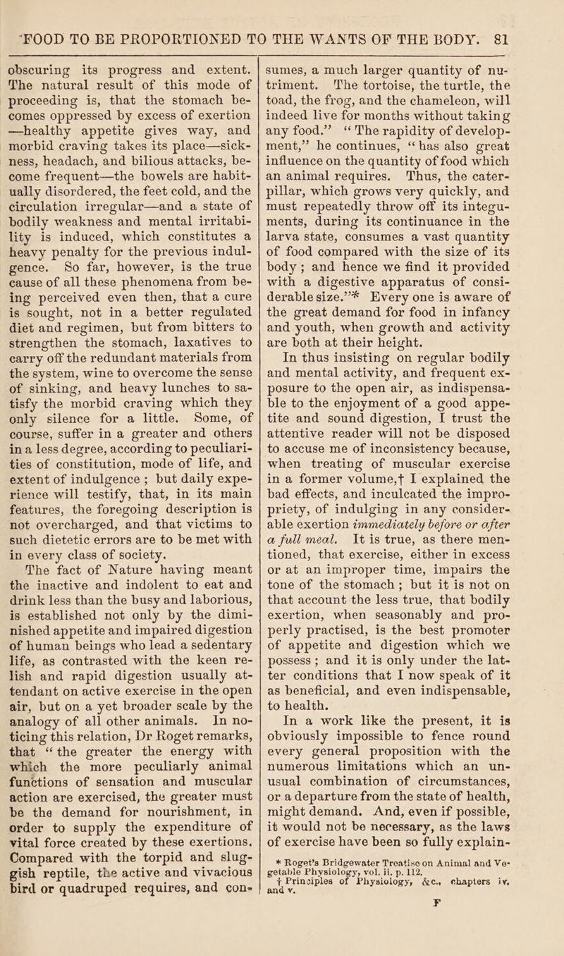 The natural result of this mode of proceeding is, that the stomach be- comes oppressed by excess of exertion —healthy appetite gives way, and morbid craving takes its place—sick- ness, headach, and bilious attacks, be- come frequent—the bowels are habit- ually disordered, the feet cold, and the circulation irregular—and a state of bodily weakness and mental irritabi- lity is induced, which constitutes a heavy penalty for the previous indul- gence. So far, however, is the true cause of all these phenomena from be- ing perceived even then, that a cure is sought, not in a better regulated diet and regimen, but from bitters to strengthen the stomach, laxatives to carry off the redundant materials from the system, wine to overcome the sense of sinking, and heavy lunches to sa- tisfy the morbid craving which they only silence for a little. Some, of course, suffer in a greater and others in a less degree, according to peculiari- ties of constitution, mode of life, and extent of indulgence ; but daily expe- rience will testify, that, in its main features, the foregoing description is not overcharged, and that victims to such dietetic errors are to be met with in every class of society. The fact of Nature having meant the inactive and indolent to eat and drink less than the busy and laborious, is established not only by the dimi- nished appetite and impaired digestion of human beings who lead a sedentary life, as contrasted with the keen re- lish and rapid digestion usually at- tendant on active exercise in the open air, but on a yet broader scale by the analogy of all other animals. In no- ticing this relation, Dr Roget remarks, that “the greater the energy with which the more peculiarly animal functions of sensation and muscular action are exercised, the greater must be the demand for nourishment, in order to supply the expenditure of vital force created by these exertions, Compared with the torpid and slug- gish reptile, the active and vivacious bird or quadruped requires, and con- sumes, a much larger quantity of nu- triment. The tortoise, the turtle, the toad, the frog, and the chameleon, will indeed live for months without taking any food.” ‘The rapidity of develop- ment,” he continues, “has also great influence on the quantity of food which an animal requires. Thus, the cater- pillar, which grows very quickly, and must repeatedly throw off its integu- ments, during its continuance in the larva state, consumes a vast quantity of food compared with the size of its body ; and hence we find it provided with a digestive apparatus of consi- derable size.”’* Every one is aware of the great demand for food in infancy and youth, when growth and activity are both at their height. In thus insisting on regular bodily and mental activity, and frequent ex- posure to the open air, as indispensa- ble to the enjoyment of a good appe- tite and sound digestion, I trust the attentive reader will not be disposed to accuse me of inconsistency because, when treating of muscular exercise in a former volume,t I explained the bad effects, and inculcated the impro- priety, of indulging in any consider- able exertion immediately before or after a full meal. It is true, as there men- tioned, that exercise, either in excess or at an improper time, impairs the tone of the stomach; but it is not on that account the less true, that bodily exertion, when seasonably and pro- perly practised, is the best promoter of appetite and digestion which we possess ; and it is only under the lat- ter conditions that I now speak of it as beneficial, and even indispensable, to health. In a work like the present, it is obviously impossible to fence round every general proposition with the numerous limitations which an un- usual combination of circumstances, or.a departure from the state of health, might demand. And, even if possible, it would not be necessary, as the laws of exercise have been so fully explain- * Roget’s Bridgewater Treatise on Animal and Ve- getable Physiology, vol. ii. p. 112, + Principles of Physiology, &amp;c. chapters iv, and v, ¥F