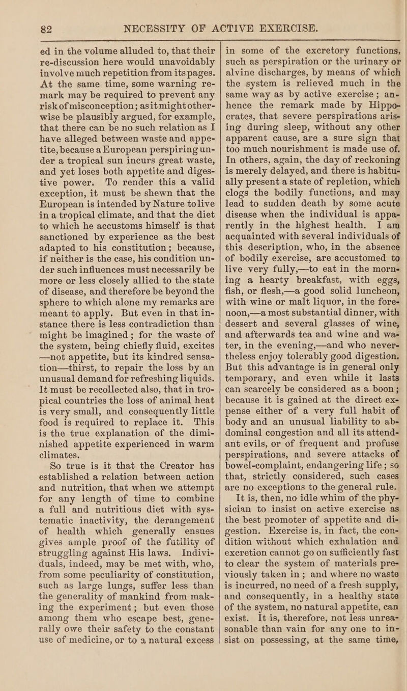 ed in the volume alluded to, that their re-discussion here would unavoidably involve much repetition from its pages. At the same time, some warning re- mark may be required to prevent any risk of misconception; asit might other- wise be plausibly argued, for example, that there can be no such relation as I have alleged between waste and appe- tite, because a Kuropean perspiring un- der a tropical sun incurs great waste, and yet loses both appetite and diges- tive power. To render this a valid exception, it must be shewn that the European is intended by Nature tolive in a tropical climate, and that the diet to which he accustoms himself is that sanctioned by experience as the best adapted to his constitution; because, if neither is the case, his condition un- der such influences must necessarily be more or less closely allied to the state of disease, and therefore be beyond the sphere to which alone my remarks are meant to apply. But even in that in- stance there is less contradiction than might be imagined; for the waste of the system, being chiefly fluid, excites —not appetite, but its kindred sensa- tion—thirst, to repair the loss by an unusual demand for refreshing liquids. It must be recollected also, that in tro- pical countries the loss of animal heat is very small, and consequently little food is required to replace it. This is the true explanation of the dimi- nished appetite experienced in warm climates. So true is it that the Creator has established a relation between action and nutrition, that when we attempt for any length of time to combine a full and nutritious diet with sys- tematic inactivity, the derangement of health which generally ensues gives ample proof of the futility of struggling against His laws. Indivi- duals, indeed, may be met with, who, from some peculiarity of constitution, such as large lungs, suffer less than the generality of mankind from mak- ing the experiment; but even those among them who escape best, gene- rally owe their safety to the constant use of medicine, or to a natural excess in some of the excretory functions, such as perspiration or the urinary or alvine discharges, by means of which the system is relieved much in the same way as by active exercise; an- hence the remark made by Hippo- crates, that severe perspirations aris- ing during sleep, without any other apparent cause, are a sure sign that too much nourishment is made use of. In others, again, the day of reckoning is merely delayed, and there is habitu- ally present a state of repletion, which clogs the bodily functions, and may lead to sudden death by some acute disease when the individual is appa- rently in the highest health. I am acquainted with several individuals of this description, who, in the absence of bodily exercise, are accustomed to live very fully,—to eat in the morn- ing a hearty breakfast, with eggs, fish, or flesh,—a good solid luncheon, with wine or malt liquor, in the fore- noon,—a most substantial dinner, with dessert and several glasses of wine, and afterwards tea and wine and wa- ter, in the evening,—and who never- theless enjoy tolerably good digestion. But this advantage is in general only temporary, and even while it lasts can scarcely be considered as a boon; because it is gained at the direct ex- pense either of a very full habit of body and an unusual liability to ab- dominal congestion and all its attend- ant evils, or of frequent and profuse perspirations, and severe attacks of bowel-complaint, endangering life ; so that, strictly considered, such cases are no exceptions to the general rule. It is, then, no idle whim of the phy- sician to insist on active exercise as the best promoter of appetite and di- gestion. Exercise is, in fact, the con- dition without which exhalation and excretion cannot go on sufficiently fast to clear the system of materials pre- viously taken in; and where no waste is incurred, no need of a fresh supply, and consequently, in a healthy state of the system, no natural appetite, can exist. It is, therefore, not less unrea- sonable than vain for any one to in- sist on possessing, at the same time,