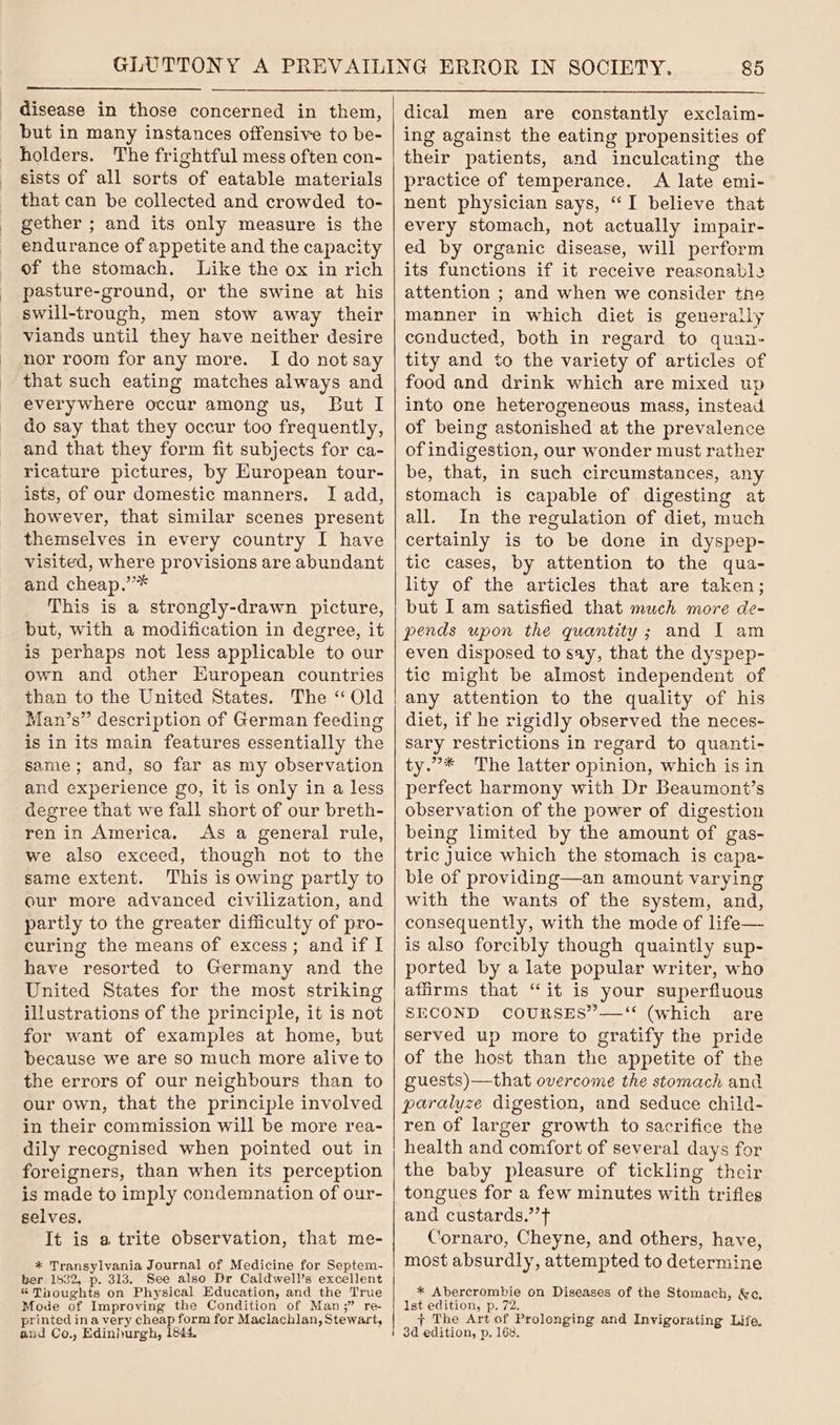 disease in those concerned in them, but in many instances offensive to be- holders. The frightful mess often con- sists of all sorts of eatable materials that can be collected and crowded to- gether ; and its only measure is the endurance of appetite and the capacity of the stomach. Like the ox in rich pasture-ground, or the swine at his swill-trough, men stow away their viands until they have neither desire nor room for any more. I do not say that such eating matches always and everywhere occur among us, But I do say that they occur too frequently, and that they form fit subjects for ca- ricature pictures, by European tour- ists, of our domestic manners. I add, however, that similar scenes present themselves in every country I have visited, where provisions are abundant and cheap.’’* This is a strongly-drawn picture, but, with a modification in degree, it is perhaps not less applicable to our own and other Huropean countries than to the United States. The “Old Man’s” description of German feeding is in its main features essentially the same; and, so far as my observation and experience go, it is only in a less degree that we fall short of our breth- ren in America. As a general rule, we also exceed, though not to the same extent. This is owing partly to our more advanced civilization, and partly to the greater difficulty of pro- curing the means of excess; and if I have resorted to Germany and the United States for the most striking illustrations of the principle, it is not for want of examples at home, but because we are so much more alive to the errors of our neighbours than to our own, that the principle involved in their commission will be more rea- dily recognised when pointed out in foreigners, than when its perception is made to imply condemnation of our- selves. It is a trite observation, that me- * Transylvania Journal of Medicine for Septem- ber 1832, p. 313. See also Dr Caldwell’s excellent « Thoughts on Physical Education, and the True Mode of Improving the Condition of Man;” re- printed in a very cheap form for Maclachlan, Stewart, and Co., Edinhurgh, 1844, dical men are constantly exclaim- ing against the eating propensities of their patients, and inculcating the practice of temperance. A late emi- nent physician says, “I believe that every stomach, not actually impair- ed by organic disease, will perform its functions if it receive reasonabl2 attention ; and when we consider the manner in which diet is generally ecnducted, both in regard to quan- tity and to the variety of articles of food and drink which are mixed up into one heterogeneous mass, instead of being astonished at the prevalence of indigestion, our wonder must rather be, that, in such circumstances, any stomach is capable of digesting at all. In the regulation of diet, much certainly is to be done in dyspep- tic cases, by attention to the qua- lity of the articles that are taken; but I am satisfied that much more de- pends upon the quantity; and I am even disposed to say, that the dyspep- tie might be almost independent of any attention to the quality of his diet, if he rigidly observed the neces- sary restrictions in regard to quanti- ty.”* The latter opinion, which is in perfect harmony with Dr Beaumont’s observation of the power of digestion being limited by the amount of gas- tric Juice which the stomach is capa- ble of providing—an amount varying with the wants of the system, and, consequently, with the mode of life— is also forcibly though quaintly sup- ported by a late popular writer, who affirms that “it is your superfluous SECOND COURSES”—‘ (which are served up more to gratify the pride of the host than the appetite of the guests)—that overcome the stomach and paralyze digestion, and seduce child- ren of larger growth to sacrifice the health and comfort of several days for the baby pleasure of tickling their tongues for a few minutes with trifles and custards.” ft Cornaro, Cheyne, and others, have, most absurdly, attempted to determine * Abercrombie on Diseases of the Stomach, &c, 1st edition, p. 72. + The Art of Prolonging and Invigorating Life. 3d edition, p. 168,