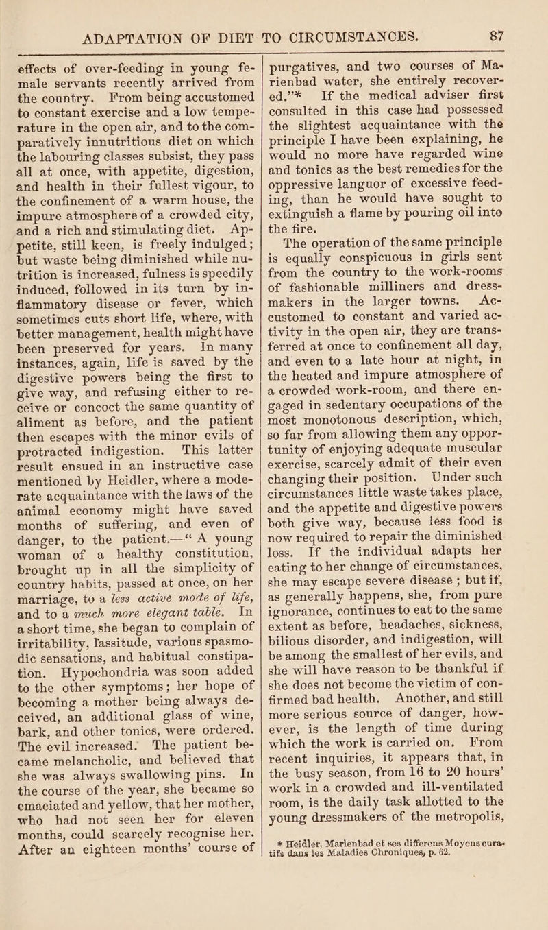 effects of over-feeding in young fe- male servants recently arrived from the country. From being accustomed to constant exercise and a low tempe- rature in the open air, and to the com- paratively innutritious diet on which the labouring classes subsist, they pass all at once, with appetite, digestion, and health in their fullest vigour, to the confinement of a warm house, the impure atmosphere of a crowded city, and a rich and stimulating diet. Ap- petite, still keen, is freely indulged ; but waste being diminished while nu- trition is increased, fulness is speedily induced, followed in its turn by in- flammatory disease or fever, which sometimes cuts short life, where, with better management, health might have been preserved for years. In many instances, again, life is saved by the digestive powers being the first to give way, and refusing either to re- ceive or concoct the same quantity of aliment as before, and the patient then escapes with the minor evils of protracted indigestion. This latter result ensued in an instructive case mentioned by Heidler, where a mode- rate acquaintance with the laws of the animal economy might have saved months of suffering, and even of danger, to the patient.— A young woman of a healthy constitution, brought up in all the simplicity of country habits, passed at once, on her marriage, to a less active mode of life, and to a much more elegant table. In a short time, she began to complain of irritability, lassitude, various spasmo- dic sensations, and habitual constipa- tion. Hypochondria was soon added to the other symptoms; her hope of becoming a mother being always de- ceived, an additional glass of wine, bark, and other tonics, were ordered. The evil increased. The patient be- came melancholic, and believed that she was always swallowing pins. In the course of the year, she became so emaciated and yellow, that her mother, who had not seen her for eleven months, could scarcely recognise her. After an eighteen months’ course of 87 purgatives, and two courses of Ma- rienbad water, she entirely recover- ed.”* If the medical adviser first consulted in this case had possessed the slightest acquaintance with the principle I have been explaining, he would no more have regarded wine and tonics as the best remedies for the oppressive languor of excessive feed- ing, than he would have sought to extinguish a flame by pouring oil into the fire. The operation of the same principle is equally conspicuous in girls sent from the country to the work-rooms of fashionable milliners and dress- makers in the larger towns. Ac- customed to constant and varied ac- tivity in the open air, they are trans- ferred at once to confinement all day, and even toa late hour at night, in the heated and impure atmosphere of a crowded work-room, and there en- gaged in sedentary occupations of the most monotonous description, which, so far from allowing them any oppor- tunity of enjoying adequate muscular exercise, scarcely admit of their even changing their position. Under such circumstances little waste takes place, and the appetite and digestive powers both give way, because tess food is now required to repair the diminished loss. If the individual adapts her eating to her change of circumstances, she may escape severe disease ; but if, as generally happens, she, from pure ignorance, continues to eat to the same extent as before, headaches, sickness, bilious disorder, and indigestion, will be among the smallest of her evils, and she will have reason to be thankful if she does not become the victim of con- firmed bad health. Another, and still more serious source of danger, how- ever, is the length of time during which the work is carried on. From recent inquiries, it appears that, in the busy season, from 16 to 20 hours’ work in a crowded and ill-ventilated room, is the daily task allotted to the young dressmakers of the metropolis, * Heidler, Marienbad et ses differens Moyens cura« tifs dans les Maladies Chroniques, p. 62.