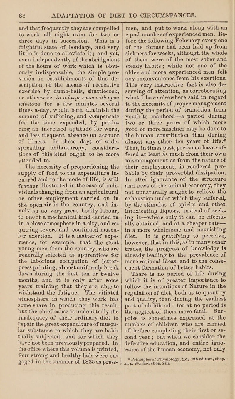 and that frequently they are compelled to work all night even for two or three days in succession. This isa frightful state of bondage, and very little is done to alleviate it; and yet, even independently of the abridgment of the hours of work which is obvi- ously indispensable, the simple pro- vision in establishments of this de- scription, of the means of recreative exercise by dumb-bells, shuttlecock, or otherwise, 7 a large room with open windows for a few minutes several times a-day, would both diminish the amount of suffering, and Compensate for the time expended, by produ- cing an increased aptitude for work, and less frequent absence on account of illness. In these days of wide- spreading philanthropy, considera- tions of this kind ought to be more attended to. The necessity of proportioning the supply of food to the expenditure in- curred and to the mode of life, is still further illustrated in the case of indi- vidualschanging from an agricultural] or other employment carried on in the open air in the country, and in- volving no very great bodily labour, to oneof a mechanical kind carried on in aclose atmosphere in a city, and re- quiring severe and continued muscu- lar exertion. It is a matter of expe- rience, for example, that the stout young men from the country, who are generally selected as apprentices for the laborions occupation of letter- press printing, almost uniformly break down during the first ten or twelve months, and it is only after some years’ training that they are able to withstand the fatigue. The vitiated atmosphere in which they work has some share in producing this result, but the chief cause is undoubtedly the inadequacy of their ordinary diet to repair the great expenditure of muscu- lar substance to which they are habi- tually subjected, and for which they have not been previously prepared. In the office where this volume is printed, four strong and healthy lads were en- gaged in the summer of 1835 as press- men, and put to work along with an equal number of experienced men. Be- fore the following February every one of the former had been laid up from sickness for weeks, although the whole of them were of the most sober and steady habits; while not one of the older and more experienced men felt any inconvenience from his exertions, This very instructive fact is also de- serving of attention, as corroborating what I have elsewhere said in regard to the necessity of proper management during the period of transition from youth to manhood—a period during two or three years of which more good or more mischief may be done to the human constitution than during almost any other ten years of life.* That, in times past, pressmen have suf- fered at least as much from their own mismanagement as from the nature of their employment, is rendered pro- bable by their proverbial dissipation. In utter ignorance of the structure and iaws of the animal economy, they not unnaturally sought to relieve the exhaustion under which they suffered, by the stimulus of spirits and other intoxicating liquors, instead of seek- ing it—where only it can be effectu- ally obtained, and at a cheaper rate— in a more wholesome and nourishing diet. It is gratifying to perceive, however, that in this, as in many other trades, the progress of knowledge is already leading to the prevalence of more rational ideas, and to the conse- quent formation of better habits. There is no period of life during which it is of greater importance to follow the intentions of Nature in the regulation of diet, both as to quantity and quality, than during the earliest part of childhood ; for at no period is the neglect of them more fatal. Sur- prise is sometimes. expressed at the number of children who are carried off before completing their first or se- cond year; but when we consider the defective education, and entire igno- rance of the human economy, not only * Principles of Physiology, &amp;c. 12th edition, chap X. Pp. 290, and chap. xiii,