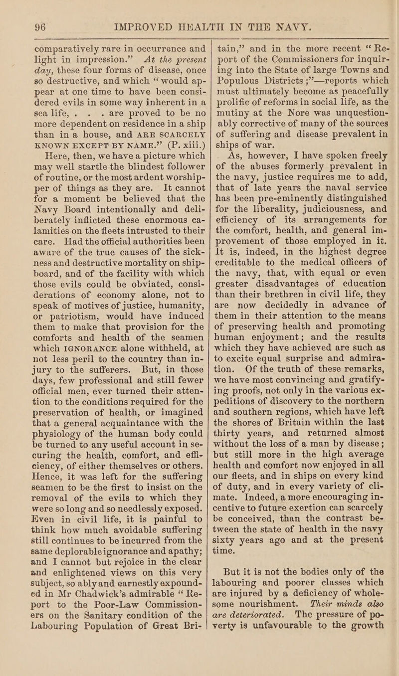 light in impression.” At the present day, these four forms of disease, once so destructive, and which “ would ap- pear at one time to have been consi- dered evils in some way inherent in a sea life, . - are proved to be no more dependent on residence in a ship than in a house, and ARE SCARCELY KNOWN EXCEPT BY NAME.” (P. xiii.) Here, then, we have a picture which may weil startle the blindest follower of routine, or the most ardent worship- per of things as they are. It cannot for a moment be believed that the Navy Board intentionally and deli- berately inflicted these enormous ca- lamities on the fleets intrusted to their care. Had the official authorities been aware of the true causes of the sick- ness and destructive mortality on ship- board, and of the facility with which those evils could be obviated, consi- derations of economy alone, not to speak of motives of justice, humanity, or patriotism, would have induced them to make that provision for the comforts and health of the seamen which IGNORANCE alone withheld, at not less peril to the country than in- jury to the sufferers. But, in those days, few professional and still fewer official men, ever turned their atten- tion to the conditions required for the preservation of health, or imagined that a general acquaintance with the physiology of the human body could be turned to any useful account in se- curing the health, comfort, and effi- ciency, of either themselves or others. Hence, it was left for the suffering seamen to be the first to insist on the removal of the evils to which they were so long and so needlessly exposed. Even in civil life, it is painful to think how much avoidable suffering still continues to be incurred from the same deplorableignorance and apathy; and I cannot but rejoice in the clear and enlightened views on this very subject, so ably and earnestly expound- ed in Mr Chadwick’s admirable “ Re- port to the Poor-Law Commission- ers on the Sanitary condition of the Labouring Population of Great Bri- port of the Commissioners for inquir- ing into the State of large Towns and Populous Districts ;’—reports which must ultimately become as peacefully prolific of reforms in social life, as the mutiny at the Nore was unquestion- ably corrective of many of the sources of suffering and disease prevalent in ships of war. As, however, I have spoken freely of the abuses formerly prevalent in the navy, justice requires me to add, that of late years the naval service has been pre-eminently distinguished for the liberality, judiciousness, and eficiency of its arrangements for the comfort, health, and general im- provement of those employed in it. It is, indeed, in the highest degree creditable to the medical officers of the navy, that, with equal or even greater disadvantages of education than their brethren in civil life, they are now decidedly in advance of them in their attention to the means of preserving health and promoting human enjoyment; and the results which they have achieved are such as to excite equal surprise and admira- tion. Of the truth of these remarks, we have most convincing and gratify- ing proofs, not only in the various ex- peditions of discovery to the northern and southern regions, which have left the shores of Britain within the last thirty years, and returned almost without the loss of a man by disease ; but still more in the high average health and comfort now enjoyed in all our fleets, and in ships on every kind of duty, and in every variety of cli- mate. Indeed, a more encouraging in- centive to future exertion can scarcely be conceived, than the contrast be- tween the state of health in the navy sixty years ago and at the present time. But it is not the bodies only of the labouring and poorer classes which are injured by a deficiency of whole- some nourishment. Their minds also are deteriorated. The pressure of po- verty is unfavourable to the growth
