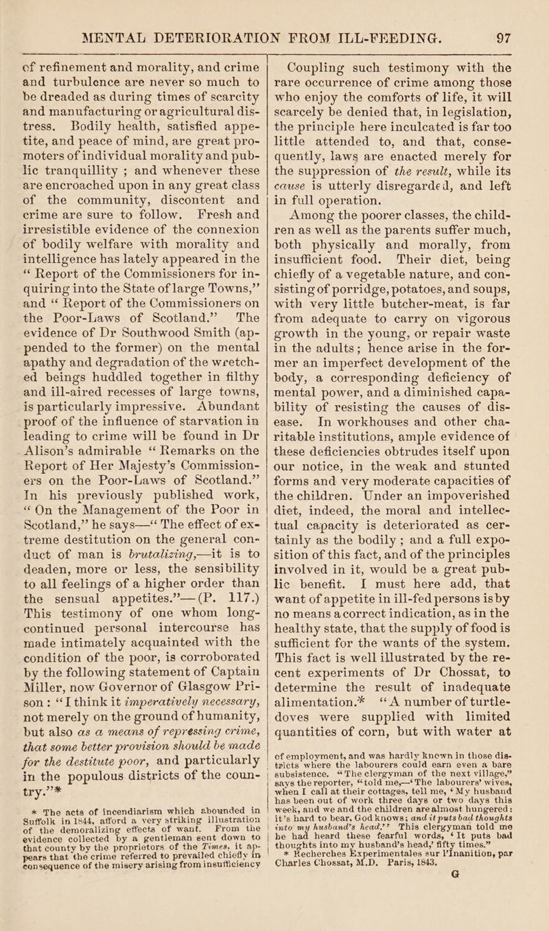 and turbulence are never so much to be dreaded as during times of scarcity and manufacturing or agricultural dis- tress. Bodily health, satisfied appe- tite, and peace of mind, are great pro- moters of individual morality and pub- lic tranquillity ; and whenever these are encroached upon in any great class of the community, discontent and crime are sure to follow. Fresh and irresistible evidence of the connexion of bodily welfare with morality and intelligence has lately appeared in the * Report of the Commissioners for in- quiring into the State of large Towns,” and “‘ Report of the Commissioners on the Poor-Laws of Scotland.” The evidence of Dr Southwood Smith (ap- pended to the former) on the mental apathy and degradation of the wretch- ed beings huddled together in filthy and ill-aired recesses of large towns, is particularly impressive. Abundant proof of the influence of starvation in leading to crime will be found in Dr Alison’s admirable ‘‘ Remarks on the Report of Her Majesty’s Commission- ers on the Poor-Laws of Scotland.” In his previously published work, “On the Management of the Poor in Scotland,” he says—‘ The effect of ex- treme destitution on the general con- duct of man is brutalizing,—it is to deaden, more or less, the sensibility to all feelings of a higher order than the sensual appetites.’—(P. 117.) This testimony of one whom long- continued personal intercourse has made intimately acquainted with the condition of the poor, is corroborated by the following statement of Captain Miller, now Governor of Glasgow Pri- son: “I think it ¢mperatively necessary, not merely on the ground of humanity, but also as a@ means of repressing crime, that some better provision should be made for the destitute poor, and particularly in the populous districts of the coun- oy li * The acts of incendiarism which abounded in Suffolk in 1844, afford a very striking illustration of the demoralizing effects of want. From the evidence collected by a gentleman sent down to that county by the proprietors of the Times, it ap- pears that the crime referred to prevailed chiefly in consequence of the misery arising from insufficiency 97 rare occurrence of crime among those who enjoy the comforts of life, it will scarcely be denied that, in legislation, the principle here inculcated is far too little attended to, and that, conse- quently, laws are enacted merely for the suppression of the result, while its cause is utterly disregarded, and left in full operation. Among the poorer classes, the child- ren as well as the parents suffer much, both physically and morally, from insufficient food. Their diet, being chiefly of a vegetable nature, and con- sisting of porridge, potatoes, and soups, with very little butcher-meat, is far from adequate to carry on vigorous growth in the young, or repair waste in the adults; hence arise in the for- mer an imperfect development of the body, a corresponding deficiency of mental power, and a diminished capa- bility of resisting the causes of dis- ease. In workhouses and other cha- ritable institutions, ample evidence of these deficiencies obtrudes itself upon our notice, in the weak and stunted forms and very moderate capacities of the children. Under an impoverished diet, indeed, the moral and intellec- tual capacity is deteriorated as cer- tainly as the bodily ; and a full expo- sition of this fact, and of the principles involved in it, would be a great pub- lic benefit. I must here add, that no means acorrect indication, as in the healthy state, that the supply of food is sufficient for the wants of the system. This fact is well illustrated by the re- cent experiments of Dr Chossat, to determine the result of inadequate alimentation.* “A number of turtle- doves were supplied with limited quantities of corn, but with water at of employment, and was hardly knewn in those dis- subsistence. “The clergyman of the next village,” says the reporter, “told me,—* The labourers’ wives, when I call at their cottages, tell me, * My husband has been out of work three days or two days this week, and we and the children are almost hungered: into my husband’s head’? This clergyman told me he had heard these fearful words, ‘It puts bad * Recherches Experimentales sur l’Inanition, par Charles Chossat, M.D. Paris, 1843. G