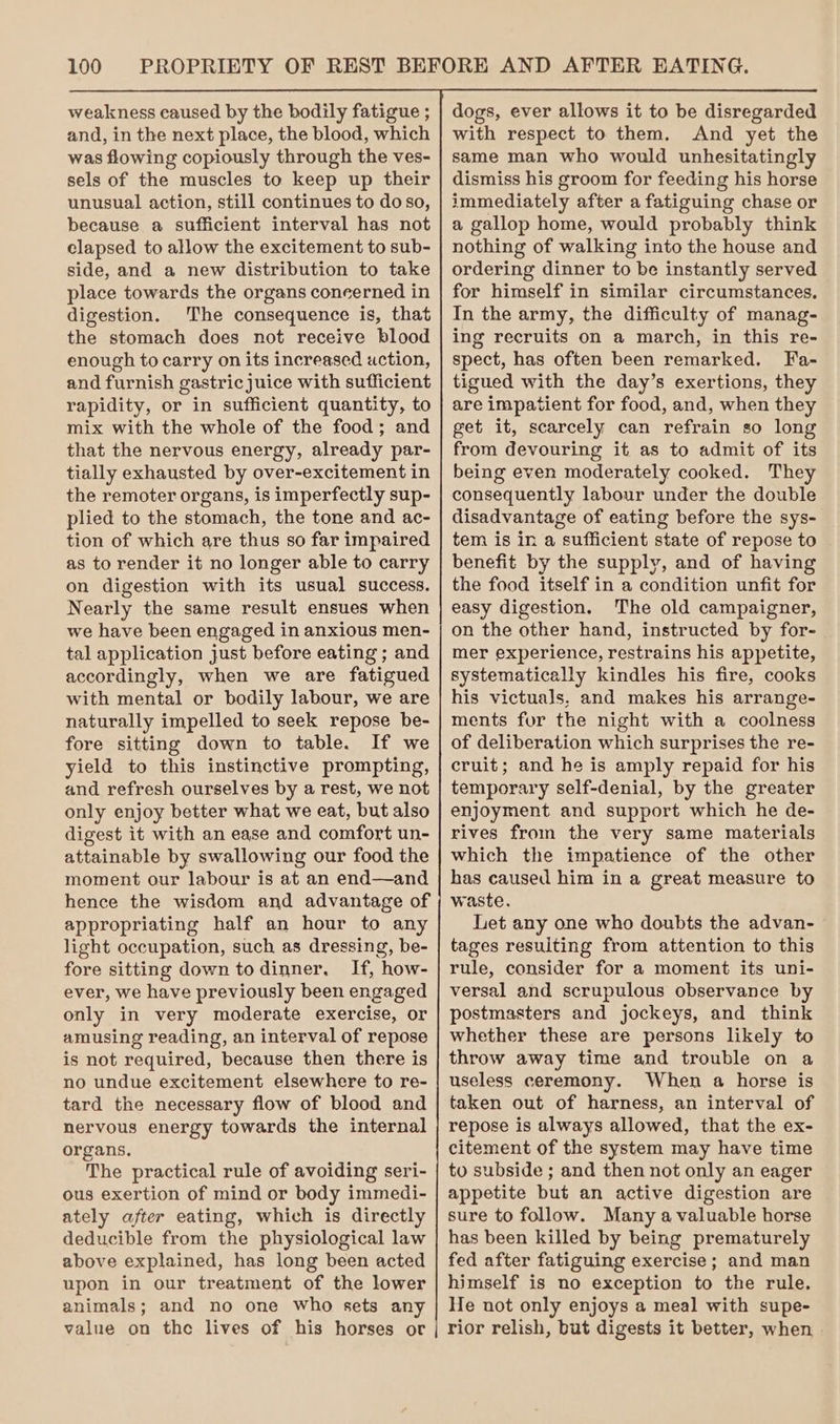 weakness caused by the bodily fatigue ; and, in the next place, the blood, which was flowing copiously through the ves- sels of the muscles to keep up their unusual action, still continues to do so, because a sufficient interval has not elapsed to allow the excitement to sub- side, and a new distribution to take place towards the organs concerned in digestion. The consequence is, that the stomach does not receive blood enough to carry on its increased auction, and furnish gastric juice with sufficient rapidity, or in sufficient quantity, to mix with the whole of the food; and that the nervous energy, already par- tially exhausted by over-excitement in the remoter organs, is imperfectly sup- plied to the stomach, the tone and ac- tion of which are thus so far impaired as to render it no longer able to carry on digestion with its usual success. Nearly the same result ensues when we have been engaged in anxious men- tal application just before eating ; and accordingly, when we are fatigued with mental or bodily labour, we are naturally impelled to seek repose be- fore sitting down to table. If we yield to this instinctive prompting, and refresh ourselves by a rest, we not only enjoy better what we eat, but also digest it with an ease and comfort un- attainable by swallowing our food the moment our labour is at an end—and hence the wisdom and advantage of appropriating half an hour to any light occupation, such as dressing, be- fore sitting down todinner. If, how- ever, we have previously been engaged only in very moderate exercise, or amusing reading, an interval of repose is not required, because then there is no undue excitement elsewhere to re- tard the necessary flow of blood and nervous energy towards the internal organs. The practical rule of avoiding seri- ous exertion of mind or body immedi- ately after eating, which is directly deducible from the physiological law above explained, has long been acted upon in our treatment of the lower animals; and no one who sets any value on the lives of his horses or dogs, ever allows it to be disregarded with respect to them. And yet the same man who would unhesitatingly dismiss his groom for feeding his horse immediately after a fatiguing chase or a gallop home, would probably think nothing of walking into the house and ordering dinner to be instantly served for himself in similar circumstances. In the army, the difficulty of manag- ing recruits on a march, in this re- spect, has often been remarked. Fa- tigued with the day’s exertions, they are impatient for food, and, when they get it, scarcely can refrain so long from devouring it as to admit of its being even moderately cooked. They consequently labour under the double disadvantage of eating before the sys- tem is in a sufficient state of repose to benefit by the supply, and of having the food itself in a condition unfit for easy digestion. The old campaigner, on the other hand, instructed by for- mer experience, restrains his appetite, systematically kindles his fire, cooks his victuals, and makes his arrange- ments for the night with a coolness of deliberation which surprises the re- cruit; and he is amply repaid for his temporary self-denial, by the greater enjoyment and support which he de- rives from the very same materials which the impatience of the other has caused him in a great measure to waste, Let any one who doubts the advan- tages resulting from attention to this rule, consider for a moment its uni- versal and scrupulous observance by postmasters and jockeys, and think whether these are persons likely to throw away time and trouble on a useless ceremony. When a horse is taken out of harness, an interval of repose is always allowed, that the ex- citement of the system may have time to subside ; and then not only an eager appetite but an active digestion are sure to follow. Many a valuable horse has been killed by being prematurely fed after fatiguing exercise ; and man himself is no exception to the rule. He not only enjoys a meal with supe- rior relish, but digests it better, when