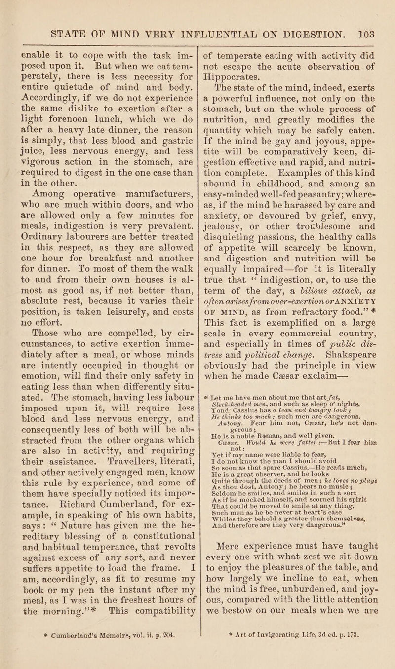 enable it to cope with the task im- posed upon it. But when we eat tem- perately, there is less necessity for entire quietude of mind and body. Accordingly, if we do not experience the same dislike to exertion after a light forenoon lunch, which we do after a heavy late dinner, the reason is simply, that less blood and gastric juice, less nervous energy, and less vigorous action in the stomach, are required to digest in the one case than in the other. Among operative manufacturers, who are much within doors, and who are allowed only a few minutes for meals, indigestion is very prevalent. Ordinary labourers are better treated in this respect, as they are allowed one hour for breakfast and another for dinner. To most of them the walk to and from their own houses is al- most as good as, if not better than, absolute rest, because it varies their position, is taken leisurely, and costs no effort. Those who are compelled, by cir- cumstances, to active exertion imme- diately after a meal, or whose minds are intently occupied in thought or emotion, will find their only safety in eating less than when differently situ- ated. The stomach, having less labour imposed upon it, will require less blood and less nervous energy, and consequently less of both will be ab- stracted from the other organs which are also in activity, and requiring their assistance. ‘Travellers, literati, and other actively engaged men, know this rule by experience, and some of them have specially noticed its impor- tance. Richard Cumberland, for ex- ample, in speaking of his own habits, says: “ Nature has given me the he- reditary blessing of a constitutional and habitual temperance, that revolts against excess of any sort, and never suffers appetite to load the frame. I am, accordingly, as fit to resume my book or my pen the instant after my meal, as I was in the freshest hours of the morning.”* This compatibility * Cumberland’s Memoirs, vol. ii. p. 204. 1038 not escape the acute observation of Tlippocrates. The state of the mind, indeed, exerts a powerful influence, not only on the stomach, but on the whole process of nutrition, and greatly modifies the quantity which may be safely eaten. If the mind be gay and joyous, appe- tite will be comparatively keen, di- gestion effective and rapid, and nutri- tion complete. Hxamples of this kind abound in childhood, and among an easy-minded well-fed peasantry; where- as, if the mind be harassed by care and anxiety, or devoured by grief, envy, jealousy, or other troublesome and disquieting passions, the healthy calls of appetite will scarcely be known, and digestion and nutrition will be equally impaired—for it is literally true that “ indigestion, or, to use the term of the day, a bilicus attack, as often arises from over-exertion or ANXIETY OF MIND, as from refractory food.” * This fact is exemplified on a large scale in every commercial country, and especially in times of public dis- tress and political change. Shakspeare obviously had the principle in view when he made Cesar exclaim— « Let me have men about me that art fat, Sleek-headed men, and such as sleep 0’ nights, Yond Cassius has a lean and hungry look ; He thinks too much: such men are dangerous. Antony. Fear him not, Cesar, he’s not dan- gerous 3 He is a noble Roman, and well given. Cesar. Would he were fatter :—But I fear him not: Yet if my name were liable to fear, I do not know the man I should avoid So soon as that spare Cassius.—He reads much, He is a great observer, and he looks Quite through the deeds of men; he loves no plays As thou dost, Antony; he hears no music ; Seldom he smiles, and smiles in such a sort As if he mocked himself, and scorned his spirit That could be moved to smile at any thing. Such men as he be never at heart’s ease Whiles they behold a greater than themselves, And therefore are they very dangerous.” Mere experience must have taught every one with what zest we sit down to enjoy the pleasures of the table, and how largely we incline to eat, when the mind is free, unburdened, and joy- ous, compared with the little attention we bestow on our meals when we are * Art of Invigorating Life, 3d ed. p, 173.