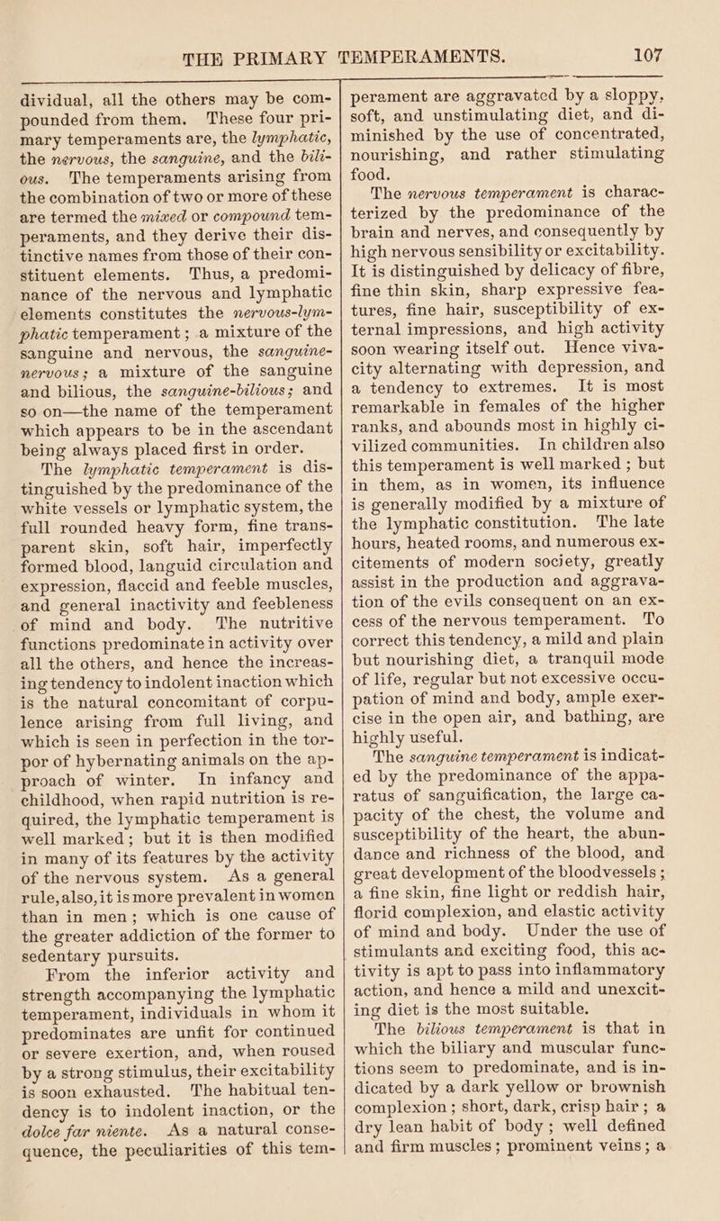 dividual, all the others may be com- pounded from them. These four pri- mary temperaments are, the lymphatic, the nervous, the sanguine, and the bili- ous. The temperaments arising from the combination of two or more of these are termed the mixed or compound tem- peraments, and they derive their dis- tinctive names from those of their con- stituent elements. Thus, a predomi- nance of the nervous and lymphatic elements constitutes the nervous-lym- phatic temperament; a mixture of the sanguine and nervous, the sanguine- nervous; a mixture of the sanguine and bilious, the sanguine-bilious; and so on—the name of the temperament which appears to be in the ascendant being always placed first in order. The lymphatic temperament is dis- tinguished by the predominance of the white vessels or lymphatic system, the full rounded heavy form, fine trans- parent skin, soft hair, imperfectly formed blood, languid circulation and expression, flaccid and feeble muscles, and general inactivity and feebleness of mind and body. The nutritive functions predominate in activity over all the others, and hence the increas- ing tendency to indolent inaction which is the natural concomitant of corpu- lence arising from full living, and which is seen in perfection in the tor- por of hybernating animals on the ap- proach of winter. In infancy and childhood, when rapid nutrition is re- quired, the lymphatic temperament is well marked; but it is then modified in many of its features by the activity of the nervous system. As a general rule, also, it ismore prevalent in women than in men; which is one cause of the greater addiction of the former to sedentary pursuits. From the inferior activity and strength accompanying the lymphatic temperament, individuals in whom it predominates are unfit for continued or severe exertion, and, when roused by a strong stimulus, their excitability is soon exhausted. The habitual ten- dency is to indolent inaction, or the dolce far niente. As a natural conse- quence, the peculiarities of this tem- 107 perament are aggravated by a sloppy. soft, and unstimulating diet, and di- minished by the use of concentrated, nourishing, and rather stimulating food. The nervous temperament is charac- terized by the predominance of the brain and nerves, and consequently by high nervous sensibility or excitability. It is distinguished by delicacy of fibre, fine thin skin, sharp expressive fea- tures, fine hair, susceptibility of ex- ternal impressions, and high activity soon wearing itself out. Hence viva- city alternating with depression, and a tendency to extremes. It is most remarkable in females of the higher ranks, and abounds most in highly ci- vilized communities. In children also this temperament is well marked ; but in them, as in women, its influence is generally modified by a mixture of the lymphatic constitution. The late hours, heated rooms, and numerous ex- citements of modern society, greatly assist in the production and aggrava- tion of the evils consequent on an ex- cess of the nervous temperament. To correct this tendency, a mild and plain but nourishing diet, a tranquil mode of life, regular but not excessive occu- pation of mind and body, ample exer- cise in the open air, and bathing, are highly useful. The sanguine temperament is indicat- ed by the predominance of the appa- ratus of sanguification, the large ca- pacity of the chest, the volume and susceptibility of the heart, the abun- dance and richness of the blood, and great development of the bloodvessels ; a fine skin, fine light or reddish hair, florid complexion, and elastic activity of mind and body. Under the use of stimulants and exciting food, this ac- tivity is apt to pass into inflammatory action, and hence a mild and unexcit- ing diet is the most suitable. The bilious temperament is that in which the biliary and muscular func- tions seem to predominate, and is in- dicated by a dark yellow or brownish complexion ; short, dark, crisp hair; a dry lean habit of body ; well defined and firm muscles ; prominent veins; a