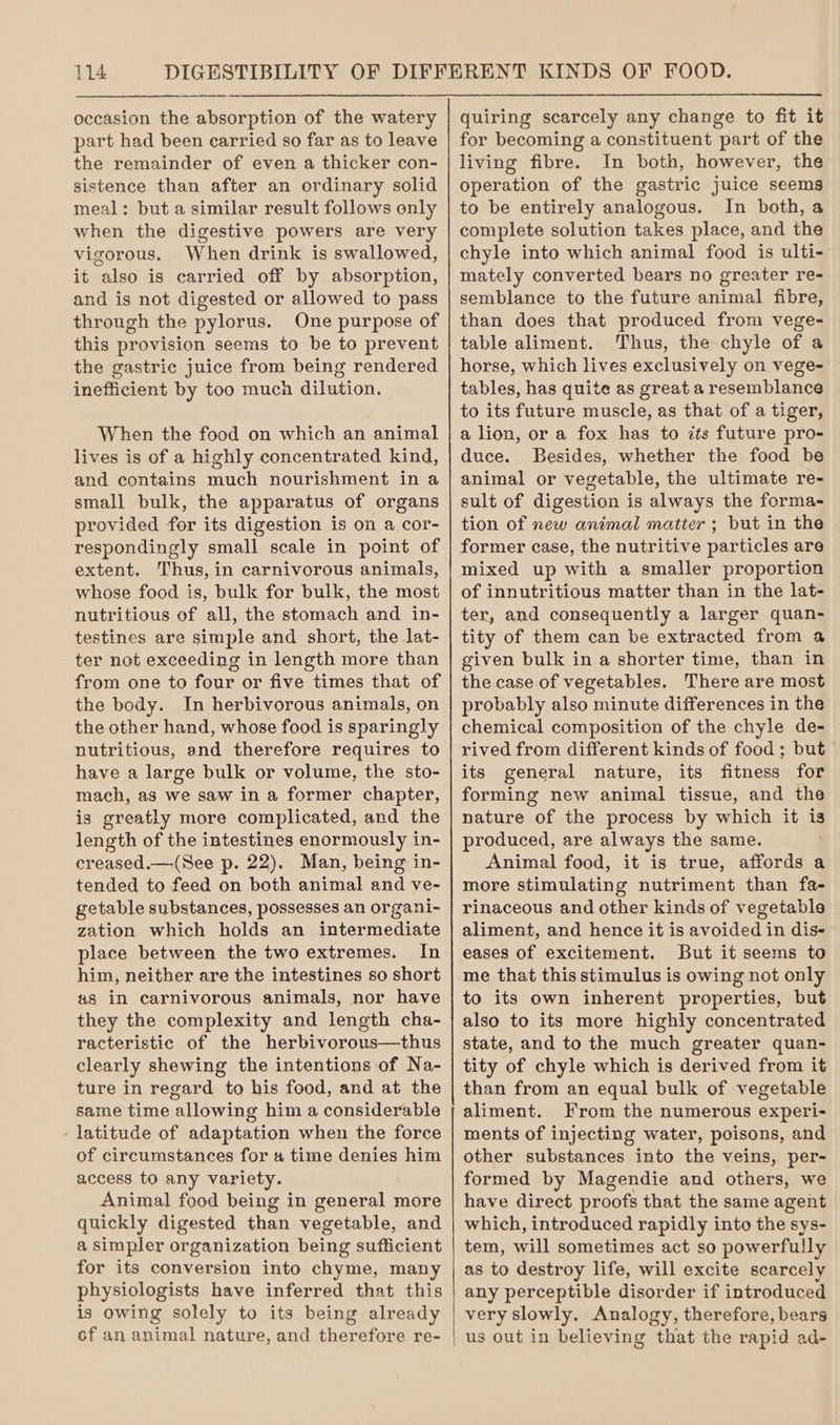 occasion the absorption of the watery part had been carried so far as to leave the remainder of even a thicker con- sistence than after an ordinary solid meal: but a similar result follows only when the digestive powers are very vigorous. When drink is swallowed, it also is carried off by absorption, and is not digested or allowed to pass through the pylorus. One purpose of this provision seems to be to prevent the gastric juice from being rendered inefficient by too muca dilution. When the food on which an animal lives is of a highly concentrated kind, and contains much nourishment in a small bulk, the apparatus of organs provided for its digestion is on a cor- respondingly small scale in point of extent. Thus, in carnivorous animals, whose food is, bulk for bulk, the most nutritious of all, the stomach and in- testines are simple and short, the lat- ter not exceeding in length more than from one to four or five times that of the body. In herbivorous animals, on the other hand, whose food is sparingly nutritious, and therefore requires to have a large bulk or volume, the sto- mach, as we saw in a former chapter, is greatly more complicated, and the length of the intestines enormously in- creased.—(See p. 22). Man, being in- tended to feed on both animal and ve- getable substances, possesses an organi- zation which holds an intermediate place between the two extremes. In him, neither are the intestines so short as in carnivorous animals, nor have they the complexity and length cha- racteristic of the herbivorous—thus clearly shewing the intentions of Na- ture in regard to his food, and at the same time allowing him a considerable - latitude of adaptation when the force of circumstances for 4 time denies him access to any variety. Animal food being in general more quickly digested than vegetable, and a simpler organization being sufficient for its conversion into chyme, many physiologists have inferred that this is owing solely to its being already of an animal nature, and therefore re- quiring scarcely any change to fit it for becoming a constituent part of the living fibre. In both, however, the operation of the gastric juice seems to be entirely analogous. In both, a complete solution takes place, and the chyle into which animal food is ulti- mately converted bears no greater re- semblance to the future animal fibre, than does that produced from vege- table aliment. Thus, the chyle of a horse, which lives exclusively on vege- tables, has quite as great a resemblance to its future muscle, as that of a tiger, a lion, or a fox has to its future pro- duce. Besides, whether the food be animal or vegetable, the ultimate re- sult of digestion is always the forma- tion of new animal matter ; but in the former case, the nutritive particles are mixed up with a smaller proportion of innutritious matter than in the lat- ter, and consequently a larger quan- tity of them can be extracted from a given bulk in a shorter time, than in the case of vegetables. There are most probably also minute differences in the chemical composition of the chyle de- rived from different kinds of food ; but its general nature, its fitness for forming new animal tissue, and the nature of the process by which it is produced, are always the same. Animal food, it is true, affords a more stimulating nutriment than fa- rinaceous and other kinds of vegetable aliment, and hence it is avoided in dis eases of excitement. But it seems to me that this stimulus is owing not only to its own inherent properties, but also to its more highly concentrated state, and to the much greater quan- tity of chyle which is derived from it than from an equal bulk of vegetable aliment. From the numerous experi- ments of injecting water, poisons, and other substances into the veins, per- formed by Magendie and others, we have direct proofs that the same agent which, introduced rapidly into the sys- tem, will sometimes act so powerfully as to destroy life, will excite scarcely any perceptible disorder if introduced very slowly. Analogy, therefore, bears