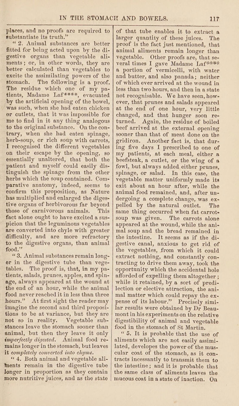 places, and no proofs are required to substantiate its truth.” «2. Animal substances are better fitted for being acted upon by the di- gestive organs than vegetable ali- ments; or, in other words, they are better calculated than vegetables to excite the assimilating powers of the stomach. The following is a proof. The residue which one of my pa- tients, Madame Laf****, evacuated by the artificial opening of the bowel, was such, when she had eaten chicken or cutlets, that it was impossible for me to find in it any thing analogous to the original substance. On the con- trary, when she had eaten spinage, herb-soup, cr rich soup with carrots, I recognised the different vegetables on their escape by the opening, so essentially unaltered, that both the patient and myself could easily dis- tinguish the spinage from the other herbs which the soup contained. Com- parative anatomy, indeed, seems to confirm this proposition, as Nature has multiplied and enlarged the diges+ tive organs of herbivorous far beyond those of carnivorous animals. This fact alone ought to have excited a sus- picion that the leguminous vegetables are converted into chyle with greater difficulty, and are more refractory to the digestive organs, than animal food.” «3. Animal substances remain long- er in the digestive tube than vege- tables. The proof is, that, in my pa- tients, salads, prunes, apples, and spin- age, always appeared at the wound at the end of an hour, while the animal food never reached it in less than three hours.” At first sight the reader may imagine the second and third proposi- tions to be at variance, but they are not so in reality. Vegetable sub- stances leave the stomach sooner than animal, but then they leave it only imperfectly digested. Animal food re- mains longer in the stomach, but leaves it completely converted into chyme. ‘4, Both animal and vegetable ali- tents remain in the digestive tube longer in proportion as they contain more nutritive juices, and as the state 117 of that tube enables it to extract a larger quantity of these juices. The proof is the fact just mentioned, that animal aliments remain longer than vegetable. Other proofs are, that se- veral times I gave Madame Laf**** a portion of vermicelli, with water and butter, and also panada; neither of which ever arrived at the wound in less than two hours, and then in a state not recognisable. We have seen, how- ever, that prunes and salads appeared at the end of one hour, very little changed, and that hunger soon re- turned. Again, the residue of boiled beef arrived at the external opening sooner than that of meat done on the gridiron. Another fact is, that dur- ing five days I prescribed to one of my patients, at each meal, either a beefsteak, a cutlet, or the wing of a fowl, but always added either prunes, spinage, or salad. In this case, the vegetable matter uniformly made its exit about an hour after, while the animal food remained, and, after un- dergoing a complete change, was ex- pelled by the natural outlet. The same thing occurred when fat carrot- soup was given. ‘The carrots alone appeared at the wound, while the ani- mal soup and the bread remained in the intestine. It séems as if the di- gestive canal, anxious to get rid of the vegetables, from which it could extract nothing, and constantly con- tracting to drive them away, took the opportunity which the accidental hole afforded of expelling them altogether ; while it retained, by a sort of predi- lection or elective attraction, the ani- mal matter which could repay the ex- pense of its labour.” Precisely simi- lar results were obtained by Dr Beau- mont in his experiments on the relative digestibility of animal and vegetable food in the stomach of St Martin. “ 5, It is probable that the use of aliments which are not easily assimi- lated, developes the power of the mus- cular coat of the stomach, as it con- tracts incessantly to transmit them to the intestine; and it is probable that the same class of aliments leaves the mucous coat in a state of inaction. On