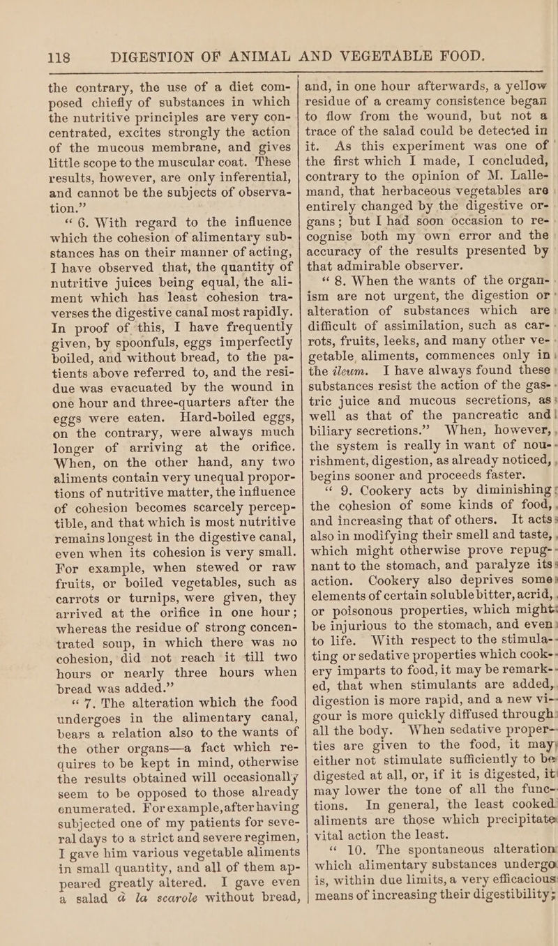 posed chiefly of substances in which the nutritive principles are very con- centrated, excites strongly the action of the mucous membrane, and gives little scope to the muscular coat. These results, however, are only inferential, and cannot be the subjects of observa- tion.” “6. With regard to the influence which the cohesion of alimentary sub- stances has on their manner of acting, I have observed that, the quantity of nutritive juices being equal, the ali- ment which has least cohesion tra- verses the digestive canal most rapidly. In proof of this, I have frequently given, by spoonfuls, eggs imperfectly boiled, and without bread, to the pa- tients above referred to, and the resi- due was evacuated by the wound in one hour and three-quarters after the eggs were eaten. Hard-boiled eggs, on the contrary, were always much longer of arriving at the orifice. When, on the other hand, any two aliments contain very unequal propor- tions of nutritive matter, the influence of cohesion becomes scarcely percep- tible, and that which is most nutritive remains longest in the digestive canal, even when its cohesion is very small. For example, when stewed or raw fruits, or boiled vegetables, such as carrots or turnips, were given, they arrived at the orifice in one hour; whereas the residue of strong concen- trated soup, in which there was no cohesion, did not reach it till two hours or nearly three hours when bread was added.” «7, The alteration which the food undergoes in the alimentary canal, bears a relation also to the wants of the other organs—a fact which re- quires to be kept in mind, otherwise the results obtained will occasionally seem to be opposed to those already enumerated. For example, after having subjected one of my patients for seve- ral days to a strict and severe regimen, I gave him various vegetable aliments in small quantity, and all of them ap- peared greatly altered. I gave even a salad @ la scarole without bread, and, in one hour afterwards, a yellow residue of a creamy consistence began to flow from the wound, but not 4 trace of the salad could be detecsed in it. As this experiment was one of” the first which I made, I concluded, contrary to the opinion of M. Lalle- mand, that herbaceous vegetables are | entirely changed by the digestive or- gans; but I had soon occasion to re-. cognise both my own error and the accuracy of the results presented by that admirable observer. “8, When the wants of the organ- » ism are not urgent, the digestion or’ alteration of substances which are: difficult of assimilation, such as car-> rots, fruits, leeks, and many other ve- - getable aliments, commences only in} the ileum. I have always found these») substances resist the action of the gas-» tric juice and mucous secretions, as} well as that of the pancreatic and! biliary secretions.” When, however, , the system is really in want of nou-. rishment, digestion, as already noticed, , begins sooner and proceeds faster. “9, Cookery acts by diminishing the cohesion of some kinds of food,, and increasing that of others. It acts: also in modifying their smell and taste, , which might otherwise prove repug-: nant to the stomach, and paralyze its: action. Cookery also deprives some} elements of certain soluble bitter, acrid, . or poisonous properties, which might: be injurious to the stomach, and even) to life. With respect to the stimula-- ting or sedative properties which cook-- ery imparts to food, it may be remark-. ed, that when stimulants are added, digestion is more rapid, and a new vi-- gour is more quickly diffused through: all the body. When sedative proper ties are given to the food, it may either not stimulate sufficiently to be digested at all, or, if it is digested, it may lower the tone of all the func~ tions. In general, the least cooked. aliments are those which precipitate vital action the least. «10. The spontaneous alteration which alimentary substances undergo is, within due limits, a very efficacious means of increasing their digestibility ;