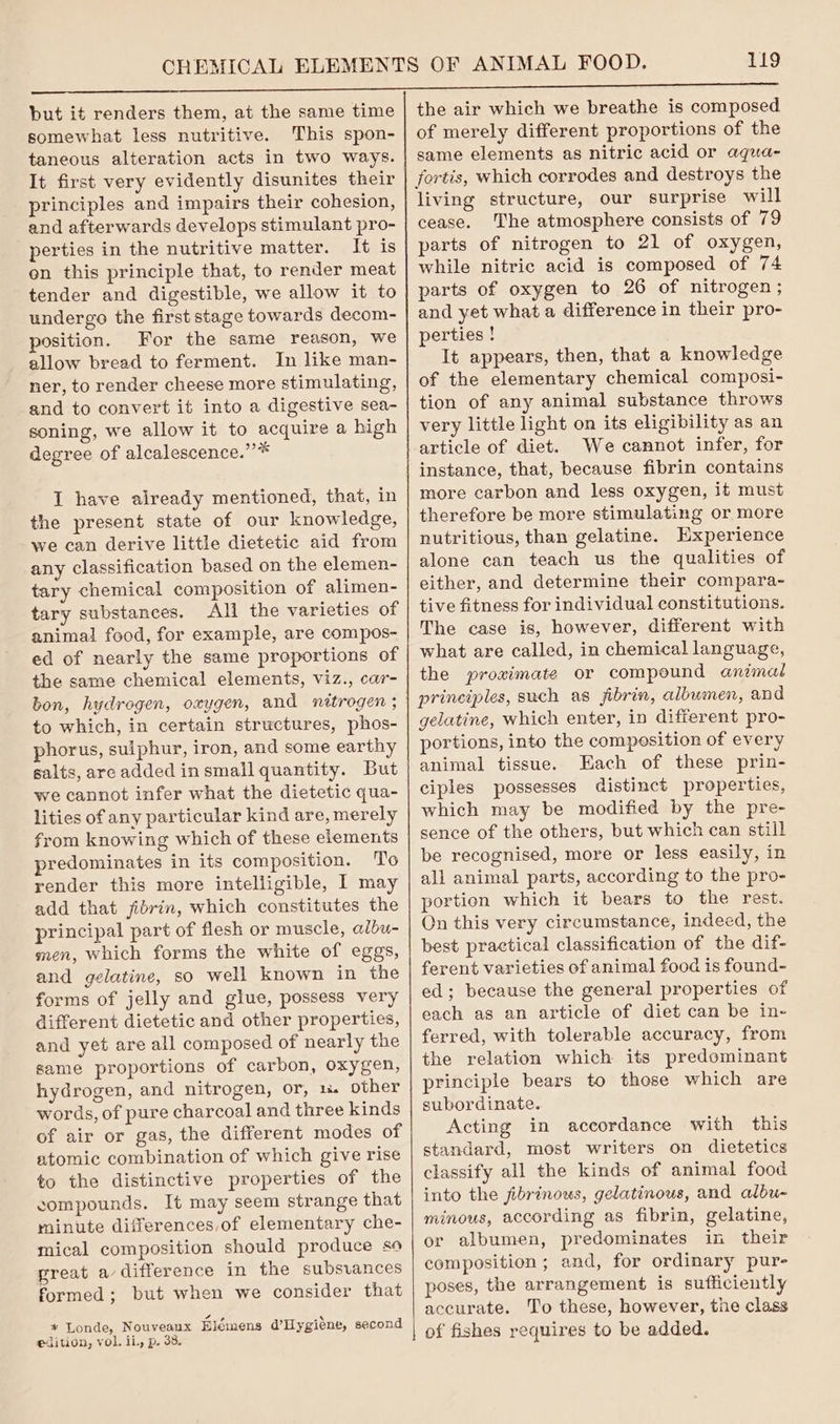 but it renders them, at the same time somewhat less nutritive. This spon- taneous alteration acts in two ways. It first very evidently disunites their principles and impairs their cohesion, and afterwards develops stimulant pro- perties in the nutritive matter. It is en this principle that, to render meat tender and digestible, we allow it to undergo the first stage towards decom- position. For the same reason, we allow bread to ferment. In like man- ner, to render cheese more stimulating, and to convert it into a digestive sea- soning, we allow it to acquire a high degree of alcalescence.”* I have already mentioned, that, in the present state of our knowledge, we can derive little dietetic aid from any classification based on the elemen- tary chemical composition of alimen- tary substances. All the varieties of anima! food, for example, are compos- ed of nearly the same proportions of the same chemical elements, viz., car- bon, hydrogen, oxygen, and nitrogen ; to which, in certain structures, phos- phorus, suiphur, iron, and some earthy salts, are added insmall quantity. But we cannot infer what the dietetic qua- lities of any particular kind are, merely from knowing which of these elements predominates in its composition. To render this more intelligible, I may add that fibrin, which constitutes the principal part of flesh or muscle, albu- men, which forms the white of eggs, and gelatine, so well known in the forms of jelly and glue, possess very different dietetic and other properties, and yet are all composed of nearly the same proportions of carbon, oxygen, hydrogen, and nitrogen, or, 1 other words, of pure charcoal and three kinds of air or gas, the different modes of atomic combination of which give rise to the distinctive properties of the compounds. It may seem strange that rninute differences,of elementary che- mical composition should produce so great a difference in the subsvances formed; but when we consider that ft 2 * Londe, Nouveaux Elemens a’ Hygiene, second edition, vol. iL, p. 38. the air which we breathe is composed of merely different proportions of the same elements as nitric acid or aqua- fortis, which corrodes and destroys the living structure, our surprise will cease. The atmosphere consists of 79 parts of nitrogen to 21 of oxygen, while nitric acid is composed of 74 parts of oxygen to 26 of nitrogen ; and yet what a difference in their pro- perties ! It appears, then, that a knowledge of the elementary chemical composi- tion of any animal substance throws very little light on its eligibility as an article of diet. We cannot infer, for instance, that, because fibrin contains more carbon and less oxygen, it must therefore be more stimulating or more nutritious, than gelatine. Hxperience alone can teach us the qualities of either, and determine their compara- tive fitness for individual constitutions. The case is, however, different with what are called, in chemical language, the proximate or compound animal prineiples, such as jibrin, albumen, and gelatine, which enter, in different pro- portions, into the compesition of every animal tissue. Each of these prin- ciples possesses distinct properties, which may be modified by the pre- sence of the others, but which can still be recognised, more or less easily, in all animal parts, according to the pro- portion which it bears to the rest. On this very circumstance, indeed, the best practical classification of the dif- ferent varieties of animal food is found- ed; because the general properties of each as an article of diet can be in- ferred, with tolerable accuracy, from the relation which its predominant principle bears to those which are subordinate. Acting in accordance with this standard, most writers on dietetics classify all the kinds of animal food into the jibrinous, gelatinous, and albu- minous, according as fibrin, gelatine, or albumen, predominates in their composition ; and, for ordinary pur- poses, the arrangement is sufficiently accurate. To these, however, the class