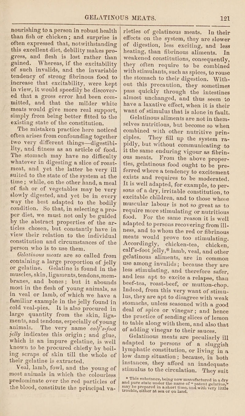 nourishing to a person in robust health than fish or chicken; and surprise is often expressed that, notwithstanding this excellent diet, debility makes pro- gress, and flesh is lost rather than gained. Whereas, if the excitability of such invalids, and the invariable tendency of strong fibrinous food to increase that excitability, were kept in view, it would speedily be discover- ed that a gross error had been com- mitted, and that the milder white meats would give more real support, simply from being better fitted to the existing state of the constitution. The mistaken practice here noticed often arises from confounding together two very different things—digestibi- lity, and fitness as an article of food. The stomach may have no difficulty whatever in digesting a slice of roast- meat, and yet the latter be very ill suited to the state of the system at the time ; while, on the other hand, a meal of fish or of vegetables may be very slowly digested, and yet be in every way the best adapted to the bodily condition. So that, in selecting a pro- per diet, we must not only be guided by the abstract properties of the ar- ticles chosen, but constantly have in view their relation to the individual constitution and circumstances of the person who is to use them. Gelatinous meats are so called from containing a large proportion of jelly or gelatine. Gelatine is found in the muscles, skin, ligaments, tendons, mem- branes, and bones; but it abounds most in the flesh of young animals, as in veal or lamb, of which we have a familiar example in the jelly found in cold veal-pies. It is also procured in large quantity from the skin, liga- ments, and tendons, especially of young animals, The very name cal/’s-foot jelly indicates this origin; and glue, which is an impure gelatine, is well known to be procured chiefly by boil- ing scraps of skin till the whole of their gelatine is extracted. Veal, lamb, fowl, and the young of most animals in which the colourless predominate over the red particles of the blood, constitute the principal va- 121 rieties of gelatinous meats. In their effects on the system, they are slower of digestion, less exciting, and less heating, than fibrinous aliments. In weakened constitutions, consequently, they often require to be combined with stimulants, such as spices, to rouse the stomach to their digestion. With- out this precaution, they sometimes pass quickly through the intestines almost unchanged, and thus seem +o have a laxative effect, when it is their want of stimulus that is alone in fault. Gelatinous aliments are not in them- selves nutritious, but become so when combined with other nutritive prin- ciples. They fill up the system ra- pidly, but without communicating to it the same enduring vigour as fibrin- ous meats. From the above proper- ties, gelatinous food ought to be pre- ferred where a tendency to excitement exists and requires to be moderated. It is well adapted, for example, to per- sons of a dry, irritable constitution, to excitable children, and to those whose muscular labour is not so great as to require more stimulating or nutritious food. For the same reason it is well adapted to persons recovering from ill- ness, and to whom the red or fibrinous meats would prove too stimulating. Accordingly, chicken-tea, chicken, calf’s-foot jelly,* lamb, veal, and other gejatinous aliments, are in common use among invalids; because they are less stimulating, and therefore safer, and less apt to excite a relapse, than beef-tea, roast-beef, or mutton-chop. Indeed, from this very want of stimu- lus, they are apt to disagree with weak stomachs, unless seasoned with a good deal of spice or vinegar; and hence the practice of sending slices of lemon to table along with them, and also that of adding vinegar to their sauces. Gelatinous meats are peculiarly ill adapted to persons of a sluggish lymphatic constitution, or living ina low damp situation; because, in both instances, they afford an inadequate stimulus to the circulation. They suit * This substance, being now manufactured ina dry and pure state under the name of « patent gelatine,” may be prepared in ashort time, and with very little trouble, either at sea or on land,