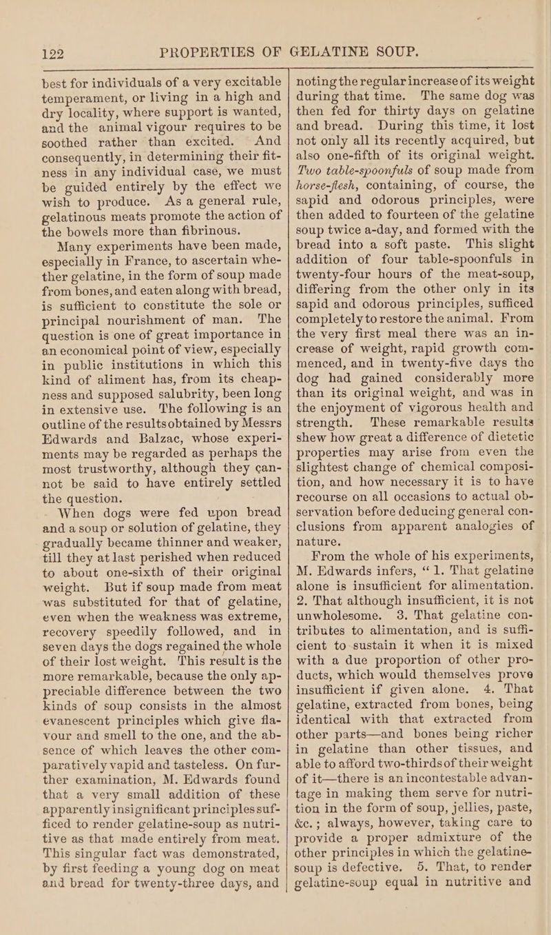 PROPERTIES OF best for individuals of a very excitable temperament, or living in a high and dry locality, where support is wanted, and the animal vigour requires to be soothed rather than excited. And consequently, in determining their fit- ness in any individual case, we must be guided entirely by the effect we wish to produce. As a general rule, gelatinous meats promote the action of the bowels more than fibrinous. Many experiments have been made, especially in France, to ascertain whe- ther gelatine, in the form of soup made from bones, and eaten along with bread, is sufficient to constitute the sole or principal nourishment of man. The question is one of great importance in an economical point of view, especially in public institutions in which this kind of aliment has, from its cheap- ness and supposed salubrity, been long in extensive use. The following is an outline of the resultsobtained by Messrs Edwards and Balzac, whose experi- ments may be regarded as perhaps the most trustworthy, although they can- not be said to have entirely settled the question. When dogs were fed upon bread and a soup or solution of gelatine, they gradually became thinner and weaker, till they at last perished when reduced to about one-sixth of their original weight. But if soup made from meat was substituted for that of gelatine, even when the weakness was extreme, recovery speedily followed, and in seven days the dogs regained the whole of their lost weight. This result is the more remarkable, because the only ap- preciable difference between the two kinds of soup consists in the almost evanescent principles which give fla- vour and smell to the one, and the ab- sence of which leaves the other com- paratively vapid and tasteless. On fur- ther examination, M. Edwards found that a very small addition of these apparently insignificant principles suf- ficed to render gelatine-soup as nutri- tive as that made entirely from meat. This singular fact was demonstrated, by first feeding a young dog on meat and bread for twenty-three days, and noting the regular increase of its weight during that time. The same dog was then fed for thirty days on gelatine and bread. During this time, it lost not only all its recently acquired, but also one-fifth of its original weight. Two table-spoonfuls of soup made from horse-flesh, containing, of course, the sapid and odorous principles, were then added to fourteen of the gelatine soup twice a-day, and formed with the bread into a soft paste. This slight addition of four table-spoonfuls in twenty-four hours of the meat-soup, differing from the other only in its sapid and odorous principles, sufficed completely to restore the animal. From the very first meal there was an in- crease of weight, rapid growth com- menced, and in twenty-five days the dog had gained considerably more than its original weight, and was in the enjoyment of vigorous health and strength. These remarkable results shew how great a difference of dietetic properties may arise from even the slightest change of chemical composi- tion, and how necessary it is to have recourse on all occasions to actual ob- servation before deducing general con- clusions from apparent analogies of nature. From the whole of his experiments, M. Edwards infers, “1. That gelatine alone is insufficient for alimentation. 2. That although insufficient, it is not unwholesome. 3, That gelatine con- tributes to alimentation, and is suffi- cient to-sustain it when it is mixed with a due proportion of other pro- ducts, which would themselves prove insufficient if given alone. 4, That gelatine, extracted from bones, being identical with that extracted from other parts—and bones being richer in gelatine than other tissues, and able to afford two-thirds of their weight of it—there is an incontestable advan- tage in making them serve for nutri- tion in the form of soup, jellies, paste, &amp;c.; always, however, taking care to provide a proper admixture of the other principles in which the gelatine- soup is defective. 5. That, to render gelatine-soup equal in nutritive and