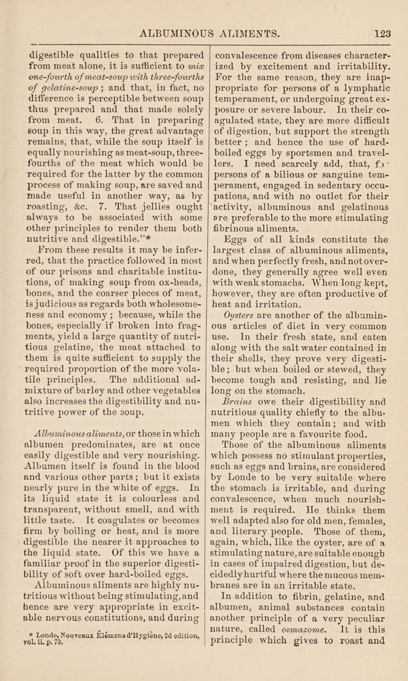 digestible qualities to that prepared from meat alone, it is sufficient to mix one-fourth of meat-soup with three-fourths of gelatine-soup ; and that, in fact, no difference is perceptible between soup thus prepared and that made solely from meat. 6. That in preparing soup in this way, the great advantage remains, that, while the soup itself is equally nourishing as meat-soup, three- fourths of the meat which would be required for the latter by the common process of making soup, are saved and made useful in another way, as by roasting, &. 7. That jellies ought always to be associated with some other principles to render them both nutritive and digestible.”* From these results it may be infer- red, that the practice followed in most of our prisons and charitable institu- tions, of making soup from ox-heads, bones, and the coarser pieces of meat, is judicious as regards both wholesome- ness and economy ; because, while the bones, especially if broken into frag- ments, yield a large quantity of nutri- tious gelatine, the meat attached to them is quite sufficient to supply the required proportion of the more vola- tile principles. The additional ad- mixture of barley and other vegetables also increases the digestibility and nu- tritive power of the soup. Albuminous aliments, or thosein which albumen predominates, are at once easily digestible and very nourishing. Albumen itself is found in the blood and various other parts; but it exists nearly pure in the white of eggs. In its liquid state it is colourless and transparent, without smell, and with little taste. It coagulates or becomes firm by boiling or heat, and is more digestible the nearer it approaches to the liquid state. Of this we have a familiar proof in the superior digesti- bility of soft over hard-boiled eggs. Albuminous aliments are highly nu- tritious without being stimulating,and hence are very appropriate in excit- able nervous constitutions, and during * Londe, Nouveaux Elémens d’Hygiene, 2d edition, yol, ii. p. 73, 123 convalescence from diseases character- ized by excitement and irritability. For the same reason, they are inap- propriate for persons of a lymphatic temperament, or undergoing great ex- posure or severe labour. In their co- agulated state, they are more difficult of digestion, but support the strength better ; and hence the use of hard- boiled eggs by sportsmen and travel- lers. I need scarcely add, that, fo: persons of a bilious or sanguine tem- perament, engaged in sedentary occu- pations, and with no outlet for their ere preferable to the more stimulating fibrinous aliments. Eggs of all kinds constitute the largest class of albuminous aliments, and when perfectly fresh, and not over- done, they generally agree well even with weak stomachs. When long kept, however, they are often productive of heat and irritation. Oysters are another of the albumin- ous articles of diet in very common use. In their fresh state, and eaten along with the salt water contained in their shells, they prove very digesti- ble; but when boiled or stewed, they become tough and resisting, and lie long on the stomach. Brains owe their digestibility and nutritious quality chiefly to the albu- men which they contain; and with many people are a favourite food. Those of the albuminous aliments which possess no stimulant properties, such as eggs and brains, are considered by Londe to be very suitable where the stomach is irritable, and during convalescence, when much nourish- ment is required. He thinks them well adapted also for old men, females, and literary people. Those of them, again, which, like the oyster, are of a stimulating nature, are suitable enough in cases of impaired digestion, but de- cidedly hurtful where the mucous mem- branes are in an irritable state. In addition to fibrin, gelatine, and albumen, animal substances contain another principle of a very peculiar nature, called osmazome. It is this principle which gives to roast and