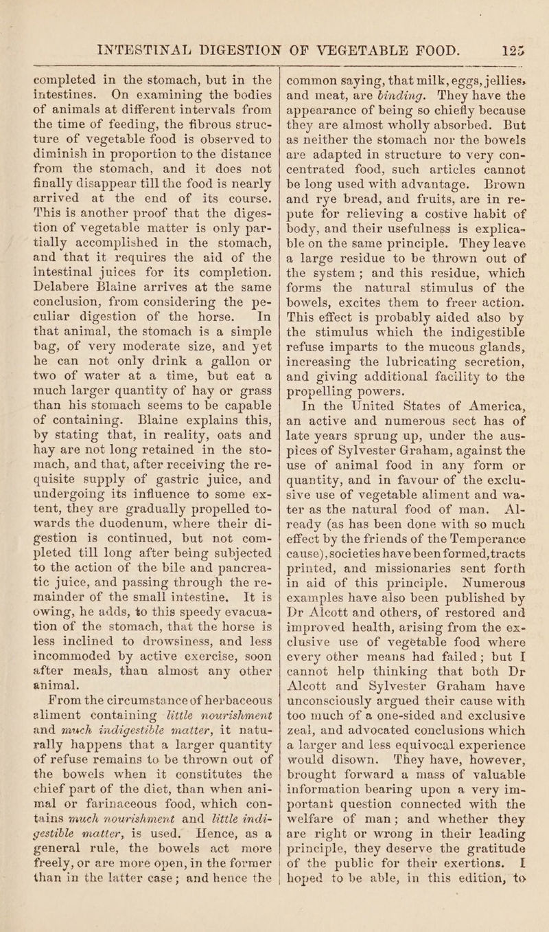 completed in the stomach, but in the intestines. On examining the bodies of animals at different intervals from the time of feeding, the fibrous struc- ture of vegetable food is observed to diminish in proportion to the distance from the stomach, and it does not finally disappear till the food is nearly arrived at the end of its course. This is another proof that the diges- tion of vegetable matter is only par- tially accomplished in the stomach, and that it requires the aid of the intestinal juices for its completion. Delabere Blaine arrives at the same conclusion, from considering the pe- culiar digestion of the horse. In that animal, the stomach is a simple bag, of very moderate size, and yet he can not only drink a gallon or two of water at a time, but eat a much larger quantity of hay or grass than his stomach seems to be capable of containing. Blaine explains this, by stating that, in reality, oats and hay are not long retained in the sto- mach, and that, after receiving the re- quisite supply of gastric juice, and undergoing its influence to some ex- tent, they are gradually propelled to- wards the duodenum, where their di- gestion is continued, but not com- pleted till long after being subjected to the action of the bile and pancrea- tic juice, and passing through the re- mainder of the small intestine. It is owing, he adds, to this speedy evacua- tion of the stomach, that the horse is less inclined to drowsiness, and less incommoded by active exercise, soon after meals, than almost any other animal. From the circumstance of herbaceous eliment containing little nourishment and much indigestible matter, it natu- rally happens that a larger quantity of refuse remains to be thrown out of the bowels when it constitutes the chief part of the diet, than when ani- mal or farinaceous food, which con- tains much nourishment and little indi- gestible matter, is used. Hence, as a general rule, the bowels act more freely, or are more open, in the former 123 common saying, that milk, eggs, jellies, and meat, are binding. They have the appearance of being so chiefly because they are almost wholly absorbed. But as neither the stomach nor the bowels are adapted in structure to very con- centrated food, such articles cannot be long used with advantage. Brown and rye bread, and fruits, are in re- pute for relieving a costive habit of body, and their usefulness is explica- ble on the same principle. They leave a large residue to be thrown out of the system; and this residue, which forms the natural stimulus of the bowels, excites them to freer action. This effect is probably aided also by the stimulus which the indigestible refuse imparts to the mucous glands, increasing the lubricating secretion, and giving additional facility to the propelling powers. In the United States of America, an active and numerous sect has of late years sprung up, under the aus- pices of Sylvester Graham, against the use of animal food in any form or quantity, and in favour of the exclu- sive use of vegetable aliment and wa- ter as the natural food of man. Al- ready (as has been done with so much effect by the friends of the Temperance cause), societies have been formed, tracts printed, and missionaries sent forth in aid of this principle. Numerous examples have also been published by Dr Alcott and others, of restored and improved health, arising from the ex- clusive use of vegetable food where every other means had failed; but I cannot help thinking that both Dr Alcott and Sylvester Graham have unconsciously argued their cause with too much of a one-sided and exclusive zeal, and advocated conclusions which a larger and less equivocal experience would disown. They have, however, brought forward a mass of valuable information bearing upon a very im- portant question connected with the welfare of man; and whether they are right or wrong in their leading principle, they deserve the gratitude of the public for their exertions. I