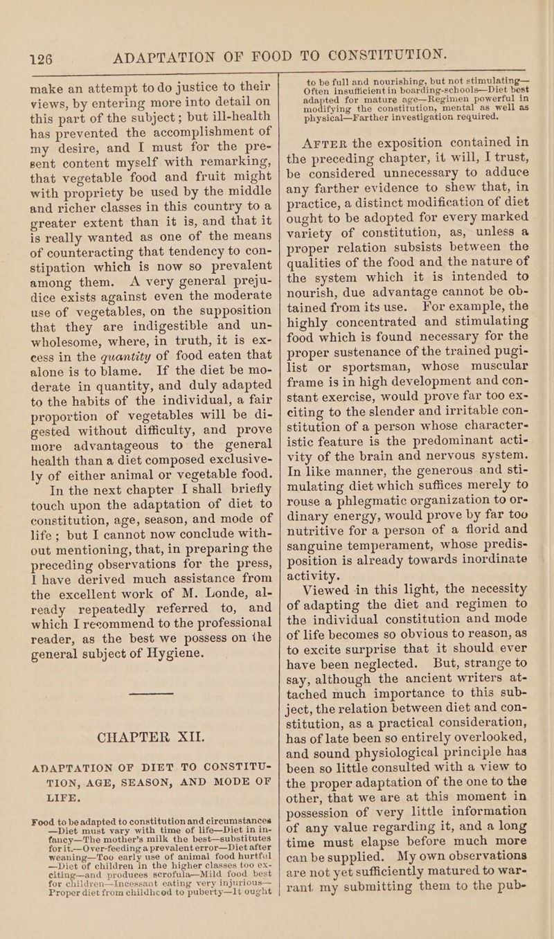 make an attempt to do justice to their views, by entering more into detail on this part of the subject ; but ill-health has prevented the accomplishment of my desire, and I must for the pre- sent content myself with remarking, that vegetable food and fruit might with propriety be used by the middle and richer classes in this country to a greater extent than it is, and that it is really wanted as one of the means of counteracting that tendency to con- stipation which is now so prevalent among them. A very general preju- dice exists against even the moderate use of vegetables, on the supposition that they are indigestible and un- wholesome, where, in truth, it is ex- cess in the quantity of food eaten that alone is to blame. If the diet be mo- derate in quantity, and duly adapted to the habits of the individual, a fair proportion of vegetables will be di- gested without difficulty, and prove more advantageous to the general health than a diet composed exclusive- ly of either animal or vegetable food. In the next chapter I shall briefly touch upon the adaptation of diet to constitution, age, season, and mode of life; but I cannot now conclude with- out mentioning, that, in preparing the preceding observations for the press, I have derived much assistance from the excellent work of M. Londe, al- ready repeatedly referred to, and which I recommend to the professional reader, as the best we possess on ihe general subject of Hygiene. CHAPTER XII. ADAPTATION OF DIET TO CONSTITU- TION, AGE, SEASON, AND MODE OF LIFE, Food to be adapted to constitution and circumstances —Diet must vary with time of life—Diet in in- fancy—The mother’s milk the best—substitutes for it.—Over-feeding a prevalent error—Diet after weaning—Too early use of animal food hurtful —Diet of children in the higher classes too ex- citing—and produees scrofula—Mild food best for children—Incessant eating very injurious— Proper diet from childhced to puberty—It ought to be full and nourishing, but not stimulating— Often insufficient in boarding-schools—Diet best adapted for mature age—Regimen powerful in modifying the constitution, mental as well as physical—Farther investigation required. AFTER the exposition contained in the preceding chapter, it will, I trust, be considered unnecessary to adduce any farther evidence to shew that, in practice, a distinct modification of diet ought to be adopted for every marked variety of constitution, as, unless a proper relation subsists between the qualities of the food and the nature of the system which it is intended to nourish, due advantage cannot be ob- tained from its use. For example, the highly concentrated and stimulating food which is found necessary for the proper sustenance of the trained pugi- list or sportsman, whose muscular frame is in high development and con- stant exercise, would prove far too ex- citing to the slender and irritable con- stitution of a person whose character- istic feature is the predominant acti- vity of the brain and nervous system. In like manner, the generous and sti- mulating diet which suffices merely to rouse a phlegmatic organization to or- dinary energy, would prove by far too nutritive for a person of a florid and sanguine temperament, whose predis- position is already towards inordinate activity. Viewed in this light, the necessity of adapting the diet and regimen to the individual constitution and mode of life becomes so obvious to reason, as to excite surprise that it should ever have been neglected. But, strange to say, although the ancient writers at- tached much importance to this sub- ject, the relation between diet and con- stitution, as a practical consideration, has of late been so entirely overlooked, and sound physiological principle has been so little consulted with a view to the proper adaptation of the one to the other, that we are at this moment in possession of very little information of any value regarding it, and a long time must elapse before much more can besupplied. My own observations are not yet sufficiently matured to war- rant, my submitting them to the pub-