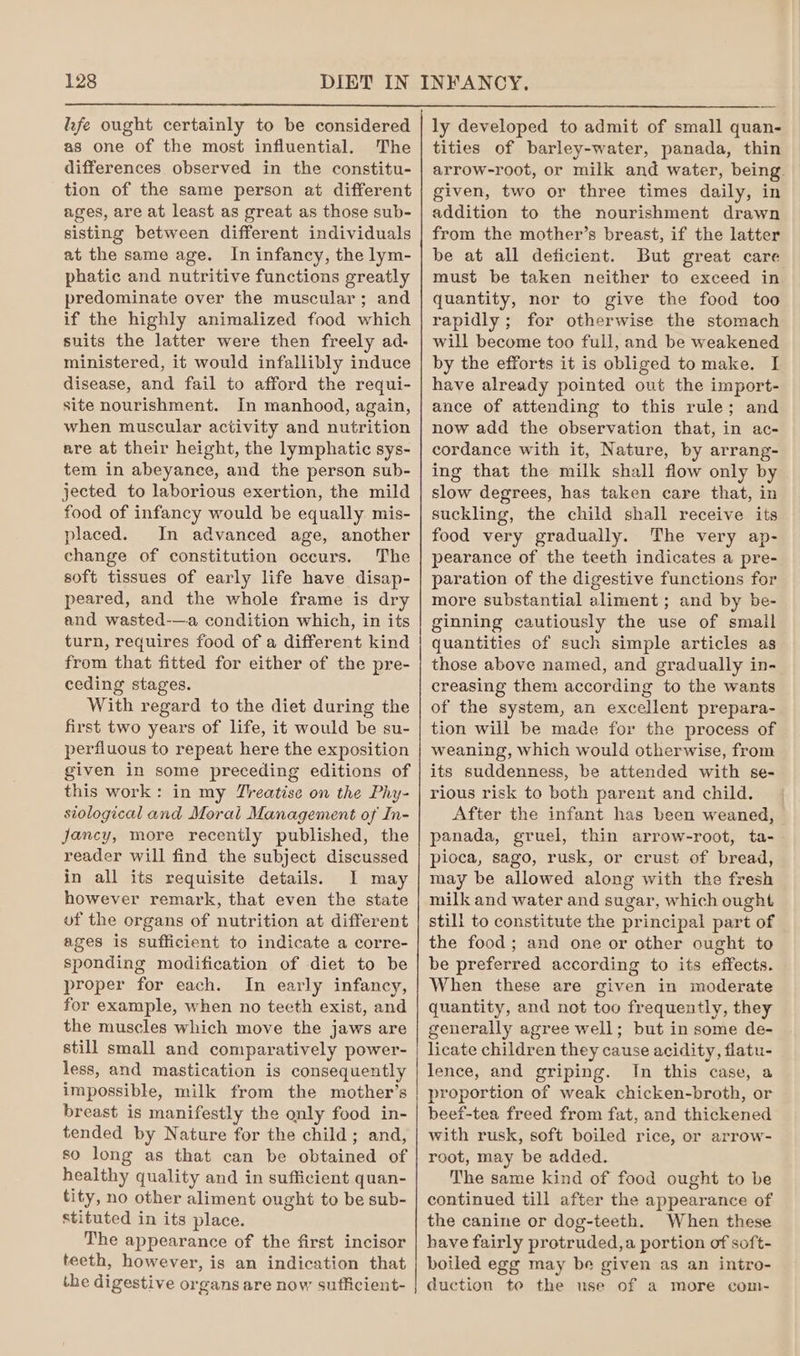 hfe ought certainly to be considered as one of the most influential. The differences observed in the constitu- tion of the same person at different ages, are at least as great as those sub- sisting between different individuals at the same age. In infancy, the lym- phatic and nutritive functions greatly predominate over the muscular; and if the highly animalized food which suits the latter were then freely ad- ministered, it would infallibly induce disease, and fail to afford the requi- site nourishment. In manhood, again, when muscular activity and nutrition are at their height, the lymphatic sys- tem in abeyance, and the person sub- jected to laborious exertion, the mild food of infancy would be equally mis- placed. In advanced age, another change of constitution occurs. The soft tissues of early life have disap- peared, and the whole frame is dry and wasted-—a condition which, in its turn, requires food of a different kind from that fitted for either of the pre- ceding stages. With regard to the diet during the first two years of life, it would be su- perfluous to repeat here the exposition given in some preceding editions of this work: in my Zreatise on the Phy- siological and Moral Management of In- jancy, more recently published, the reader will find the subject discussed in all its requisite details. I may however remark, that even the state of the organs of nutrition at different ages is sufficient to indicate a corre- sponding modification of diet to be proper for each. In early infancy, for example, when no tecth exist, and the muscles which move the jaws are still small and comparatively power- less, and mastication is consequently impossible, milk from the mother’s breast is manifestly the only food in- tended by Nature for the child; and, so long as that can be obtained of healthy quality and in sufficient quan- tity, no other aliment ought to be sub- stituted in its place. The appearance of the first incisor teeth, however, is an indication that the digestive organs are now sufficient- ly developed to admit of small quan- tities of barley-water, panada, thin arrow-root, or milk and water, being. given, two or three times daily, in addition to the nourishment drawn from the mother’s breast, if the latter be at all deficient. But great care must be taken neither to exceed in quantity, nor to give the food too rapidly ; for otherwise the stomach will become too full, and be weakened by the efforts it is obliged tomake. I have already pointed out the import- ance of attending to this rule; and now add the observation that, in ac- cordance with it, Nature, by arrang- ing that the milk shall flow only by slow degrees, has taken care that, in suckling, the child shall receive its food very gradually. The very ap- pearance of the teeth indicates a pre- paration of the digestive functions for more substantial aliment ; and by be- ginning cautiously the use of small quantities of such simple articles as those above named, and gradually in- creasing them according to the wants of the system, an excellent prepara- tion will be made for the process of weaning, which would otherwise, from its suddenness, be attended with se- rious risk to both parent and child. After the infant has been weaned, panada, gruel, thin arrow-root, ta- pioca, sago, rusk, or crust of bread, may be allowed along with the fresh milk and water and sugar, which ought still to constitute the principal part of the food; and one or other ought to be preferred according to its effects. When these are given in moderate quantity, and not too frequently, they generally agree well; but in some de- licate children they cause acidity, flatu- lence, and griping. In this case, a proportion of weak chicken-broth, or beef-tea freed from fat, and thickened with rusk, soft boiled rice, or arrow- root, may be added. The same kind of food ought to be continued till after the appearance of the canine or dog-teeth. When these have fairly protruded,a portion of soft- boiled egg may be given as an intro- duction to the use of a more com-