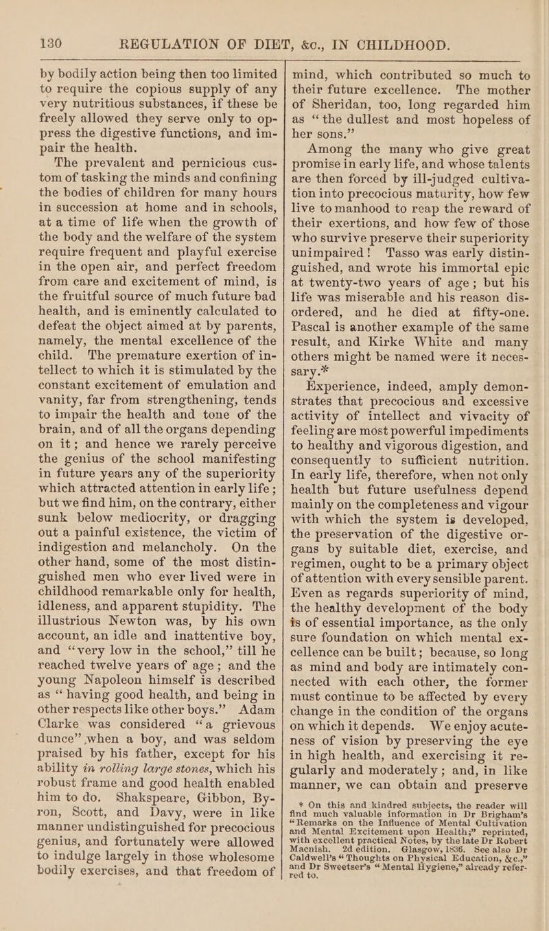 to require the copious supply of any very nutritious substances, if these be freely allowed they serve only to op- press the digestive functions, and im- pair the health. The prevalent and pernicious cus- tom of tasking the minds and confining the bodies of children for many hours in succession at home and in schools, at a time of life when the growth of the body and the welfare of the system require frequent and playful exercise in the open air, and perfect freedom from care and excitement of mind, is the fruitful source of much future bad health, and is eminently calculated to defeat the object aimed at by parents, namely, the mental excellence of the child. The premature exertion of in- tellect to which it is stimulated by the constant excitement of emulation and vanity, far from strengthening, tends to impair the health and tone of the brain, and of all the organs depending on it; and hence we rarely perceive the genius of the school manifesting in future years any of the superiority which attracted attention in early life ; but we find him, on the contrary, either sunk below mediocrity, or dragging out a painful existence, the victim of indigestion and melancholy. On the other hand, some of the most distin- guished men who ever lived were in childhood remarkable only for health, idleness, and apparent stupidity. The illustrious Newton was, by his own account, an idle and inattentive boy, and “very low in the school,” till he reached twelve years of age; and the young Napoleon himself is described as “ having good health, and being in other respects like other boys.” Adam Clarke was considered “a grievous dunce” when a boy, and was seldom praised by his father, except for his ability in rolling large stones, which his robust frame and good health enabled him to do. Shakspeare, Gibbon, By- ron, Scott, and Davy, were in like manner undistinguished for precocious genius, and fortunately were allowed to indulge largely in those wholesome bodily exercises, and that freedom of mind, which contributed so much to their future excellence. The mother of Sheridan, too, long regarded him as “the dullest and most hopeless of her sons.” Among the many who give great promise in early life, and whose talents are then forced by ill-judged cultiva- tion into precocious maturity, how few live to manhood to reap the reward of their exertions, and how few of those who survive preserve their superiority unimpaired! ‘Tasso was early distin- guished, and wrote his immortal epic at twenty-two years of age; but his life was miserable and his reason dis- ordered, and he died at fifty-one. Pascal is another example of the same result, and Kirke White and many others might be named were it neces- sary.* Experience, indeed, amply demon- strates that precocious and excessive activity of intellect and vivacity of feeling are most powerful impediments to healthy and vigorous digestion, and consequently to sufficient nutrition. In early life, therefore, when not only health but future usefulness depend mainly on the completeness and vigour with which the system is developed, the preservation of the digestive or- gans by suitable diet, exercise, and regimen, ought to be a primary object of attention with every sensible parent. Even as regards superiority of mind, the healthy development of the body is of essential importance, as the only sure foundation on which mental ex- cellence can be built; because, so long as mind and body are intimately con- nected with each other, the former must continue to be affected by every change in the condition of the organs on which it depends. We enjoy acute- ness of vision by preserving the eye in high health, and exercising it re- gularly and moderately ; and, in like manner, we can obtain and preserve * On this and kindred subjects, the reader will find much valuable information in Dr Brigham’s “Remarks on the Influence of Mental Cultivation and Mental Excitement upon Health;” reprinted, with excellent practical Notes, by the late Dr Robert Macnish, 2d edition. Glasgow, 1836. See also Dr Caldwell’s “ Thoughts on Physical Education, &amp;c.,” ae Dr Sweetser’s “ Mental Hygiene,” already refer- red to.