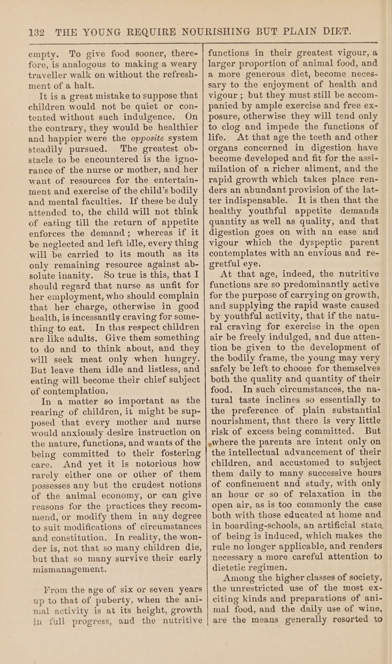 empty. To give food sooner, there- fore, is analogous to making a weary traveller walk on without the refresh- ment of a halt. It is a great mistake to suppose that children would not be quiet or con- tented without such indulgence. On the contrary, they would be healthier and happier were the opposite system steadily pursued. The greatest ob- stacle to be encountered is the igno- rance of the nurse or mother, and her want of resources for the entertain- ment and exercise of the child’s bodily and mental faculties. If these be duly attended to, the child will not think of eating till the return of appetite enforces the demand; whereas if it be neglected and left idle, every thing will be carried to its mouth as its only remaining resource against ab- solute inanity. So true is this, that I should regard that nurse as unfit for her employment, who should complain that her charge, otherwise in good health, is incessantly craving for some- thing to eat. In this respect children are like adults. Give them something to do and to think about, and they will seek meat only when hungry. But leave them idle and listless, and eating will become their chief subject of contemplation, In a matter so important as the rearing of children, it might be sup- posed that every mother and nurse would anxiously desire instruction on the nature, functions, and wants of the being committed to their fostering care. And yet it is notorious how rarely either one or other of them possesses any but the crudest notions of the animal economy, or can give reasons for the practices they recom- mend, or modify them in any degree to suit modifications of circumstances and constitution. In reality, the won- der is, not that so many children die, but that so many survive their early mismanagement. From the age of six or seven years up to that of puberty, when the ani- mal activity is at its height, growth in full progress, and the nutritive functions in their greatest vigour, a larger proportion of animal food, and a more generous diet, become neces- sary to the enjoyment of health and vigour ; but they must still be accom- panied by ample exercise and free ex- posure, otherwise they will tend only to clog and impede the functions of life. At that age the teeth and other organs concerned in digestion have become developed and fit for the assi- milation of a richer aliment, and the rapid growth which takes place ren- ders an abundant provision of the lat- ter indispensable. It is then that the healthy youthful appetite demands quantity as well as quality, and that digestion goes on with an ease and vigour which the dyspeptic parent contemplates with an envious and re- gretful eye. At that age, indeed, the nutritive functions are so predominantly active for the purpose of carrying on growth, and supplying the rapid waste caused by youthful activity, that if the natu- ral craving for exercise in the open air be freely indulged, and due atten- tion be given to the development of the bodily frame, the young may very safely be left to choose for themselves both the quality and quantity of their food. In such circumstances, the na- tural taste inclines so essentially to the preference of plain substantial nourishment, that there is very little risk of excess being committed. But the intellectual advancement of their children, and accustomed to subject them daily to many successive hours of confinement and study, with only an hour or so of relaxation in the open air, as is too commonly the case both with those educated at home and in boarding-schools, an artificial state of being is induced, which makes the rule no longer applicable, and renders necessary a more careful attention to dietetic regimen. Among the higher classes of society, the unrestricted use of the most ex- citing kinds and preparations of ani- mal food, and the daily use of wine, are the means generally resorted to