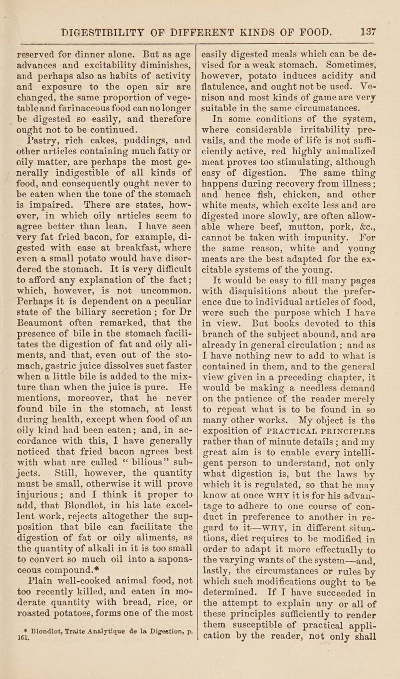 reserved for dinner alone. But as age advances and excitability diminishes, and perhaps also as habits of activity and exposure to the open air are changed, the same proportion of vege- table and farinaceous food can no longer _be digested so easily, and therefore ought not to be continued. Pastry, rich cakes, puddings, and other articles containing much fatty or oily matter, are perhaps the most ge- nerally indigestible of all kinds of food, and consequently ought never to be eaten when the tone of the stomach is impaired. There are states, how- ever, in which oily articles seem to agree better than lean. I have seen very fat fried bacon, for example, di- gested with ease at breakfast, where even a small potato would have disor- dered the stomach. It is very difficult to afford any explanation of the fact; which, however, is not uncommon. Perhaps it is dependent on a peculiar state of the biliary secretion; for Dr Beaumont often remarked, that the presence of bile in the stomach facili- tates the digestion of fat and oily ali- ments, and that, even out of the sto- mach, gastric juice dissolves suet faster when a little bile is added to the mix- ture than when the juice is pure. He mentions, moreover, that he never found bile in the stomach, at least during health, except when food of an oily kind had been eaten; and, in ac- cordance with this, I have generally noticed that fried bacon agrees best with what are called “ bilious” sub- jects. Still, however, the quantity must be small, otherwise it will prove injurious; and I think it proper to add, that Blondlot, in his late excel- lent work, rejects altogether the sup- position that bile can facilitate the digestion of fat or oily aliments, as the quantity of alkali in it is too small to convert so much oil into a sapona- ceous compound.* Plain well-cooked animal food, not too recently killed, and eaten in mo- derate quantity with bread, rice, or roasted potatoes, forms one of the most ie Blondlot, Traite Analytique de la Digestion, p. easily digested meals which can be de- vised for a weak stomach. Sometimes, however, potato induces acidity and flatulence, and ought not be used. Ve- nison and most kinds of game are very suitable in the same circumstances. In some conditions of the system, where considerable irritability pre- vails, and the mode of life is not suffi- ciently active, red highly animalized meat proves too stimulating, although easy of digestion. The same thing happens during recovery from illness ; and hence fish, chicken, and other white meats, which excite less and are digested more slowly, are often allow- able where beef, mutton, pork, &amp;c., cannot be taken with impunity. For the same reason, white and young meats are the best adapted for the ex- citable systems of the young. It would be easy to fill many pages with disquisitions about the prefer- ence due to individual articles of food, were such the purpose which I have in view. But books devoted to this branch of the subject abound, and are already in general circulation ; and as I have nothing new to add to what is contained in them, and to the general view given in a preceding chapter, it would be making a needless demand on the patience of the reader merely to repeat what is to be found in so many other works. My object is the exposition of PRACTICAL PRINCIPLES rather than of minute details ; and my great aim is to enable every intelli- gent person to understand, not only what digestion is, but the laws by which it is regulated, so that he may know at once WHY it is for his advan- tage to adhere to one course of con- duct in preference to another in re- gard to it—wHy, in different situa- tions, diet requires to be modified in order to adapt it more effectually to the varying wants of the system—and, lastly, the circumstances or rules by which such modifications ought to be determined. If I have succeeded in the attempt to explain any or all of these principles sufficiently to render them susceptible of practical appli- cation by the reader, not only shall