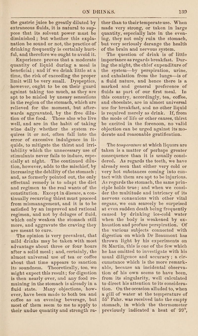 the gastric juice be greatly diluted by extraneous fluids, it is natural to sup- pose that its solvent power must be diminished ; but whether this expla- nation be sound or not, the practice of drinking frequently is certainly hurt- ful, and therefore we ought to avoid it. Experience proves that a moderate quantity of liquid during a meal is beneficial ; and if we drink little at a time, the risk of exceeding the proper limit will be very small. Dyspeptics, however, ought to be on their guard against taking too much, as they are apt to be misled by uneasy sensations in the region of the stomach, which are relieved for the moment, but after- wards aggravated, by the free dilu- tion of the food. Those also who live well, and are in the habit of taking wine daily whether the system re- quires it or not, often fall into the error of excessive indulgence in li- quids, to mitigate the thirst and irri- tability which the unnecessary use of stimulants never fails to induce, espe- cially at night. The continued dilu- tion, however, adds to the mischief, by increasing the debility of the stomach ; and, as formerly pointed out, the only effectual remedy is to adapt the diet and regimen to the real wants of the constitution. Hxcept in disease, a con- tinually recurring thirst must proceed from mismanagement, and it is to be satisfied by an improved and rational regimen, and not by deluges of fluid, which only weaken the stomach still more, and aggravate the craving they are meant to cure. The opinion is very prevalent, that mild drinks may be taken with most advantage about three or four hours after a solid meal; and, certainly, the almost universal use of tea or coffee about that time appears to sanction its soundness. Theoretically, too, we might expect this result; for digestion is then nearly over, and any food re- maining in the stomach is already in a fluid state. Many objections, how- ever, have been made to both tea and coffee as an evening beverage, but most of them seem to me to apply to their undue quantity and strength ra- 139 ther than to theirtemperateuse. When made very strong, or taken in large quantity, especially late in the even- ing, they not only ruin the stomach, but very seriously derange the health of the brain and nervous system. The question of drink is of little importance as regards breakfast. Dur- ing the night, the chief expenditure of the system—by perspiration, urine, and exhalation from the lungs—is of a fluid nature, and hence there is a marked and general preference of fluids as part of our first meal. In this country, accordingly, tea, coffee, and choeolate, are in almost universal use for breakfast, and no other liquid is required merely as drink. If, from the mode of life or other causes, thirst be excited in the forenoon, no valid objection can be urged against its mo- derate and reasonable gratification. The temperature at which liquors are taken is a matter of perhaps greater consequence than it is usually consi- dered. As regards the teeth, we have already seen that either very cold or very hot substances coming into con- tact with them are apt to be injurious. As regards the stomach, the same prin- ciple holds true; and when we consi- der the multitude and intricacy of its nervous connexions with other vital organs, we can scarcely be surprised at even sudden death being frequently caused by drinking ice-cold water when the body is weakened by ex- haustion and profuse perspiration. Of the various subjects connected with digestion on which Dr Beaumont has thrown light by his experiments on St Martin, this is one of the few which he has omitted to investigate with his usual diligence and accuracy ; a cir- cumstance which is the more remark- able, because an incidental observa- tion of his own seems to have been, from its singularity, well calculated to direct his attention to its considera- tion. On the occasion alluded to, when a gill of water at the temperature of 55° Fahr. was received into the empty stomach, in which the thermometer previously indicated a heat of 99°,