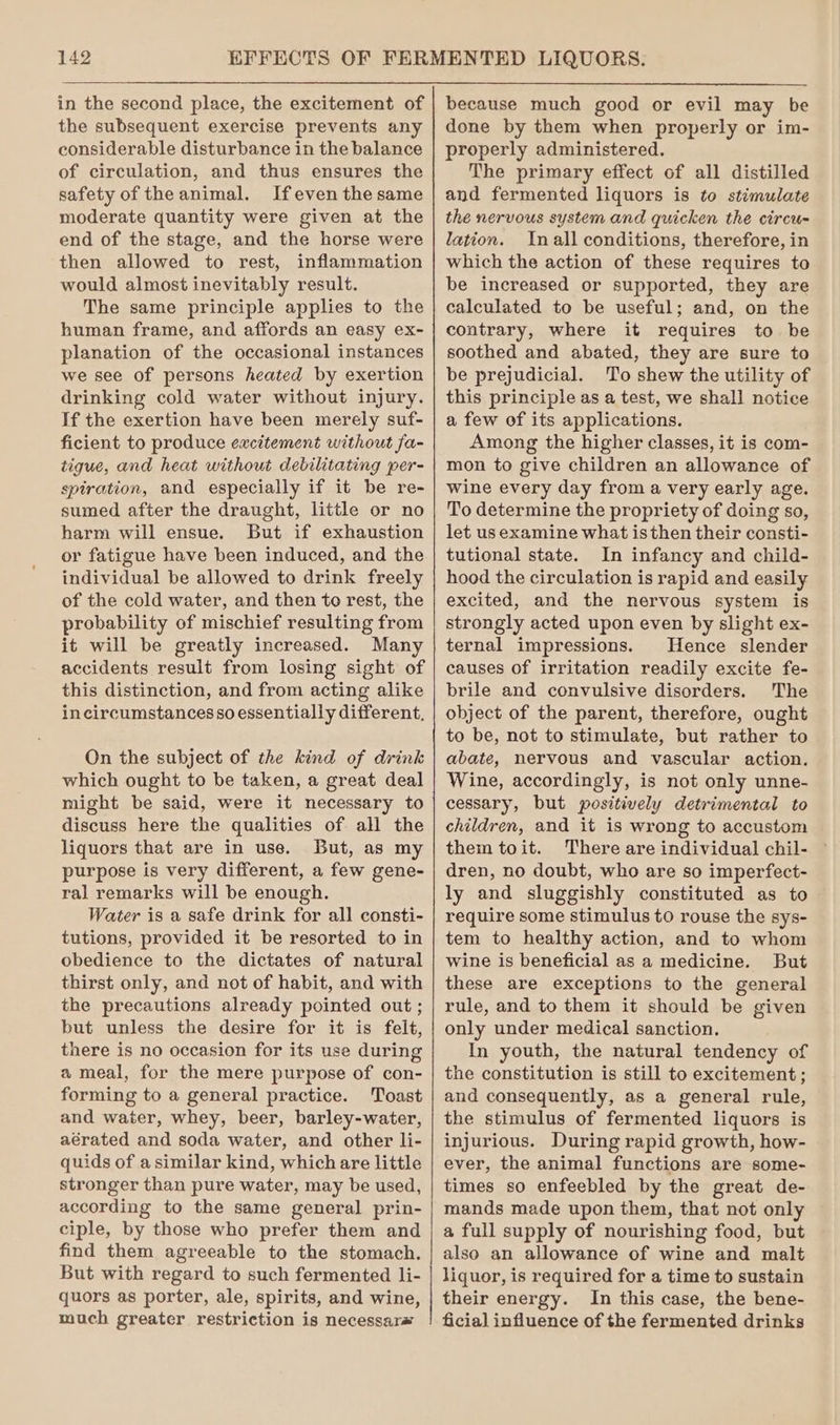 in the second place, the excitement of the subsequent exercise prevents any considerable disturbance in the balance of circulation, and thus ensures the safety of the animal. Ifeven the same moderate quantity were given at the end of the stage, and the horse were then allowed to rest, inflammation would almost inevitably result. The same principle applies to the human frame, and affords an easy ex- planation of the occasional instances we see of persons heated by exertion drinking cold water without injury. If the exertion have been merely suf- ficient to produce excitement without fa- tigue, and heat without debilitating per- spiration, and especially if it be re- sumed after the draught, little or no harm will ensue. But if exhaustion or fatigue have been induced, and the individual be allowed to drink freely of the cold water, and then to rest, the probability of mischief resulting from it will be greatly increased. Many accidents result from losing sight of this distinction, and from acting alike incircumstances so essentially different, On the subject of the kind of drink which ought to be taken, a great deal might be said, were it necessary to discuss here the qualities of all the liquors that are in use. But, as my purpose is very different, a few gene- ral remarks will be enough. Water is a safe drink for all consti- tutions, provided it be resorted to in obedience to the dictates of natural thirst only, and not of habit, and with the precautions already pointed out ; but unless the desire for it is felt, there is no occasion for its use during a meal, for the mere purpose of con- forming to a general practice. Toast and water, whey, beer, barley-water, aérated and soda water, and other li- quids of asimilar kind, which are little stronger than pure water, may be used, according to the same general prin- ciple, by those who prefer them and find them agreeable to the stomach. But with regard to such fermented li- quors as porter, ale, spirits, and wine, much greater restriction is necessar# because much good or evil may be done by them when properly or im- properly administered. The primary effect of all distilled and fermented liquors is to stimulate the nervous system and quicken the circu- lation. Inall conditions, therefore, in which the action of these requires to be increased or supported, they are calculated to be useful; and, on the contrary, where it requires to be soothed and abated, they are sure to be prejudicial. To shew the utility of this principle as a test, we shall notice a few of its applications. Among the higher classes, it is com- mon to give children an allowance of wine every day from a very early age. To determine the propriety of doing so, let us examine what isthen their consti- tutional state. In infancy and child- hood the circulation is rapid and easily excited, and the nervous system is strongly acted upon even by slight ex- ternal impressions. Hence slender causes Of irritation readily excite fe- brile and convulsive disorders. The object of the parent, therefore, ought to be, not to stimulate, but rather to abate, nervous and vascular action. Wine, accordingly, is not only unne- cessary, but positively detrimental to children, and it is wrong to accustom them toit. There are individual chil- dren, no doubt, who are so imperfect- ly and sluggishly constituted as to require some stimulus to rouse the sys- tem to healthy action, and to whom wine is beneficial as a medicine. But these are exceptions to the general rule, and to them it should be given only under medical sanction. In youth, the natural tendency of the constitution is still to excitement ; and consequently, as a general rule, the stimulus of fermented liquors is injurious. During rapid growth, how- ever, the animal functions are some- times so enfeebled by the great de- mands made upon them, that not only a full supply of nourishing food, but also an allowance of wine and malt liquor, is required for a time to sustain their energy. In this case, the bene- ficial influence of the fermented drinks