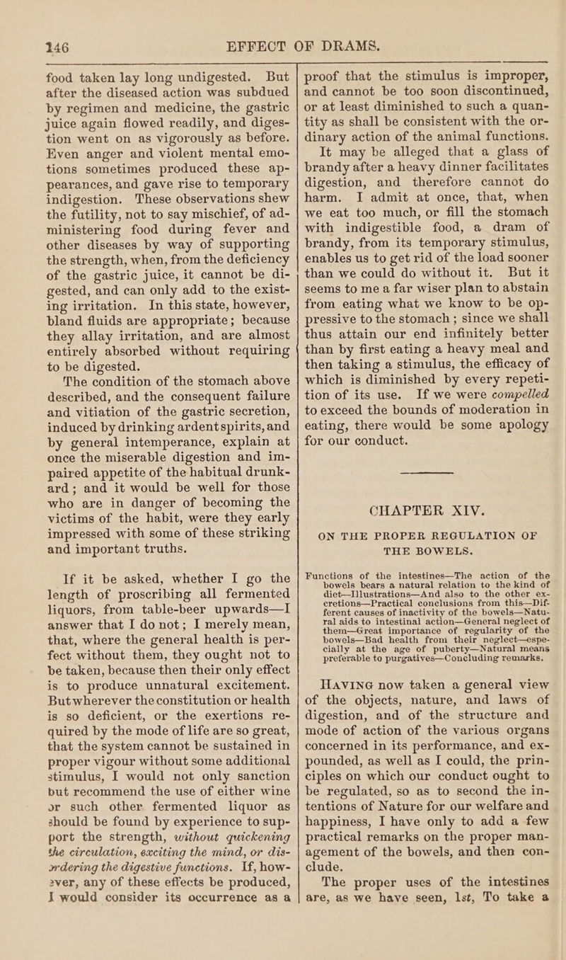 food taken lay long undigested. But after the diseased action was subdued by regimen and medicine, the gastric juice again flowed readily, and diges- tion went on as vigorously as before. Even anger and violent mental emo- tions sometimes produced these ap- pearances, and gave rise to temporary indigestion. These observations shew the futility, not to say mischief, of ad- ministering food during fever and other diseases by way of supporting the strength, when, from the deficiency of the gastric juice, it cannot be di- gested, and can only add to the exist- ing irritation. In this state, however, bland fluids are appropriate; because they allay irritation, and are almost entirely absorbed without requiring to be digested. The condition of the stomach above described, and the consequent failure and vitiation of the gastric secretion, induced by drinking ardentspirits, and by general intemperance, explain at once the miserable digestion and im- paired appetite of the habitual drunk- ard; and it would be well for those who are in danger of becoming the victims of the habit, were they early impressed with some of these striking and important truths. If it be asked, whether I go the length of proscribing all fermented liquors, from table-beer upwards—I answer that I do not; I merely mean, that, where the general health is per- fect without them, they ought not to be taken, because then their only effect is to produce unnatural excitement. But wherever the constitution or health is so deficient, or the exertions re- quired by the mode of life are so great, that the system cannot be sustained in proper vigour without some additional stimulus, I would not only sanction but recommend the use of either wine or such other fermented liquor as should be found by experience to sup- port the strength, without quickening the circulation, exciting the mind, or dis- wdering the digestive functions. If, how- ver, any of these effects be produced, I would consider its occurrence as a proof that the stimulus is improper, and cannot be too soon discontinued, or at least diminished to such a quan- tity as shall be consistent with the or- dinary action of the animal functions. It may be alleged that a glass of brandy after a heavy dinner facilitates digestion, and therefore cannot do harm. I admit at once, that, when we eat too much, or fill the stomach with indigestible food, a dram of brandy, from its temporary stimulus, enables us to get rid of the load sooner than we could do without it. But it seems to me a far wiser plan to abstain from eating what we know to be op- pressive to the stomach ; since we shall thus attain our end infinitely better than by first eating a heavy meal and then taking a stimulus, the efficacy of which is diminished by every repeti- tion of its use. If we were compelled to exceed the bounds of moderation in eating, there would be some apology for our conduct. CHAPTER XIV. ON THE PROPER REGULATION OF THE BOWELS. Functions of the intestines—The action of the bowels bears a natural relation to the kind of diet—Illustrations—And also to the other ex- cretions—Practical conclusions from this—Dif- ferent causes of inactivity of the bowels—Natu- ral aids to intestinal action—General neglect of them—Great importance of regularity of the bowels—Bad health from their neglect—espe- cially at the age of puberty—Natural means preferable to purgatives—Concluding remarks, HAVING now taken a general view of the objects, nature, and laws of digestion, and of the structure and mode of action of the various organs concerned in its performance, and ex- pounded, as well as I could, the prin- ciples on which our conduct ought to be regulated, so as to second the in- tentions of Nature for our welfare and happiness, I have only to add a few practical remarks on the proper man- agement of the bowels, and then con- clude. The proper uses of the intestines are, as we have seen, lst, To take a