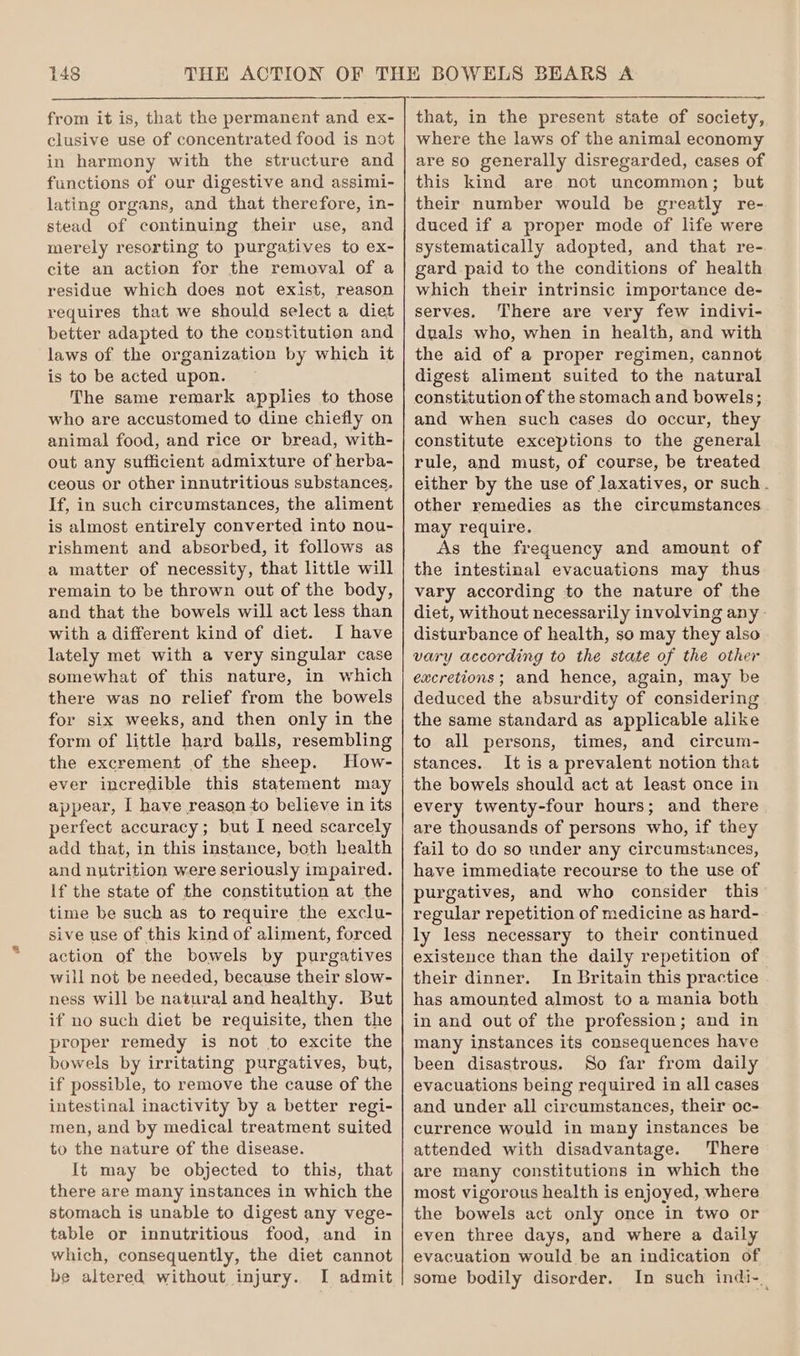 2 from it is, that the permanent and ex- clusive use of concentrated food is not in harmony with the structure and functions of our digestive and assimi- lating organs, and that therefore, in- stead of continuing their use, and merely resorting to purgatives to ex- cite an action for the removal of a residue which does not exist, reason requires that we should select a diet better adapted to the constitution and laws of the organization by which it is to be acted upon. The same remark applies to those who are accustomed to dine chiefly on animal food, and rice or bread, with- out any sufficient admixture of herba- ceous or other innutritious substances. If, in such circumstances, the aliment is almost entirely converted into nou- rishment and absorbed, it follows as a matter of necessity, that little will remain to be thrown out of the body, and that the bowels will act less than with a different kind of diet. I have lately met with a very singular case somewhat of this nature, in which there was no relief from the bowels for six weeks, and then only in the form of little hard balls, resembling the excrement of the sheep. How- ever incredible this statement may appear, I have reason to believe in its perfect accuracy; but I need scarcely add that, in this instance, both health and nutrition were seriously impaired. If the state of the constitution at the time be such as to require the exclu- sive use of this kind of aliment, forced action of the bowels by purgatives will not be needed, because their slow- ness will be natural and healthy. But if no such diet be requisite, then the proper remedy is not to excite the bowels by irritating purgatives, but, if possible, to remove the cause of the intestinal inactivity by a better regi- men, and by medical treatment suited to the nature of the disease. It may be objected to this, that there are many instances in which the stomach is unable to digest any vege- table or innutritious food, and in which, consequently, the diet cannot be altered without injury. I admit — where the laws of the animal economy are so generally disregarded, cases of this kind are not uncommon; but their number would be greatly re- duced if a proper mode of life were systematically adopted, and that re- gard paid to the conditions of health which their intrinsic importance de- serves. There are very few indivi- duals who, when in health, and with the aid of a proper regimen, cannot digest aliment suited to the natural constitution of the stomach and bowels; and when such cases do occur, they constitute exceptions to the general rule, and must, of course, be treated either by the use of laxatives, or such . other remedies as the circumstances may require. As the frequency and amount of the intestinal evacuations may thus vary according to the nature of the diet, without necessarily involving any disturbance of health, so may they also vary according to the state of the other excretions; and hence, again, may be deduced the absurdity of considering the same standard as applicable alike to all persons, times, and circum- stances. It is a prevalent notion that the bowels should act at least once in every twenty-four hours; and there are thousands of persons who, if they fail to do so under any circumstances, have immediate recourse to the use of purgatives, and who consider this regular repetition of medicine as hard- ly less necessary to their continued existence than the daily repetition of their dinner. In Britain this practice has amounted almost to a mania both in and out of the profession; and in many instances its consequences have been disastrous. So far from daily evacuations being required in all cases and under all circumstances, their oc- currence would in many instances be attended with disadvantage. There are many constitutions in which the most vigorous health is enjoyed, where the bowels act only once in two or even three days, and where a daily evacuation would be an indication of some bodily disorder. In such indi-_