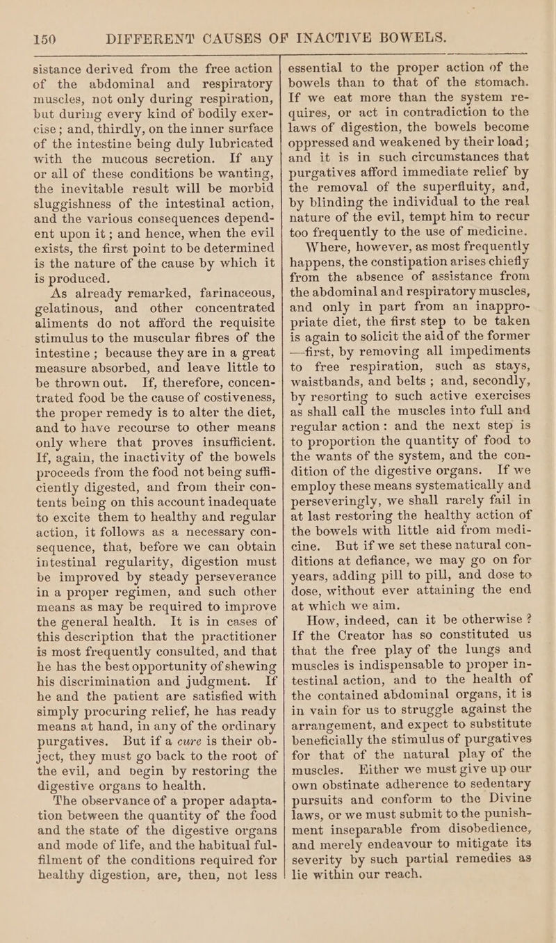 sistance derived from the free action of the abdominal and respiratory muscles, not only during respiration, but during every kind of bodily exer- cise; and, thirdly, on the inner surface of the intestine being duly lubricated with the mucous secretion. If any or all of these conditions be wanting, the inevitable result will be morbid sluggishness of the intestinal action, and the various consequences depend- ent upon it; and hence, when the evil exists, the first point to be determined is the nature of the cause by which it is produced. As already remarked, farinaceous, gelatinous, and other concentrated aliments do not afford the requisite stimulus to the muscular fibres of the intestine ; because they are in a great measure absorbed, and leave little to be thrown out. If, therefore, concen- trated food be the cause of costiveness, the proper remedy is to alter the diet, and to have recourse to other means only where that proves insufficient. If, again, the inactivity of the bowels proceeds from the food not being suffi- ciently digested, and from their con- tents being on this account inadequate to excite them to healthy and regular action, it follows as a necessary con- sequence, that, before we can obtain intestinal regularity, digestion must be improved by steady perseverance in a proper regimen, and such other means as may be required to improve the general health. It is in cases of this description that the practitioner is most frequently consulted, and that he has the best opportunity of shewing his discrimination and judgment. If he and the patient are satisfied with simply procuring relief, he has ready means at hand, in any of the ordinary purgatives. But if a cure is their ob- ject, they must go back to the root of the evil, and begin by restoring the digestive organs to health. The observance of a proper adapta- tion between the quantity of the food and the state of the digestive organs and mode of life, and the habitual ful- filment of the conditions required for healthy digestion, are, then, not less essential to the proper action of the bowels than to that of the stomach. If we eat more than the system re- quires, or act in contradiction to the laws of digestion, the bowels become oppressed and weakened by their load; and it is in such circumstances that purgatives afford immediate relief by the removal of the superfluity, and, by blinding the individual to the real nature of the evil, tempt him to recur too frequently to the use of medicine. Where, however, as most frequently happens, the constipation arises chiefly from the absence of assistance from the abdominal and respiratory muscles, and only in part from an inappro- priate diet, the first step to be taken is again to solicit the aid of the former —first, by removing all impediments to free respiration, such as stays, waistbands, and belts ; and, secondly, by resorting to such active exercises as shall call the muscles into full and regular action: and the next step is to proportion the quantity of food to the wants of the system, and the con- dition of the digestive organs. If we employ these means systematically and perseveringly, we shall rarely fail in at last restoring the healthy action of the bowels with little aid from medi- cine. But if we set these natural con- ditions at defiance, we may go on for years, adding pill to pill, and dose to dose, without ever attaining the end at which we aim. How, indeed, can it be otherwise ? If the Creator has so constituted us that the free play of the lungs and muscles is indispensable to proper in- testinal action, and to the health of the contained abdominal organs, it is in vain for us to struggle against the arrangement, and expect to substitute beneficially the stimulus of purgatives for that of the natural play of the muscles. Hither we must give up our own obstinate adherence to sedentary pursuits and conform to the Divine laws, or we must submit to the punish- ment inseparable from disobedience, and merely endeavour to mitigate its severity by such partial remedies as lie within our reach,