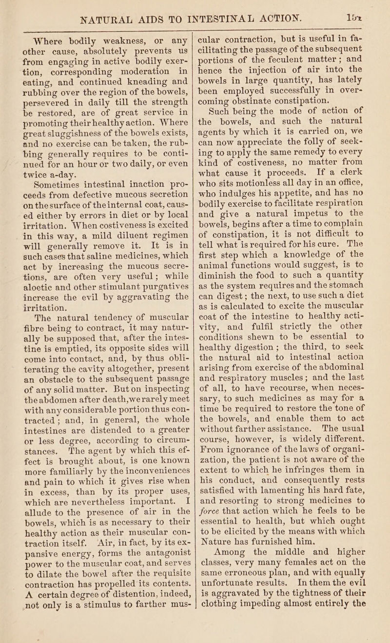 1b Where bodily weakness, or any other cause, absolutely prevents us from engaging in active bodily exer- tion, corresponding moderation in eating, and continued kneading and rubbing over the region of the bowels, persevered in daily till the strength be restored, are of great service in promoting their healthy action. Where great sluggishness of the bowels exists, and no exercise can be taken, the rub- bing generally requires to be conti- nued for an hour or two daily, or even twice a-day. Sometimes intestinal inaction pro- ceeds from defective mucous secretion on thesurface of theinternal coat, caus- ed either by errors in diet or by local irritation. When costiveness is excited in this way, a mild diluent regimen will generally remove it. It is in such cases that saline medicines, which act by increasing the mucous secre- tions, are often very useful; while aloetic and other stimulant purgatives increase the evil by aggravating the irritation. The natural tendency of muscular fibre being to contract, it may natur- ally be supposed that, after the intes- tine is emptied, its opposite sides will come into contact, and, by thus obli- terating the cavity altogether, present an obstacle to the subsequent passage of any solid matter. But on inspecting theabdomen after death,werarely meet with any considerable portion thus con- tracted ; and, in general, the whole intestines are distended to a greater or less degree, according to circum- stances. ‘The agent by which this ef- fect is brought about, is one known more familiarly by the inconveniences and pain to which it gives rise when in excess, than by its proper uses, which are nevertheless important. I allude to the presence of air in the bowels, which is as necessary to their healthy action as their muscular con- traction itself. ‘Air, in fact, by its ex- pansive energy, forms the antagonist power to the muscular coat, and serves to dilate the bowel after the requisite contraction has propelled its contents. A certain degree of distention, indeed, not only is a stimulus to farther mus- cular contraction, but is useful in fa- cilitating the passage of the subsequent portions of the feculent matter; and hence the injection of air into the bowels in large quantity, has lately been employed successfully in over- coming obstinate constipation. Such being the mode of action of the bowels, and such the natural agents by which it is carried on, we can now appreciate the folly of seek- ing to apply the same remedy to every kind of costiveness, no matter from what cause it proceeds. If a clerk who sits motionless all day in an office, who indulges his appetite, and has no bodily exercise to facilitate respiration and give a natural impetus to the bowels, begins after a time to complain of constipation, it is not difficult to tell what is required for his cure. The first step which a knowledge of the animal functions would suggest, is tc diminish the food to such a quantity as the system requires and the stomach can digest; the next, to use sucha diet as is calculated to excite the muscular coat of the intestine to healthy acti- vity, and fulfil strictly the other conditions shewn to be essential to healthy digestion ; the third, to seek the natural aid to intestinal action arising from exercise of the abdominal and respiratory muscles; and the last of all, to have recourse, when neces- sary, to such medicines as may for a time be required to restore the tone of the bowels, and enable them to act without farther assistance. The usual course, however, is widely different. From ignorance of the laws of organi- zation, the patient is not aware of the extent to which he infringes them in his conduct, and consequently rests satisfied with lamenting his hard fate, and resorting to strong medicines to force that action which he feels to be essential to health, but which ought to be elicited by the means with which Nature has furnished him. Among the middle and higher classes, very many females act on the same erroneous plan, and with equally unfortunate results. Inthem the evil is aggravated by the tightness of their clothing impeding almost entirely the