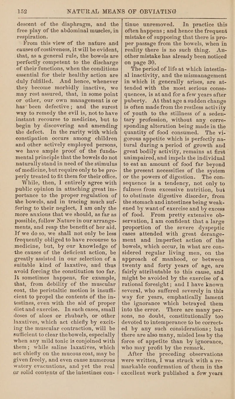 descent of the diaphragm, and the free play of the abdominal muscles, in respiration. From this view of the nature and causes of costiveness, it will be evident, that, as a general rule, the bowels are perfectly competent to the discharge of their functions, when the conditions essential for their healthy action are duly fulfilled. And hence, whenever they become morbidly inactive, we may rest assured, that, in some point or other, our own management is or has* been defective; and the surest way to remedy the evil is, not to have instant recourse to medicine, but to begin by discovering and amending the defect. In the rarity with which constipation occurs among children and other actively employed persons, we have ample proof of the funda- mental principle that the bowels do not naturally stand in need of the stimulus of medicine, but require only to be pro- perly treated to fit them for their office. While, then, I entirely agree with public opinion in attaching great im- portance to the proper regulation of the bowels, and in tracing much suf- fering to their neglect, I am only the more anxious that we should, as far as possible, follow Nature in our arrange- ments, and reap the benefit of her aid. If we do so, we shall not only be less frequently obliged to have recourse to medicine, but, by our knowledge of the causes of the deficient action, be greatly assisted in our selection of a suitable kind of laxative, and thus avoid forcing the constitution too far. It sometimes happens, for example, that, from debility of the muscular coat, the peristaltic motion is insuffi- cient to propel the contents of the in- testines, even with the aid of proper diet and exercise. In such cases, small doses of aloes or rhubarb, or other laxatives, which act chiefly by excit- ing the muscular contraction, will be sufficient to clear the bowels, especially when any mild tonic is conjoined with them; while saline laxatives, which act chiefly on the mucous coat, may be given freely, and even cause numerous watery evacuations, and yet the real or solid contents of the intestines con- tinue unremoved. In practice this often happens ; and hence the frequent mistake of supposing that there is pro- per passage from the bowels, when in reality there is no such thing. An- other mistake has already been noticed on page 30. The period of life at which intestin- al inactivity, and the mismanagement in which it generally arises, are at- tended with the most serious conse- quences, is at and for a few years after puberty. At that age a sudden change is often made from the restless activity of youth to the stillness of a seden- tary profession, without any corre- sponding alteration being made in the quantity of food consumed. The vi- gorous appetite which is perfectly na- tural during a period of growth and great bodily activity, remains at first unimpaired, and impels the individual to eat an amount of food far beyond the present necessities of the system or the powers of digestion. The con- sequence is a tendency, not only to fulness from excessive nutrition, but to obstinate digestive disorder, from the stomach and intestines being weak- ened by want of exercise and by excess of food. From pretty extensive ob- servation, I am confident that a large proportion of the severe dyspeptic cases attended with great derange- ment and imperfect action of the bowels, which occur, in what are con- sidered regular living men, on the approach of manhood, or between twenty and forty years of age, are fairly attributable to this cause, and might be avoided by the exercise of a rational foresight; and I have known several, who suffered severely in this way for years, emphatically lament the ignorance which betrayed them into the error. There are many per- sons, no doubt, constitutionally too devoted to intemperance to be correct- ed by any such considerations; but there are also many, misled less by the force of appetite than by ignorance, who may profit by the remark. After the preceding observations were written, I was struck with a re- markable confirmation of them in the excellent work published a few years