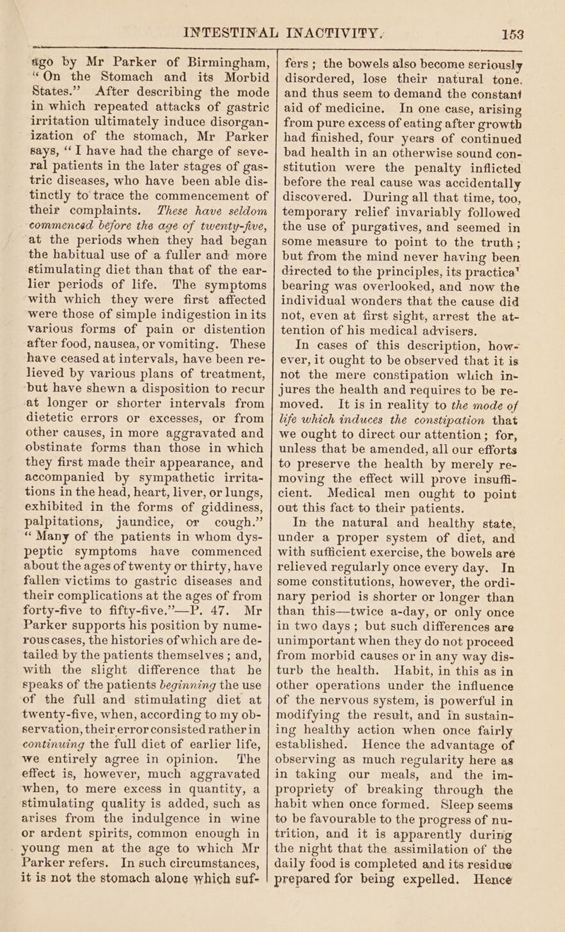 ago by Mr Parker of Birmingham, “On the Stomach and its Morbid States.” After describing the mode in which repeated attacks of gastric irritation ultimately induce disorgan- ization of the stomach, Mr Parker says, ‘I have had the charge of seve- ral patients in the later stages of gas- tric diseases, who have been able dis- their complaints. These have seldom commenced béfore the age of twenty-five, at the periods when they had began the habitual use of a fuller and more stimulating diet than that of the ear- lier periods of life. The symptoms with which they were first affected were those of simple indigestion in its various forms of pain or distention after food, nausea, or vomiting. These have ceased at intervals, have been re- lieved by various plans of treatment, but have shewn a disposition to recur at longer or shorter intervals from dietetic errors or excesses, or from other causes, in more aggravated and obstinate forms than those in which they first made their appearance, and accompanied by sympathetic irrita- tions in the head, heart, liver, or lungs, exhibited in the forms of giddiness, palpitations, jaundice, or cough.” “Many of the patients in whom dys- peptic symptoms have commenced about the ages of twenty or thirty, have fallen victims to gastric diseases and their complications at the ages of from forty-five to fifty-five.’—P. 47. Mr Parker supports his position by nume- rous cases, the histories of which are de- tailed by the patients themselves ; and, with the slight difference that he speaks of the patients beginning the use of the full and stimulating diet at twenty-five, when, according to my ob- servation, their error consisted rather in continuing the full diet of earlier life, we entirely agree in opinion. The effect is, however, much aggravated when, to mere excess in quantity, a stimulating quality is added, such as arises from the indulgence in wine or ardent spirits, common enough in young men at the age to which Mr Parker refers. In such circumstances, it is not the stomach alone which guf- 153 fers ; the bowels also become seriously disordered, lose their natural tone. and thus seem to demand the constant aid of medicine. In one case, arising from pure excess of eating after growth had finished, four years of continued bad health in an otherwise sound con- stitution were the penalty inflicted before the real cause was accidentally discovered. During all that time, too, temporary relief invariably followed the use of purgatives, and seemed in some measure to point to the truth; but from the mind never having been directed to the principles, its practica™ bearing was overlooked, and now the individual wonders that the cause did not, even at first sight, arrest the at- tention of his medical advisers. In cases of this description, how- ever, it ought to be observed that it is not the mere constipation which in- jures the health and requires to be re- moved. It is in reality to the mode of life which induces the constipation that we ought to direct our attention; for, unless that be amended, all our efforts to preserve the health by merely re- moving the effect will prove insuffi- cient. Medical men ought to point out this fact: to their patients. In the natural and healthy state, under a proper system of diet, and with sufficient exercise, the bowels are relieved regularly once every day. In some constitutions, however, the ordi- nary period is shorter or longer than than this—twice a-day, or only once in two days; but such differences are unimportant when they do not proceed from morbid causes or in any way dis- turb the health. Habit, in this as in other operations under the influence of the nervous system, is powerful in modifying the result, and in sustain- ing healthy action when once fairly established. Hence the advantage of observing. as much regularity here as in taking our meals, and the im- propriety of breaking through the habit when once formed. Sleep seems to be favourable to the progress of nu- trition, and it is apparently during the night that the assimilation of the daily food is completed and its residue prepared for being expelled. Hence