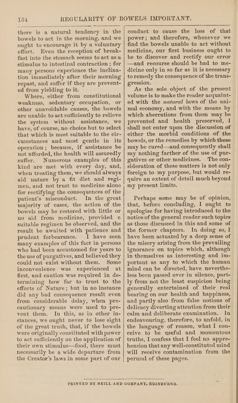 there is a natural tendency in the bowels to act in the morning, and we ought to encourage it by a voluntary effort. Even the reception of break- fast into the stomach seems to act as wu stimulus to intestinal contraction ; for many persons experience the inclina- tion immediately after their morning repast, and suffer if they are prevent- ed from yielding to it. Where, either from constitutional weakness, sedentary occupation, or other unavoidable causes, the bowels are unable to act sufficiently to relieve the system without assistance, we have, of course, no choice but to select that which is most suitable to the cir- cumstances and most gentle in its operation; because, if assistance be not afforded, the health will assuredly suffer. Numerous examples of this kind are met with every day, and, power; and therefore, whenever we find the bowels unable to act without medicine, our first business ought to be to discover and rectify our error —and recourse should be had to me- dicine only in so far as it is necessary to remedy the consequence of the trans- gression. As the sole object of the present volume is to make the reader acquaint- ed with the natural laws of the ani- mal economy, and with the means by which aberrations from them may be prevented and health preserved, I shall not enter upon the discussion of either the morbid conditions of the bowels, or the remedies by which these may be cured—-and consequently shall say nothing farther of the use of pur- gatives or other medicines. The con- sideration of these matters is not only aid nature by a fit diet and regi- for rectifying the consequences of the patient’s misconduct. In the great majority of cases, the action of the bowels may be restored with little or no aid from medicine, provided a suitable regimen be observed, and the result be awaited with patience and prudent forbearance. I have seen many examples of this fact in persons who had been accustomed for years to the use of purgatives, and believed they could not exist without them. Some inconvenience was experienced at first, and caution was required in de- termining how far to trust to the efforts of Nature; but in no instance did any bad consequence result even from considerable delay, when pre- cautionary means were used to pre- vent them. In this, as in other in- stances, we ought never to lose sight of the great truth, that, if the bowels were originally constituted with power to act sufficiently on the application of their own stimulus—food, there must necessarily be a wide departure from the Creator’s laws in some part of our quire an extent of detail much beyond my present limits. Perhaps some may be of opinion, that, before concluding, I ought to apologise for having introduced to the notice of the general reader such topics as those discussed in this and some of the former chapters. In doing so, I have been actuated by a deep sense of the misery arising from the prevailing ignorance on topics which, although in themselves as interesting and im- portant as any to which the human mind can be directed, have neverthe- less been passed over in silence, part- ly from not the least suspicion being generally entertained of their real bearing on our health and happiness, and partly also from false notions of delicacy diverting attention from their calm and deliberate examination. In endeavouring, therefore, to unfold, in the language of reason, what I con- ceive to be useful and momentous truths, I confess that I feel no appre- hension that any well-constituted mind will receive contamination from the perusal of these pages.