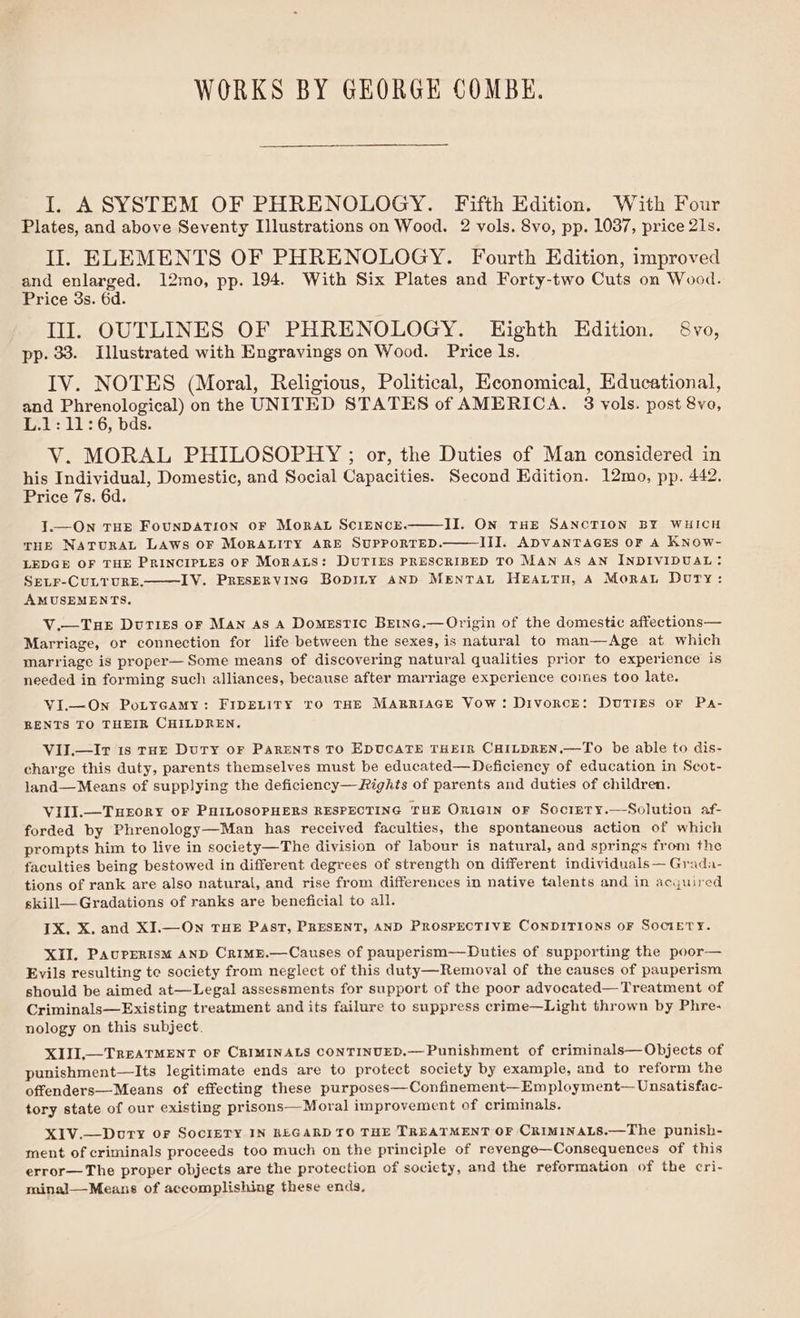 WORKS BY GEORGE COMBE. I. ASYSTEM OF PHRENOLOGY. Fifth Edition. With Four Plates, and above Seventy Illustrations on Wood. 2 vols. 8vo, pp. 1037, price 21s. II. ELEMENTS OF PHRENOLOGY. Fourth Edition, improved at et ee 12mo, pp. 194. With Six Plates and Forty-two Cuts on Wood. rice 3s. 6d. Ill. OUTLINES OF PHRENOLOGY. Eighth Edition. 8vo, pp. 33. Illustrated with Engravings on Wood. Price ls. IV. NOTES (Moral, Religious, Political, Economical, Educational, and Phrenological) on the UNITED STATES of AMERICA. 8 vols. post 8vo, L.1: 11:6, bds. V. MORAL PHILOSOPHY ; or, the Duties of Man considered in his Individual, Domestic, and Social Capacities. Second Edition. 12mo, pp. 442. Price 7s. 6d. J.—On THE FOUNDATION OF MORAL SCIENCE. II. ON THE SANCTION BY WHICH THE NATURAL LAWS OF MORALITY ARE SUPPORTED. III. ADVANTAGES OF A KNOW- LEDGE OF THE PRINCIPLES OF MORALS: DUTIES PRESCRIBED TO MAN AS AN INDIVIDUAL: SELF-CULTURE. IV. Preservinc Bopiny AND Mentrat HeEattru, A Mora Duty: AMUSEMENTS. V.—TueE Duties oF MAN As A Domestic Beinc.— Origin of the domestic affections— Marriage, or connection for life between the sexes, is natural to man—Age at which marriage is proper— Some means of discovering natural qualities prior to experience is needed in forming such alliances, because after marriage experience comes too late. VI.—On PoLYGAMY: FIDELITY TO THE MARRIAGE Vow: DivorcE: DUTIES oF Pa- RENTS TO THEIR CHILDREN. VII.—Ir 1s THE DUTY OF PARENTS TO EDUCATE THEIR CHILDREN.—To be able to dis- charge this duty, parents themselves must be educated—Deficiency of education in Scot- land—Means of supplying the deficiency—Rights of parents and duties of children. VIII.—THEORY OF PHILOSOPHERS RESPECTING THE Oniain oF Socrery.—Solution af- forded by Phrenology—Man has received faculties, the spontaneous action of which prompts him to live in society—The division of labour is natural, and springs from the faculties being bestowed in different degrees of strength on different individuals— Grada- tions of rank are also natural, and rise from differences in native talents and in acquired skill— Gradations of ranks are beneficial to all. 1X. X. and XI.—On THE Past, PRESENT, AND PROSPECTIVE CONDITIONS OF SOCIETY. XII. PAUPERISM AND CrRIME.—Causes of pauperism—Duties of supporting the poor— Evils resulting te society from neglect of this duty—Removal of the causes of pauperism should be aimed at—Legal assessments for support of the poor advocated— Treatment of Criminals—Existing treatment and its failure to suppress crime—Light thrown by Phre- nology on this subject. XIJI,—TREATMENT OF CRIMINALS CONTINUED.—Punishment of criminals— Objects of punishment—Its legitimate ends are to protect society by example, and to reform the offenders—Means of effecting these purposes—Confinement—Employment— Unsatisfac- tory state of our existing prisons—Moral improvement of criminals. XIV.—Dorty or SociETY IN REGARD TO THE TREATMENT OF CRIMINALS.—The punish- ment of criminals proceeds too much on the principle of revenge—Consequences of this error—The proper objects are the protection of society, and the reformation of the cri- minal—Means of accomplishing these ends,